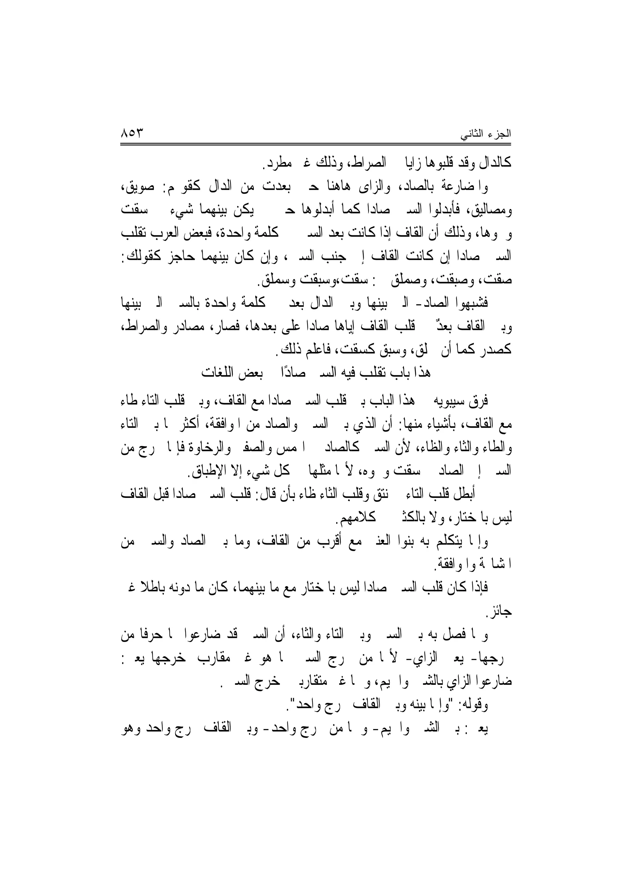 ‫٣٥٨‬                                                               ‫ﺍﻟﺠﺯﺀ ﺍﻟﺜﺎﻨﻲ‬

                          ‫ﻛﺎﻟﺪﺍﻝ ﻭﻗﺪ ﻗﻠﺒﻮﻫﺎ ﺯﺍﻳ‪‬ﺎ ﰲ ﺍﻟ ‪‬ﺮﺍﻁ، ﻭﺫﻟﻚ ﻏﲑ ﻣﻄﺮﺩ.‬
                                               ‫ﺼ‬
‫ﻭﺍﳌﻀﺎﺭﻋﺔ ﺑﺎﻟﺼﺎﺩ، ﻭﺍﻟﺰﺍﻯ ﻫﺎﻫﻨﺎ ﺣﲔ ﺑﻌﺪﺕ ﻣﻦ ﺍﻟﺪﺍﻝ ﻛﻘﻮﳍﻢ: ﺻﻮﻳﻖ،‬
‫ﻭﻣﺼﺎﻟﻴﻖ، ﻓﺄﺑﺪﻟﻮﺍ ﺍﻟﺴﲔ ﺻﺎﺩ‪‬ﺍ ﻛﻤﺎ ﺃﺑﺪﻟﻮﻫﺎ ﺣﲔ ﱂ ﻳﻜﻦ ﺑﻴﻨﻬﻤﺎ ﺷﻲﺀ ﰲ ﺳﻘﺖ‬
‫‪‬ﹸ ‪‬‬
‫ﻭﳓﻮﻫﺎ، ﻭﺫﻟﻚ ﺃﻥ ﺍﻟﻘﺎﻑ ﺇﺫﺍ ﻛﺎﻧﺖ ﺑﻌﺪ ﺍﻟﺴﲔ ﰲ ﻛﻠﻤﺔ ﻭﺍﺣﺪﺓ، ﻓﺒﻌﺾ ﺍﻟﻌﺮﺏ ﺗﻘﻠﺐ‬
‫ﺍﻟﺴﲔ ﺻﺎﺩ‪‬ﺍ ﺇﻥ ﻛﺎﻧﺖ ﺍﻟﻘﺎﻑ ﺇﱃ ﺟﻨﺐ ﺍﻟﺴﲔ، ﻭﺇﻥ ﻛﺎﻥ ﺑﻴﻨﻬﻤﺎ ﺣﺎﺟﺰ ﻛﻘﻮﻟﻚ:‬
                         ‫ﺻﻘﺖ، ﻭﺻ‪‬ﺒﻘ ‪ ،‬ﻭﺻﻤﻠﹶﻖ ﰲ: ﺳﻘﺖ،ﻭﺳ‪‬ﺒﻘ ‪ ‬ﻭﺳﻤﻠﹶﻖ.‬
                             ‫‪ ‬ﹾ ‪  ‬ﹾﺖ ‪ ‬‬        ‫‪ ‬ﹾ ‪  ‬ﹾﺖ ‪ ‬‬
‫ﻓﺸﺒﻬﻮﺍ ﺍﻟﺼﺎﺩ- ﺍﻟﱵ ﺑﻴﻨﻬﺎ ﻭﺑﲔ ﺍﻟﺪﺍﻝ ﺑﻌﺪ ﰲ ﻛﻠﻤﺔ ﻭﺍﺣﺪﺓ ﺑﺎﻟﺴﲔ ﺍﻟﱵ ﺑﻴﻨﻬﺎ‬
‫ﻭﺑﲔ ﺍﻟﻘﺎﻑ ‪‬ﺑﻌﺪ ﰲ ﻗﻠﺐ ﺍﻟﻘﺎﻑ ﺇﻳﺎﻫﺎ ﺻﺎﺩ‪‬ﺍ ﻋﻠﻰ ﺑﻌﺪﻫﺎ، ﻓﺼﺎﺭ، ﻣﺼﺎﺩﺭ ﻭﺍﻟﺼﺮﺍﻁ،‬
                                                           ‫‪ٌ‬‬
                              ‫ﻛﺼﺪﺭ ﻛﻤﺎ ﺃﻥ ﲰﻠﻖ، ﻭﺳﺒﻖ ﻛﺴﻘﺖ، ﻓﺎﻋﻠﻢ ﺫﻟﻚ.‬
                                          ‫‪‬ﹾ ‪‬‬
               ‫ﻫﺬﺍ ﺑﺎﺏ ﺗﻘﻠﺐ ﻓﻴﻪ ﺍﻟﺴﲔ ﺻﺎﺩًﺍ ﰲ ﺑﻌﺾ ﺍﻟﻠﻐﺎﺕ‬
‫ﻓﺮﻕ ﺳﻴﺒﻮﻳﻪ ﰲ ﻫﺬﺍ ﺍﻟﺒﺎﺏ ﺑﲔ ﻗﻠﺐ ﺍﻟﺴﲔ ﺻﺎﺩ‪‬ﺍ ﻣﻊ ﺍﻟﻘﺎﻑ، ﻭﺑﲔ ﻗﻠﺐ ﺍﻟﺘﺎﺀ ﻃﺎﺀ‬
‫ﻣﻊ ﺍﻟﻘﺎﻑ، ﺑﺄﺷﻴﺎﺀ ﻣﻨﻬﺎ: ﺃﻥ ﺍﻟﺬﻱ ﺑﲔ ﺍﻟﺴﲔ ﻭﺍﻟﺼﺎﺩ ﻣﻦ ﺍﳌﻮﺍﻓﻘﺔ، ﺃﻛﺜﺮ ﳑﺎ ﺑﲔ ﺍﻟﺘﺎﺀ‬
‫ﻭﺍﻟﻄﺎﺀ ﻭﺍﻟﺜﺎﺀ ﻭﺍﻟﻈﺎﺀ، ﻷﻥ ﺍﻟﺴﲔ ﻛﺎﻟﺼﺎﺩ ﰲ ﺍﳍﻤﺲ ﻭﺍﻟﺼﻔﲑ ﻭﺍﻟﺮﺧﺎﻭﺓ ﻓﺈﳕﺎ ﳜﺮﺝ ﻣﻦ‬
              ‫ﺍﻟﺴﲔ ﺇﱃ ﺍﻟﺼﺎﺩ ﰲ ﺳﻘﺖ ﻭﳓﻮﻩ، ﻷ‪‬ﺎ ﻣﺜﻠﻬﺎ ﰲ ﻛﻞ ﺷﻲﺀ ﺇﻻ ﺍﻹﻃﺒﺎﻕ.‬
‫ﰒ ﺃﺑﻄﻞ ﻗﻠﺐ ﺍﻟﺘﺎﺀ ﰲ ﻧﺘﻖ ﻭﻗﻠﺐ ﺍﻟﺜﺎﺀ ﻇﺎﺀ ﺑﺄﻥ ﻗﺎﻝ: ﻗﻠﺐ ﺍﻟﺴﲔ ﺻﺎﺩ‪‬ﺍ ﻗﺒﻞ ﺍﻟﻘﺎﻑ‬
                                          ‫ﻟﻴﺲ ﺑﺎﳌﺨﺘﺎﺭ، ﻭﻻ ﺑﺎﻟﻜﺜﲑ ﰲ ﻛﻼﻣﻬﻢ.‬
‫ﻭﺇﳕﺎ ﻳﺘﻜﻠﻢ ﺑﻪ ﺑﻨﻮﺍ ﺍﻟﻌﻨﱪ ﻣﻊ ﺃﻗﺮﺏ ﻣﻦ ﺍﻟﻘﺎﻑ، ﻭﻣﺎ ﺑﲔ ﺍﻟﺼﺎﺩ ﻭﺍﻟﺴﲔ ﻣﻦ‬
                                                             ‫ﺍﳌﺸﺎ‪‬ﺔ ﻭﺍﳌﻮﺍﻓﻘﺔ.‬
‫ﻓﺈﺫﺍ ﻛﺎﻥ ﻗﻠﺐ ﺍﻟﺴﲔ ﺻﺎﺩ‪‬ﺍ ﻟﻴﺲ ﺑﺎﳌﺨﺘﺎﺭ ﻣﻊ ﻣﺎ ﺑﻴﻨﻬﻤﺎ، ﻛﺎﻥ ﻣﺎ ﺩﻭﻧﻪ ﺑﺎﻃﻼ ﻏﲑ‬
     ‫ﹰ‬
                                                                        ‫ﺟﺎﺋﺰ.‬
‫ﻭﳑﺎ ﻓﺼﻞ ﺑﻪ ﺑﲔ ﺍﻟﺴﲔ ﻭﺑﲔ ﺍﻟﺘﺎﺀ ﻭﺍﻟﺜﺎﺀ، ﺃﻥ ﺍﻟﺴﲔ ﻗﺪ ﺿﺎﺭﻋﻮﺍ ‪‬ﺎ ﺣﺮﻓﹰﺎ ﻣﻦ‬
‫ﳐﺮﺟﻬﺎ- ﻳﻌﲏ ﺍﻟﺰﺍﻱ- ﻷ‪‬ﺎ ﻣﻦ ﳐﺮﺝ ﺍﻟﺴﲔ ﲟﺎ ﻫﻮ ﻏﲑ ﻣﻘﺎﺭﺏ ﳌﺨﺮﺟﻬﺎ ﻳﻌﲏ:‬
                    ‫ﺿﺎﺭﻋﻮﺍ ﺍﻟﺰﺍﻱ ﺑﺎﻟﺸﲔ ﻭﺍﳉﻴﻢ، ﻭﳘﺎ ﻏﲑ ﻣﺘﻘﺎﺭﺑﲔ ﳌﺨﺮﺝ ﺍﻟﺴﲔ.‬
                                ‫ﻭﻗﻮﻟﻪ: "ﻭﺇﳕﺎ ﺑﻴﻨﻪ ﻭﺑﲔ ﺍﻟﻘﺎﻑ ﳐﺮﺝ ﻭﺍﺣﺪ".‬
‫ﻳﻌﲏ: ﺑﲔ ﺍﻟﺸﲔ ﻭﺍﳉﻴﻢ- ﻭﳘﺎ ﻣﻦ ﳐﺮﺝ ﻭﺍﺣﺪ- ﻭﺑﲔ ﺍﻟﻘﺎﻑ ﳐﺮﺝ ﻭﺍﺣﺪ ﻭﻫﻮ‬
 