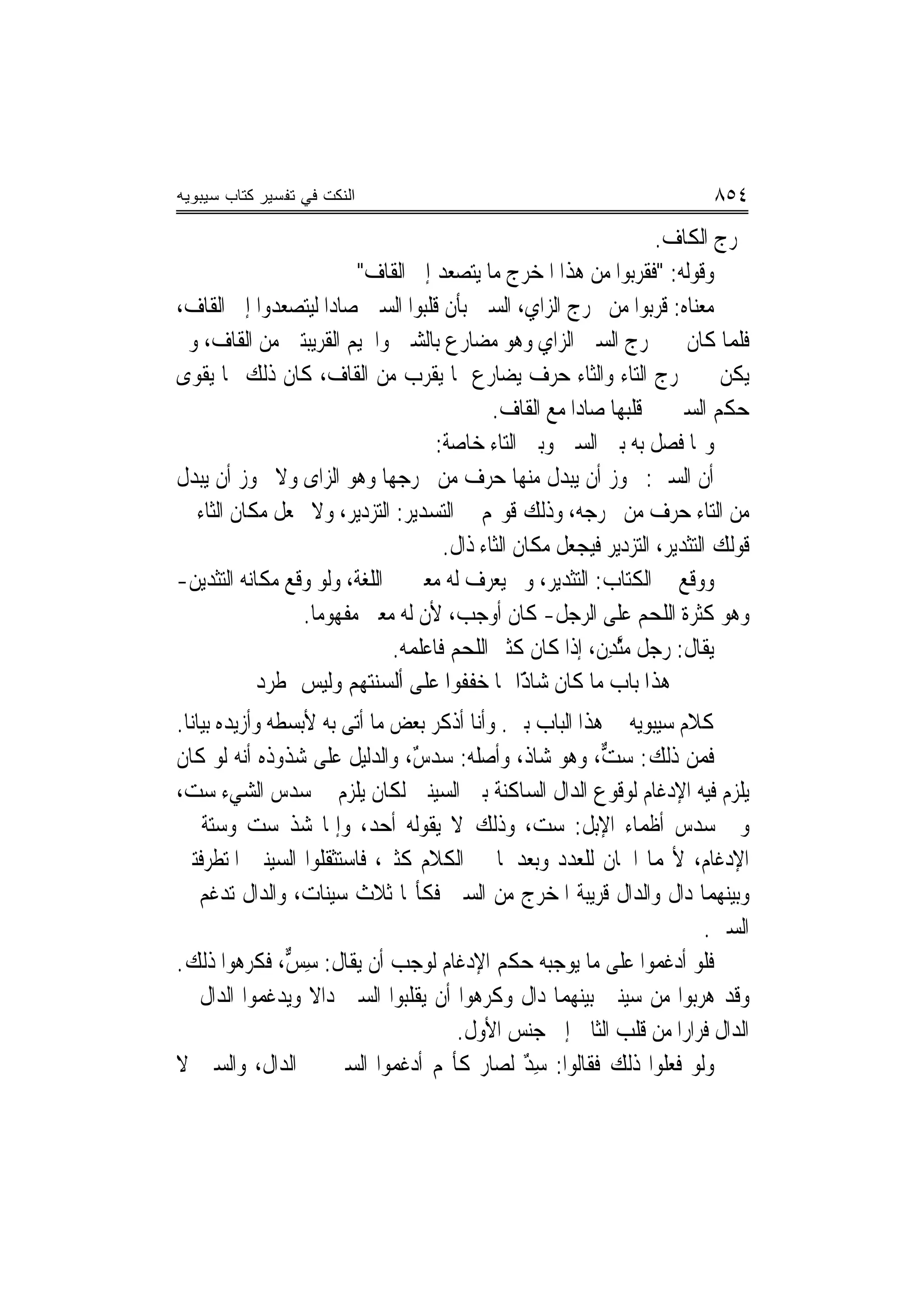 ‫ﺍﻟﻨﻜﺕ ﻓﻲ ﺘﻔﺴﻴﺭ ﻜﺘﺎﺏ ﺴﻴﺒﻭﻴﻪ‬                                                   ‫٤٥٨‬
                                                                      ‫ﳐﺮﺝ ﺍﻟﻜﺎﻑ.‬
                         ‫ﻭﻗﻮﻟﻪ: "ﻓﻘﺮﺑﻮﺍ ﻣﻦ ﻫﺬﺍ ﺍﳌﺨﺮﺝ ﻣﺎ ﻳﺘﺼﻌﺪ ﺇﱃ ﺍﻟﻘﺎﻑ"‬
‫ﻣﻌﻨﺎﻩ: ﻗﺮﺑﻮﺍ ﻣﻦ ﳐﺮﺝ ﺍﻟﺰﺍﻱ، ﺍﻟﺴﲔ ﺑﺄﻥ ﻗﻠﺒﻮﺍ ﺍﻟﺴﲔ ﺻﺎﺩ‪‬ﺍ ﻟﻴﺘﺼﻌﺪﻭﺍ ﺇﱃ ﺍﻟﻘﺎﻑ،‬
‫ﻓﻠﻤﺎ ﻛﺎﻥ ﰲ ﳐﺮﺝ ﺍﻟﺴﲔ ﺍﻟﺰﺍﻱ ﻭﻫﻮ ﻣﻀﺎﺭﻉ ﺑﺎﻟﺸﲔ ﻭﺍﳉﻴﻢ ﺍﻟﻘﺮﻳﺒﺘﲔ ﻣﻦ ﺍﻟﻘﺎﻑ، ﻭﱂ‬
‫ﻳﻜﻦ ﰲ ﳐﺮﺝ ﺍﻟﺘﺎﺀ ﻭﺍﻟﺜﺎﺀ ﺣﺮﻑ ﻳﻀﺎﺭﻉ ﲟﺎ ﻳﻘﺮﺏ ﻣﻦ ﺍﻟﻘﺎﻑ، ﻛﺎﻥ ﺫﻟﻚ ﳑﺎ ﻳﻘﻮﻯ‬
                                            ‫ﺣﻜﻢ ﺍﻟﺴﲔ ﰲ ﻗﻠﺒﻬﺎ ﺻﺎﺩ‪‬ﺍ ﻣﻊ ﺍﻟﻘﺎﻑ.‬
                                    ‫ﻭﳑﺎ ﻓﺼﻞ ﺑﻪ ﺑﲔ ﺍﻟﺴﲔ ﻭﺑﲔ ﺍﻟﺘﺎﺀ ﺧﺎﺻﺔ:‬
‫ﺃﻥ ﺍﻟﺴﲔ: ﳚﻮﺯ ﺃﻥ ﻳﺒﺪﻝ ﻣﻨﻬﺎ ﺣﺮﻑ ﻣﻦ ﳐﺮﺟﻬﺎ ﻭﻫﻮ ﺍﻟﺰﺍﻯ ﻭﻻ ﳚﻮﺯ ﺃﻥ ﻳﺒﺪﻝ‬
‫ﻣﻦ ﺍﻟﺘﺎﺀ ﺣﺮﻑ ﻣﻦ ﳐﺮﺟﻪ، ﻭﺫﻟﻚ ﻗﻮﳍﻢ ﰲ ﺍﻟﺘﺴﺪﻳﺮ: ﺍﻟﺘﺰﺩﻳﺮ، ﻭﻻ ﳚﻌﻞ ﻣﻜﺎﻥ ﺍﻟﺜﺎﺀ ﰲ‬
                                     ‫ﻗﻮﻟﻚ ﺍﻟﺘﺜﺪﻳﺮ، ﺍﻟ‪‬ﺘﺰ‪‬ﺩﻳ‪‬ﺮ ﻓﻴﺠﻌﻞ ﻣﻜﺎﻥ ﺍﻟﺜﺎﺀ ﺫﺍﻝ.‬
‫ﻭﻭﻗﻊ ﰲ ﺍﻟﻜﺘﺎﺏ: ﺍﻟﺘﺜﺪﻳﺮ، ﻭﱂ ﻳﻌﺮﻑ ﻟﻪ ﻣﻌﲎ ﰲ ﺍﻟﻠﻐﺔ، ﻭﻟﻮ ﻭﻗﻊ ﻣﻜﺎﻧﻪ ﺍﻟﺘﺜﺪﻳﻦ-‬
                 ‫ﻭﻫﻮ ﻛﺜﺮﺓ ﺍﻟﻠﺤﻢ ﻋﻠﻰ ﺍﻟﺮﺟﻞ- ﻛﺎﻥ ﺃﻭﺟﺐ، ﻷﻥ ﻟﻪ ﻣﻌﲎ ﻣﻔﻬﻮﻣ‪‬ﺎ.‬
                              ‫ﻳﻘﺎﻝ: ﺭﺟﻞ ﻣﱠﺜﺪِﻥ، ﺇﺫﺍ ﻛﺎﻥ ﻛﺜﲑ ﺍﻟﻠﺤﻢ ﻓﺎﻋﻠﻤﻪ.‬
                                                              ‫‪‬‬
            ‫ﻫﺬﺍ ﺑﺎﺏ ﻣﺎ ﻛﺎﻥ ًّﺍ ﳑﺎ ﺧﻔﻔﻮﺍ ﻋﻠﻰ ﺃﻟﺴﻨﺘﻬﻢ ﻭﻟﻴﺲ ﲟﻄﺮﺩ‬
                                                 ‫ﺷﺎﺫ‬
‫ﻛﻼﻡ ﺳﻴﺒﻮﻳﻪ ﰲ ﻫﺬﺍ ﺍﻟﺒﺎﺏ ﺑﲔ. ﻭﺃﻧﺎ ﺃﺫﻛﺮ ﺑﻌﺾ ﻣﺎ ﺃﺗﻰ ﺑﻪ ﻷﺑﺴﻄﻪ ﻭﺃﺯﻳﺪﻩ ﺑﻴﺎﻧ‪‬ﺎ.‬
‫ﻓﻤﻦ ﺫﻟﻚ: ﺳ ﱞ، ﻭﻫﻮ ﺷﺎﺫ، ﻭﺃﺻﻠﻪ: ﺳﺪﺱ، ﻭﺍﻟﺪﻟﻴﻞ ﻋﻠﻰ ﺷﺬﻭﺫﻩ ﺃ‪‬ﻪ ﻟﻮ ﻛﺎﻥ‬
           ‫ﻧ‬                    ‫ٌ‬                         ‫ﺖ‬
‫ﻳﻠﺰﻡ ﻓﻴﻪ ﺍﻹﺩﻏﺎﻡ ﻟﻮﻗﻮﻉ ﺍﻟﺪﺍﻝ ﺍﻟﺴﺎﻛﻨﺔ ﺑﲔ ﺍﻟﺴﻴﻨﲔ ﻟﻜﺎﻥ ﻳﻠﺰﻡ ﰲ ﺳﺪﺱ ﺍﻟﺸﻲﺀ ﺳﺖ،‬
‫ﻭﰲ ﺳﺪﺱ ﺃﻇﻤﺎﺀ ﺍﻹﺑﻞ: ﺳﺖ، ﻭﺫﻟﻚ ﻻ ﻳﻘﻮﻟﻪ ﺃﺣﺪ، ﻭﺇﳕﺎ ﺷﺬ ﺳﺖ ﻭﺳﺘﺔ ﰲ‬
             ‫‪‬‬
‫ﺍﻹﺩﻏﺎﻡ، ﻷ‪‬ﻤﺎ ﺍﲰﺎﻥ ﻟﻠﻌﺪﺩ ﻭﺑﻌﺪﳘﺎ ﰲ ﺍﻟﻜﻼﻡ ﻛﺜﲑ، ﻓﺎﺳﺘﺜﻘﻠﻮﺍ ﺍﻟﺴﻴﻨﲔ ﺍﳌﺘﻄﺮﻓﺘﲔ‬
‫ﻭﺑﻴﻨﻬﻤﺎ ﺩﺍﻝ ﻭﺍﻟﺪﺍﻝ ﻗﺮﻳﺒﺔ ﺍﳌﺨﺮﺝ ﻣﻦ ﺍﻟﺴﲔ ﻓﻜﺄ‪‬ﺎ ﺛﻼﺙ ﺳﻴﻨﺎﺕ، ﻭﺍﻟﺪﺍﻝ ﺗﺪﻏﻢ ﰲ‬
                                                                      ‫ﺍﻟﺴﲔ.‬
‫ﻓﻠﻮ ﺃﺩﻏﻤﻮﺍ ﻋﻠﻰ ﻣﺎ ﻳﻮﺟﺒﻪ ﺣﻜﻢ ﺍﻹﺩﻏﺎﻡ ﻟﻮﺟﺐ ﺃﻥ ﻳﻘﺎﻝ: ﺳ ﱞ، ﻓﻜﺮﻫﻮﺍ ﺫﻟﻚ.‬
                 ‫ِﺲ‬
‫ﻭﻗﺪ ﻫﺮﺑﻮﺍ ﻣﻦ ﺳﻴﻨﲔ ﺑﻴﻨﻬﻤﺎ ﺩﺍﻝ ﻭﻛﺮﻫﻮﺍ ﺃﻥ ﻳﻘﻠﺒﻮﺍ ﺍﻟﺴﲔ ﺩﺍﻻ ﻭﻳﺪﻏﻤﻮﺍ ﺍﻟﺪﺍﻝ ﰲ‬
                   ‫ﹰ‬
                                      ‫ﺍﻟﺪﺍﻝ ﻓﺮﺍﺭ‪‬ﺍ ﻣﻦ ﻗﻠﺐ ﺍﻟﺜﺎﱐ ﺇﱃ ﺟﻨﺲ ﺍﻷﻭﻝ.‬
‫ﻭﻟﻮ ﻓﻌﻠﻮﺍ ﺫﻟﻚ ﻓﻘﺎﻟﻮﺍ: ﺳﺪ ﻟﺼﺎﺭ ﻛﺄ‪‬ﻢ ﺃﺩﻏﻤﻮﺍ ﺍﻟﺴﲔ ﰲ ﺍﻟﺪﺍﻝ، ﻭﺍﻟﺴﲔ ﻻ‬
                                               ‫ٌِ‬
 