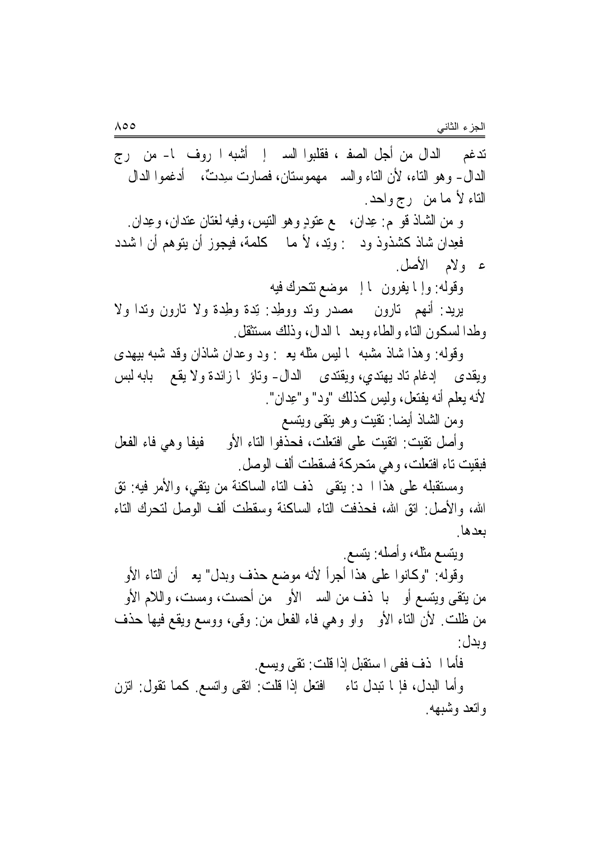 ‫٥٥٨‬                                                                ‫ﺍﻟﺠﺯﺀ ﺍﻟﺜﺎﻨﻲ‬

‫ﺗﺪﻏﻢ ﰲ ﺍﻟﺪﺍﻝ ﻣﻦ ﺃﺟﻞ ﺍﻟﺼﻔﲑ، ﻓﻘﻠﺒﻮﺍ ﺍﻟﺴﲔ ﺇﱃ ﺃﺷﺒﻪ ﺍﳊﺮﻭﻑ ‪‬ﺎ- ﻣﻦ ﳐﺮﺝ‬
‫ﺍﻟﺪﺍﻝ- ﻭﻫﻮ ﺍﻟﺘﺎﺀ، ﻷﻥ ﺍﻟﺘﺎﺀ ﻭﺍﻟﺴﲔ ﻣﻬﻤﻮﺳﺘﺎﻥ، ﻓﺼﺎﺭﺕ ﺳِﺪﺕ، ﰒ ﺃﺩﻏﻤﻮﺍ ﺍﻟﺪﺍﻝ ﰲ‬
                   ‫ٌ‬
                                                     ‫ﺍﻟﺘﺎﺀ ﻷ‪‬ﻤﺎ ﻣﻦ ﳐﺮﺝ ﻭﺍﺣﺪ.‬
   ‫ﻭ ﻣﻦ ﺍﻟﺸﺎﺫ ﻗﻮﳍﻢ: ﻋ ‪‬ﺍﻥ، ﲨﻊ ﻋ‪‬ﻮﺩ ﻭﻫﻮ ﺍﻟﺘﻴﺲ، ﻭﻓﻴﻪ ﻟﻐﺘﺎﻥ ﻋﺘﺪﺍﻥ، ﻭﻋ ‪‬ﺍﻥ.‬
       ‫ِﺪ‬                                ‫ﺘ ٍ‬       ‫ِﺪ ﹲ‬
‫ﻓﻌ ‪‬ﺍﻥ ﺷﺎﺫ ﻛﺸﺬﻭﺫ ﻭﺩ ﰲ: ﻭﺗِﺪ، ﻷ‪‬ﻤﺎ ﰲ ﻛﻠﻤﺔ، ﻓﻴﺠﻮﺯ ﺃﻥ ﻳﺘﻮﻫﻢ ﺃﻥ ﺍﳌﺸﺪﺩ‬
                                              ‫‪‬‬                       ‫ِﺪ‬
                                                           ‫ﻋﲔ ﻭﻻﻡ ﰲ ﺍﻷﺻﻞ.‬
                                  ‫ﻭﻗﻮﻟﻪ: ﻭﺇﳕﺎ ﻳﻔﺮﻭﻥ ‪‬ﺎ ﺇﱃ ﻣﻮﺿﻊ ﺗﺘﺤﺮﻙ ﻓﻴﻪ‬
‫ﻳﺮﻳﺪ: ﺃ‪‬ﻬﻢ ﳜﺘﺎﺭﻭﻥ ﰲ ﻣﺼﺪﺭ ﻭﺗﺪ ﻭﻭﻃِﺪ: ِﺗﺪ‪‬ﺓ ﻭﻃﺪ‪‬ﺓ ﻭﻻﳜﺘﺎﺭﻭﻥ ﻭﺗ‪‬ﺪﺍ ﻭﻻ‬
        ‫‪‬‬               ‫ِ‬            ‫‪‬‬                           ‫ﻧ‬
                          ‫ﻭﻃﹾﺪﺍ ﻟﺴﻜﻮﻥ ﺍﻟﺘﺎﺀ ﻭﺍﻟﻄﺎﺀ ﻭﺑﻌﺪﳘﺎ ﺍﻟﺪﺍﻝ، ﻭﺫﻟﻚ ﻣﺴﺘﺜﻘﻞ.‬‫‪‬‬
‫ﻭﻗﻮﻟﻪ: ﻭﻫﺬﺍ ﺷﺎﺫ ﻣ ‪‬ﺒﻪ ﲟﺎ ﻟﻴﺲ ﻣﺜﻠﻪ ﻳﻌﲏ: ﻭﺩ ﻭﻋﺪﺍﻥ ﺷﺎﺫﺍﻥ ﻭﻗﺪ ﺷﺒﻪ ﺑﻴﻬﺪﻯ‬
                               ‫‪‬‬                      ‫‪‬ﺸ‬
‫ﻭﻳﻘﺪﻯ ﰲ ﺇﺩﻏﺎﻡ ﺗﺎﺩ ﻳﻬﺘﺪﻱ، ﻭﻳﻘﺘﺪﻯ ﰲ ﺍﻟﺪﺍﻝ- ﻭﺗﺎﺅﳘﺎ ﺯﺍﺋﺪﺓ ﻭﻻ ﻳﻘﻊ ﰲ ﺑﺎﺑﻪ ﻟﺒﺲ‬
                                 ‫ﻷﻧﻪ ﻳﻌﻠﻢ ﺃ‪‬ﻪ ﻳﻔﺘﻌﻞ، ﻭﻟﻴﺲ ﻛﺬﻟﻚ "ﻭﺩ" ﻭ"ﻋِﺪﺍﻥ".‬
                                            ‫‪‬‬                       ‫ﻧ‬
                                     ‫ﻭﻣﻦ ﺍﻟﺸﺎﺫ ﺃﻳﻀ‪‬ﺎ: ﺗﻘﻴﺖ ﻭﻫﻮ ﻳﺘﻘﻰ ﻭﻳﺘﺴﻊ‬
‫ﻭﺃﺻﻞ ﺗﻘﻴﺖ: ﺍﺗﻘﻴﺖ ﻋﻠﻰ ﺍﻓﺘﻌﻠﺖ، ﻓﺤﺬﻓﻮﺍ ﺍﻟﺘﺎﺀ ﺍﻷﻭﱃ ﲣﻔﻴﻔﺎ ﻭﻫﻲ ﻓﺎﺀ ﺍﻟﻔﻌﻞ‬
                           ‫ﻓﺒﻘﻴﺖ ﺗﺎﺀ ﺍﻓﺘﻌﻠﺖ، ﻭﻫﻲ ﻣﺘﺤﺮﻛﺔ ﻓﺴﻘﻄﺖ ﺃﻟﻒ ﺍﻟﻮﺻﻞ.‬
‫ﻭﻣﺴﺘﻘﺒﻠﻪ ﻋﻠﻰ ﻫﺬﺍ ﺍﳊﺪ: ﻳﺘﻘﻰ ﲝﺬﻑ ﺍﻟﺘﺎﺀ ﺍﻟﺴﺎﻛﻨﺔ ﻣﻦ ﻳﺘﻘﻲ، ﻭﺍﻷﻣﺮ ﻓﻴﻪ: ﺗﻖ‬
‫ﺍﷲ، ﻭﺍﻷﺻﻞ: ﺍﺗﻖ ﺍﷲ، ﻓﺤﺬﻓﺖ ﺍﻟﺘﺎﺀ ﺍﻟﺴﺎﻛﻨﺔ ﻭﺳﻘﻄﺖ ﺃﻟﻒ ﺍﻟﻮﺻﻞ ﻟﺘﺤﺮﻙ ﺍﻟﺘﺎﺀ‬
                                                             ‫‪‬‬
                                                                        ‫ﺑﻌﺪﻫﺎ.‬
                                                 ‫ﻭﻳﺘﺴﻊ ﻣﺜﻠﻪ، ﻭﺃﺻﻠﻪ: ﻳﺘﺴﻊ.‬
‫ﻭﻗﻮﻟﻪ: "ﻭﻛﺎﻧﻮﺍ ﻋﻠﻰ ﻫﺬﺍ ﺃﺟﺮﺃ ﻷﻧﻪ ﻣﻮﺿﻊ ﺣﺬﻑ ﻭﺑﺪﻝ" ﻳﻌﲏ ﺃﻥ ﺍﻟﺘﺎﺀ ﺍﻷﻭﱃ‬
‫ﻣﻦ ﻳﺘﻘﻰ ﻭﻳﺘﺴﻊ ﺃﻭﱃ ﺑﺎﳊﺬﻑ ﻣﻦ ﺍﻟﺴﲔ ﺍﻷﻭﱃ ﻣﻦ ﺃﺣﺴ ‪ ،‬ﻭﻣﺴ ‪ ،‬ﻭﺍﻟﻼﻡ ﺍﻷﻭﱃ‬
              ‫‪ ‬ﺖ ‪ ‬ﺖ‬
‫ﻣﻦ ﻇﻠﺖ. ﻷﻥ ﺍﻟﺘﺎﺀ ﺍﻷﻭﱃ ﻭﺍﻭ ﻭﻫﻲ ﻓﺎﺀ ﺍﻟﻔﻌﻞ ﻣﻦ: ﻭﻗﻰ، ﻭﻭﺳﻊ ﻭﻳﻘﻊ ﻓﻴﻬﺎ ﺣﺬﻑ‬
                                                                         ‫ﻭﺑﺪﻝ:‬
                              ‫ﻓﺄﻣﺎ ﺍﳊﺬﻑ ﻓﻔﻰ ﺍﳌﺴﺘﻘﺒﻞ ﺇﺫﺍ ﻗﻠﺖ: ﺗﻘﻰ ﻭﻳﺴﻊ.‬
‫ﻭﺃﻣﺎ ﺍﻟﺒﺪﻝ، ﻓﺈ‪‬ﺎ ﺗﺒﺪﻝ ﺗﺎﺀ ﰲ ﺍﻓﺘﻌﻞ ﺇﺫﺍ ﻗﻠﺖ: ﺍﺗﻘﻰ ﻭﺍﺗﺴﻊ. ﻛﻤﺎ ﺗﻘﻮﻝ: ﺍ‪‬ﺰﻥ‬
   ‫ﺗ‬
                                                                  ‫ﻭﺍﺗﻌﺪ ﻭﺷﺒﻬﻪ.‬
 