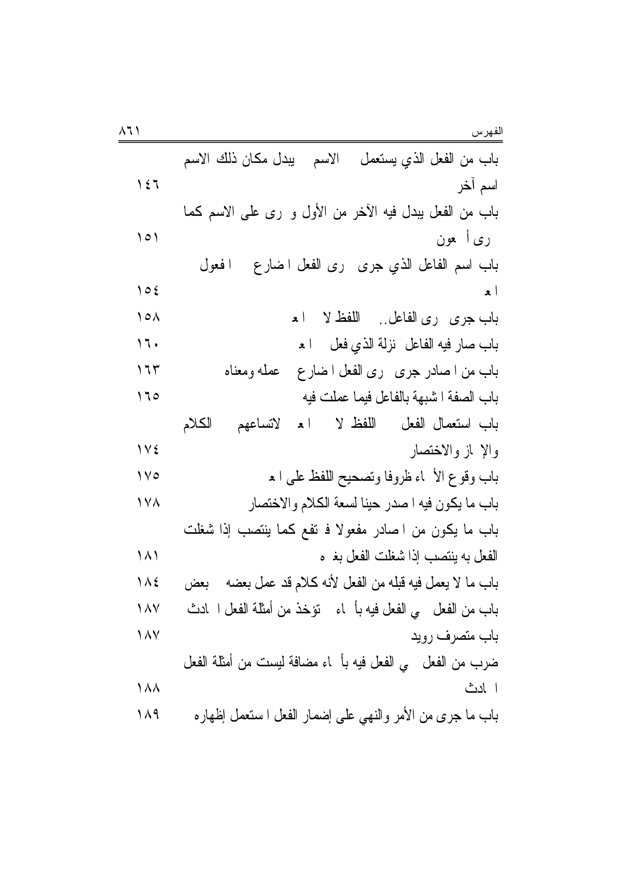 ‫١٦٨‬                                                              ‫ﺍﻟﻔﻬﺭﺱ‬

        ‫ﺑﺎﺏ ﻣﻦ ﺍﻟﻔﻌﻞ ﺍﻟﺬﻱ ﻳﺴﺘﻌﻤﻞ ﰲ ﺍﻻﺳﻢ ﰒ ﻳﺒﺪﻝ ﻣﻜﺎﻥ ﺫﻟﻚ ﺍﻻﺳﻢ‬
  ‫٦٤١‬                                                           ‫ﺍﺳﻢ ﺁﺧﺮ‬
        ‫ﺑﺎﺏ ﻣﻦ ﺍﻟﻔﻌﻞ ﻳﺒﺪﻝ ﻓﻴﻪ ﺍﻵﺧﺮ ﻣﻦ ﺍﻷﻭﻝ ﻭﳚﺮﻯ ﻋﻠﻰ ﺍﻻﺳﻢ ﻛﻤﺎ‬
  ‫١٥١‬                                                       ‫ﳚﺮﻯ ﺃﲨﻌﻮﻥ‬
        ‫ﺑﺎﺏ ﺍﺳﻢ ﺍﻟﻔﺎﻋﻞ ﺍﻟﺬﻱ ﺟﺮﻯ ﳎﺮﻯ ﺍﻟﻔﻌﻞ ﺍﳌﻀﺎﺭﻉ ﰲ ﺍﳌﻔﻌﻮﻝ ﰲ‬
  ‫٤٥١‬                                                              ‫ﺍﳌﻌﲎ‬
  ‫٨٥١‬                        ‫ﺑﺎﺏ ﺟﺮﻯ ﳎﺮﻯ ﺍﻟﻔﺎﻋﻞ.. ﰲ ﺍﻟﻠﻔﻆ ﻻ ﰲ ﺍﳌﻌﲎ‬
  ‫٠٦١‬                         ‫ﺑﺎﺏ ﺻﺎﺭ ﻓﻴﻪ ﺍﻟﻔﺎﻋﻞ ﲟﻨ‪‬ﺰﻟﺔ ﺍﻟﺬﻱ ﻓﻌﻞ ﰲ ﺍﳌﻌﲎ‬
  ‫٣٦١‬            ‫ﺑﺎﺏ ﻣﻦ ﺍﳌﺼﺎﺩﺭ ﺟﺮﻯ ﳎﺮﻯ ﺍﻟﻔﻌﻞ ﺍﳌﻀﺎﺭﻉ ﰲ ﻋﻤﻠﻪ ﻭﻣﻌﻨﺎﻩ‬
  ‫٥٦١‬                           ‫ﺑﺎﺏ ﺍﻟﺼﻔﺔ ﺍﳌﺸﺒﻬﺔ ﺑﺎﻟﻔﺎﻋﻞ ﻓﻴﻤﺎ ﻋﻤﻠﺖ ﻓﻴﻪ‬
        ‫ﺑﺎﺏ ﺍﺳﺘﻌﻤﺎﻝ ﺍﻟﻔﻌﻞ ﰲ ﺍﻟﻠﻔﻆ ﻻ ﰲ ﺍﳌﻌﲎ ﻻﺗﺴﺎﻋﻬﻢ ﰲ ﺍﻟﻜﻼﻡ‬
  ‫٤٧١‬                                                 ‫ﻭﺍﻹﳚﺎﺯ ﻭﺍﻻﺧﺘﺼﺎﺭ‬
  ‫٥٧١‬                   ‫ﺑﺎﺏ ﻭﻗﻮﻉ ﺍﻷﲰﺎﺀ ﻇﺮﻭﻓﺎ ﻭﺗﺼﺤﻴﺢ ﺍﻟﻠﻔﻆ ﻋﻠﻰ ﺍﳌﻌﲎ‬
                                                 ‫ﹰ‬
  ‫٨٧١‬                 ‫ﺑﺎﺏ ﻣﺎ ﻳﻜﻮﻥ ﻓﻴﻪ ﺍﳌﺼﺪﺭ ﺣﻴ‪‬ﻨﺎ ﻟﺴﻌﺔ ﺍﻟﻜﻼﻡ ﻭﺍﻻﺧﺘﺼﺎﺭ‬
        ‫ﺑﺎﺏ ﻣﺎ ﻳﻜﻮﻥ ﻣﻦ ﺍﳌﺼﺎﺩﺭ ﻣﻔﻌﻮﻻ ﻓﲑﺗﻔﻊ ﻛﻤﺎ ﻳﻨﺘﺼﺐ ﺇﺫﺍ ﺷﻐﻠﺖ‬
                                      ‫ﹰ‬
  ‫١٨١‬                               ‫ﺍﻟﻔﻌﻞ ﺑﻪ ﻳﻨﺘﺼﺐ ﺇﺫﺍ ﺷﻐﻠﺖ ﺍﻟﻔﻌﻞ ﺑﻐﲑﻩ‬
  ‫٤٨١‬   ‫ﺑﺎﺏ ﻣﺎ ﻻ ﻳﻌﻤﻞ ﻓﻴﻪ ﻗﺒﻠﻪ ﻣﻦ ﺍﻟﻔﻌﻞ ﻷﻧﻪ ﻛﻼﻡ ﻗﺪ ﻋﻤﻞ ﺑﻌﻀﻪ ﰲ ﺑﻌﺾ‬
  ‫٧٨١‬    ‫ﺑﺎﺏ ﻣﻦ ﺍﻟﻔﻌﻞ ﲰﻲ ﺍﻟﻔﻌﻞ ﻓﻴﻪ ﺑﺄﲰﺎﺀ ﱂ ﺗﺆﺧﺬ ﻣﻦ ﺃﻣﺜﻠﺔ ﺍﻟﻔﻌﻞ ﺍﳊﺎﺩﺙ‬
  ‫٧٨١‬                                                 ‫ﺑﺎﺏ ﻣﺘﺼﺮﻑ ﺭﻭﻳﺪ‬
        ‫ﺿﺮﺏ ﻣﻦ ﺍﻟﻔﻌﻞ ﲰﻲ ﺍﻟﻔﻌﻞ ﻓﻴﻪ ﺑﺄﲰﺎﺀ ﻣﻀﺎﻓﺔ ﻟﻴﺴﺖ ﻣﻦ ﺃﻣﺜﻠﺔ ﺍﻟﻔﻌﻞ‬
  ‫٨٨١‬                                                             ‫ﺍﳊﺎﺩﺙ‬
  ‫٩٨١‬     ‫ﺑﺎﺏ ﻣﺎ ﺟﺮﻯ ﻣﻦ ﺍﻷﻣﺮ ﻭﺍﻟﻨﻬﻲ ﻋﻠﻰ ﺇﺿﻤﺎﺭ ﺍﻟﻔﻌﻞ ﺍﳌﺴﺘﻌﻤﻞ ﺇﻇﻬﺎﺭﻩ‬
 