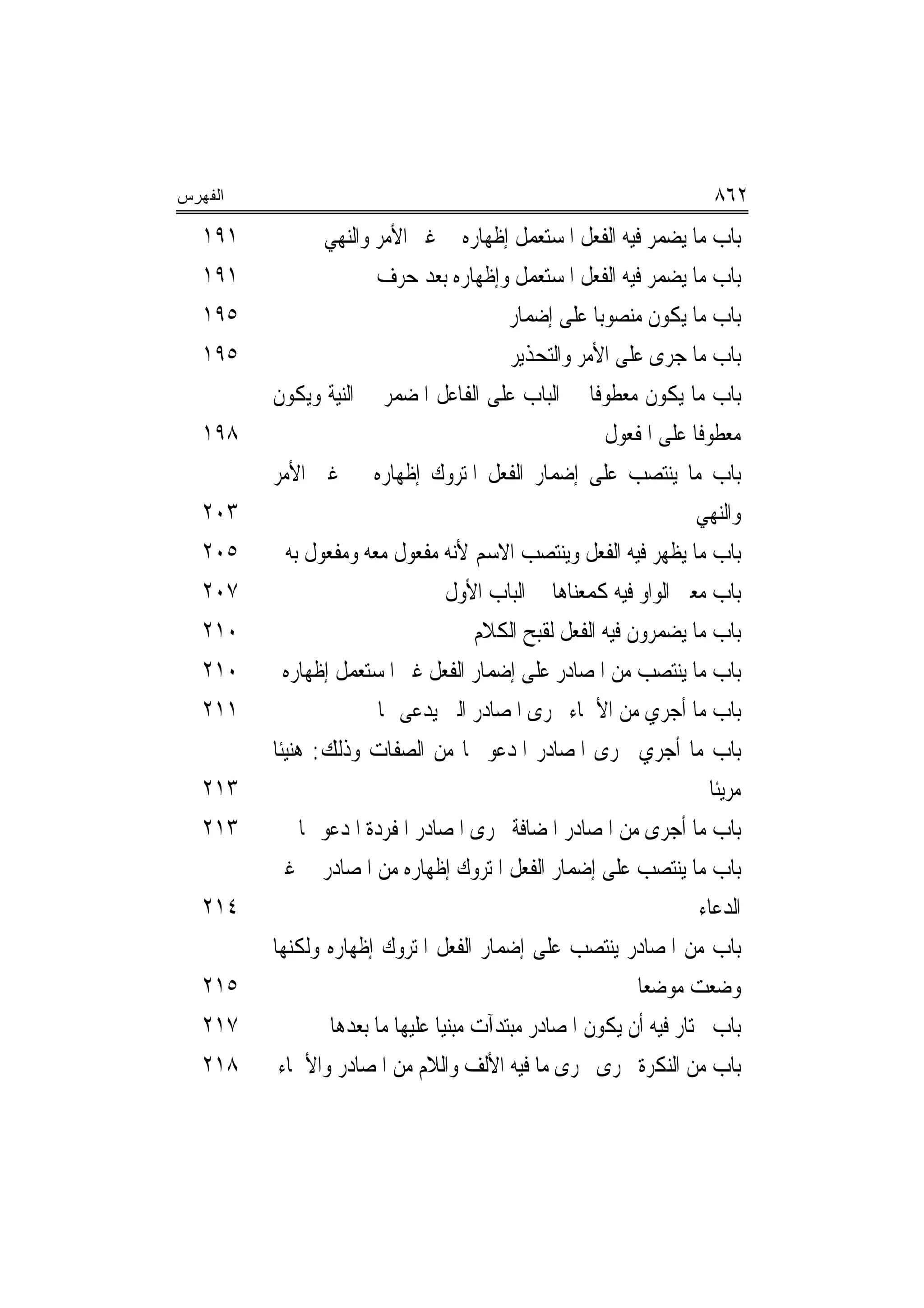 ‫ﺍﻟﻔﻬﺭﺱ‬                                                                    ‫٢٦٨‬
   ‫١٩١‬            ‫ﺑﺎﺏ ﻣﺎ ﻳﻀﻤﺮ ﻓﻴﻪ ﺍﻟﻔﻌﻞ ﺍﳌﺴﺘﻌﻤﻞ ﺇﻇﻬﺎﺭﻩ ﰲ ﻏﲑ ﺍﻷﻣﺮ ﻭﺍﻟﻨﻬﻲ‬
   ‫١٩١‬                   ‫ﺑﺎﺏ ﻣﺎ ﻳﻀﻤﺮ ﻓﻴﻪ ﺍﻟﻔﻌﻞ ﺍﳌﺴﺘﻌﻤﻞ ﻭﺇﻇﻬﺎﺭﻩ ﺑﻌﺪ ﺣﺮﻑ‬
   ‫٥٩١‬                                      ‫ﺑﺎﺏ ﻣﺎ ﻳﻜﻮﻥ ﻣﻨﺼﻮﺑ‪‬ﺎ ﻋﻠﻰ ﺇﺿﻤﺎﺭ‬
   ‫٥٩١‬                                      ‫ﺑﺎﺏ ﻣﺎ ﺟﺮﻯ ﻋﻠﻰ ﺍﻷﻣﺮ ﻭﺍﻟﺘﺤﺬﻳﺮ‬
         ‫ﺑﺎﺏ ﻣﺎ ﻳﻜﻮﻥ ﻣﻌﻄﻮﻓﺎ ﰲ ﺍﻟﺒﺎﺏ ﻋﻠﻰ ﺍﻟﻔﺎﻋﻞ ﺍﳌﻀﻤﺮ ﰲ ﺍﻟﻨﻴﺔ ﻭﻳﻜﻮﻥ‬
                                                        ‫ﹰ‬
   ‫٨٩١‬                                                    ‫ﻣﻌﻄﻮﻓﺎ ﻋﻠﻰ ﺍﳌﻔﻌﻮﻝ‬
                                                                      ‫ﹰ‬
         ‫ﺑﺎﺏ ﻣﺎ ﻳﻨﺘﺼﺐ ﻋﻠﻰ ﺇﺿﻤﺎﺭ ﺍﻟﻔﻌﻞ ﺍﳌﺘﺮﻭﻙ ﺇﻇﻬﺎﺭﻩ ﰲ ﻏﲑ ﺍﻷﻣﺮ‬
   ‫٣٠٢‬                                                                ‫ﻭﺍﻟﻨﻬﻲ‬
   ‫٥٠٢‬      ‫ﺑﺎﺏ ﻣﺎ ﻳﻈﻬﺮ ﻓﻴﻪ ﺍﻟﻔﻌﻞ ﻭﻳﻨﺘﺼﺐ ﺍﻻﺳﻢ ﻷﻧﻪ ﻣﻔﻌﻮﻝ ﻣﻌﻪ ﻭﻣﻔﻌﻮﻝ ﺑﻪ‬
   ‫٧٠٢‬                              ‫ﺑﺎﺏ ﻣﻌﲎ ﺍﻟﻮﺍﻭ ﻓﻴﻪ ﻛﻤﻌﻨﺎﻫﺎ ﰲ ﺍﻟﺒﺎﺏ ﺍﻷﻭﻝ‬
   ‫٠١٢‬                                  ‫ﺑﺎﺏ ﻣﺎ ﻳﻀﻤﺮﻭﻥ ﻓﻴﻪ ﺍﻟﻔﻌﻞ ﻟﻘﺒﺢ ﺍﻟﻜﻼﻡ‬
   ‫٠١٢‬      ‫ﺑﺎﺏ ﻣﺎ ﻳﻨﺘﺼﺐ ﻣﻦ ﺍﳌﺼﺎﺩﺭ ﻋﻠﻰ ﺇﺿﻤﺎﺭ ﺍﻟﻔﻌﻞ ﻏﲑ ﺍﳌﺴﺘﻌﻤﻞ ﺇﻇﻬﺎﺭﻩ‬
   ‫١١٢‬                    ‫ﺑﺎﺏ ﻣﺎ ﺃﺟﺮﻱ ﻣﻦ ﺍﻷﲰﺎﺀ ﳎﺮﻯ ﺍﳌﺼﺎﺩﺭ ﺍﻟﱵ ﻳﺪﻋﻰ ‪‬ﺎ‬
         ‫ﺑﺎﺏ ﻣﺎ ﺃﺟﺮﻱ ﳎﺮﻯ ﺍﳌﺼﺎﺩﺭ ﺍﳌﺪﻋﻮ ‪‬ﺎ ﻣﻦ ﺍﻟﺼﻔﺎﺕ ﻭﺫﻟﻚ: ﻫﻨﻴﺌﹰﺎ‬
   ‫٣١٢‬                                                                  ‫ﻣﺮﻳﺌﹰﺎ‬
   ‫٣١٢‬         ‫ﺑﺎﺏ ﻣﺎ ﺃﺟﺮﻯ ﻣﻦ ﺍﳌﺼﺎﺩﺭ ﺍﳌﻀﺎﻓﺔ ﳎﺮﻯ ﺍﳌﺼﺎﺩﺭ ﺍﳌﻔﺮﺩﺓ ﺍﳌﺪﻋﻮ ‪‬ﺎ‬
         ‫ﺑﺎﺏ ﻣﺎ ﻳﻨﺘﺼﺐ ﻋﻠﻰ ﺇﺿﻤﺎﺭ ﺍﻟﻔﻌﻞ ﺍﳌﺘﺮﻭﻙ ﺇﻇﻬﺎﺭﻩ ﻣﻦ ﺍﳌﺼﺎﺩﺭ ﰲ ﻏﲑ‬
   ‫٤١٢‬                                                                ‫ﺍﻟﺪﻋﺎﺀ‬
         ‫ﺑﺎﺏ ﻣﻦ ﺍﳌﺼﺎﺩﺭ ﻳﻨﺘﺼﺐ ﻋﻠﻰ ﺇﺿﻤﺎﺭ ﺍﻟﻔﻌﻞ ﺍﳌﺘﺮﻭﻙ ﺇﻇﻬﺎﺭﻩ ﻭﻟﻜﻨﻬﺎ‬
   ‫٥١٢‬                                                        ‫ﻭﺿﻌﺖ ﻣﻮﺿﻌﺎ‬
                                                               ‫‪‬‬
   ‫٧١٢‬             ‫ﺑﺎﺏ ﳜﺘﺎﺭ ﻓﻴﻪ ﺃﻥ ﻳﻜﻮﻥ ﺍﳌﺼﺎﺩﺭ ﻣﺒﺘﺪﺁﺕ ﻣﺒﻨﻴﺎ ﻋﻠﻴﻬﺎ ﻣﺎ ﺑﻌﺪﻫﺎ‬
   ‫٨١٢‬     ‫ﺑﺎﺏ ﻣﻦ ﺍﻟﻨﻜﺮﺓ ﳚﺮﻯ ﳎﺮﻯ ﻣﺎ ﻓﻴﻪ ﺍﻷﻟﻒ ﻭﺍﻟﻼﻡ ﻣﻦ ﺍﳌﺼﺎﺩﺭ ﻭﺍﻷﲰﺎﺀ‬
 