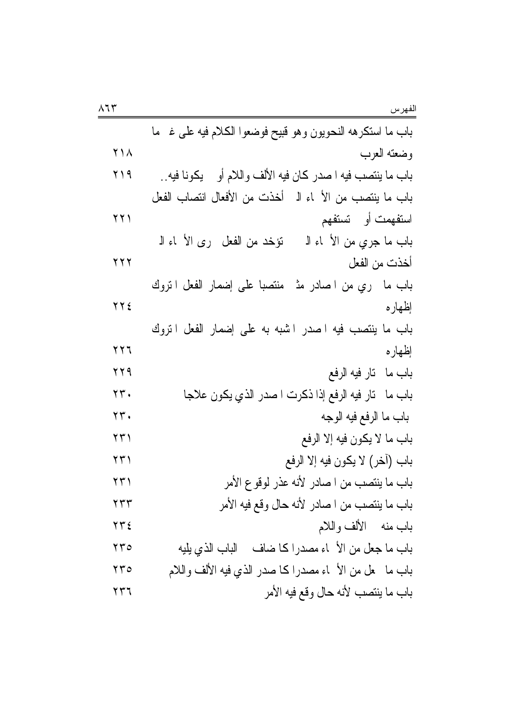 ‫٣٦٨‬                                                                 ‫ﺍﻟﻔﻬﺭﺱ‬

        ‫ﺑﺎﺏ ﻣﺎ ﺍﺳﺘﻜﺮﻫﻪ ﺍﻟﻨﺤﻮﻳﻮﻥ ﻭﻫﻮ ﻗﺒﻴﺢ ﻓﻮﺿﻌﻮﺍ ﺍﻟﻜﻼﻡ ﻓﻴﻪ ﻋﻠﻰ ﻏﲑ ﻣﺎ‬
  ‫٨١٢‬                                                         ‫ﻭﺿﻌﺘﻪ ﺍﻟﻌﺮﺏ‬
  ‫٩١٢‬     ‫ﺑﺎﺏ ﻣﺎ ﻳﻨﺘﺼﺐ ﻓﻴﻪ ﺍﳌﺼﺪﺭ ﻛﺎﻥ ﻓﻴﻪ ﺍﻷﻟﻒ ﻭﺍﻟﻼﻡ ﺃﻭ ﱂ ﻳﻜﻮﻧﺎ ﻓﻴﻪ..‬
        ‫ﺑﺎﺏ ﻣﺎ ﻳﻨﺘﺼﺐ ﻣﻦ ﺍﻷﲰﺎﺀ ﺍﻟﱵ ﺃﺧﺬﺕ ﻣﻦ ﺍﻷﻓﻌﺎﻝ ﺍﻧﺘﺼﺎﺏ ﺍﻟﻔﻌﻞ‬
  ‫١٢٢‬                                              ‫ﺍﺳﺘﻔﻬﻤﺖ ﺃﻭ ﱂ ﺗﺴﺘﻔﻬﻢ‬
        ‫ﺑﺎﺏ ﻣﺎ ﺟﺮﻱ ﻣﻦ ﺍﻷﲰﺎﺀ ﺍﻟﱵ ﱂ ﺗﺆﺧﺪ ﻣﻦ ﺍﻟﻔﻌﻞ ﳎﺮﻯ ﺍﻷﲰﺎﺀ ﺍﻟﱵ‬
  ‫٢٢٢‬                                                      ‫ﺃﺧﺬﺕ ﻣﻦ ﺍﻟﻔﻌﻞ‬
        ‫ﺑﺎﺏ ﻣﺎ ﳚﺮﻱ ﻣﻦ ﺍﳌﺼﺎﺩﺭ ﻣﺜﲎ ﻣﻨﺘﺼ‪‬ﺒﺎ ﻋﻠﻰ ﺇﺿﻤﺎﺭ ﺍﻟﻔﻌﻞ ﺍﳌﺘﺮﻭﻙ‬
  ‫٤٢٢‬                                                               ‫ﺇﻇﻬﺎﺭﻩ‬
        ‫ﺑﺎﺏ ﻣﺎ ﻳﻨﺘﺼﺐ ﻓﻴﻪ ﺍﳌﺼﺪﺭ ﺍﳌﺸﺒﻪ ﺑﻪ ﻋﻠﻰ ﺇﺿﻤﺎﺭ ﺍﻟﻔﻌﻞ ﺍﳌﺘﺮﻭﻙ‬
  ‫٦٢٢‬                                                               ‫ﺇﻇﻬﺎﺭﻩ‬
  ‫٩٢٢‬                                                ‫ﺑﺎﺏ ﻣﺎ ﳜﺘﺎﺭ ﻓﻴﻪ ﺍﻟﺮﻓﻊ‬
  ‫٠٣٢‬            ‫ﺑﺎﺏ ﻣﺎ ﳜﺘﺎﺭ ﻓﻴﻪ ﺍﻟﺮﻓﻊ ﺇﺫﺍ ﺫﻛﺮﺕ ﺍﳌﺼﺪﺭ ﺍﻟﺬﻱ ﻳﻜﻮﻥ ﻋﻼﺟﺎ‬
  ‫٠٣٢‬                                              ‫ﺑﺎﺏ ﻣﺎ ﺍﻟﺮﻓﻊ ﻓﻴﻪ ﺍﻟﻮﺟﻪ‬
  ‫١٣٢‬                                         ‫ﺑﺎﺏ ﻣﺎ ﻻ ﻳﻜﻮﻥ ﻓﻴﻪ ﺇﻻ ﺍﻟﺮﻓﻊ‬
  ‫١٣٢‬                                    ‫ﺑﺎﺏ )ﺁﺧﺮ( ﻻ ﻳﻜﻮﻥ ﻓﻴﻪ ﺇﻻ ﺍﻟﺮﻓﻊ‬
  ‫١٣٢‬                     ‫ﺑﺎﺏ ﻣﺎ ﻳﻨﺘﺼﺐ ﻣﻦ ﺍﳌﺼﺎﺩﺭ ﻷﻧﻪ ﻋﺬﺭ ﻟﻮﻗﻮﻉ ﺍﻷﻣﺮ‬
  ‫٣٣٢‬                    ‫ﺑﺎﺏ ﻣﺎ ﻳﻨﺘﺼﺐ ﻣﻦ ﺍﳌﺼﺎﺩﺭ ﻷﻧﻪ ﺣﺎﻝ ﻭﻗﻊ ﻓﻴﻪ ﺍﻷﻣﺮ‬
  ‫٤٣٢‬                                             ‫ﺑﺎﺏ ﻣﻨﻪ ﰲ ﺍﻷﻟﻒ ﻭﺍﻟﻼﻡ‬
  ‫٥٣٢‬          ‫ﺑﺎﺏ ﻣﺎ ﺟﻌﻞ ﻣﻦ ﺍﻷﲰﺎﺀ ﻣﺼﺪﺭﺍ ﻛﺎﳌﻀﺎﻑ ﰲ ﺍﻟﺒﺎﺏ ﺍﻟﺬﻱ ﻳﻠﻴﻪ‬
                                            ‫‪‬‬
  ‫٥٣٢‬       ‫ﺑﺎﺏ ﻣﺎ ﳚﻌﻞ ﻣﻦ ﺍﻷﲰﺎﺀ ﻣﺼﺪﺭﺍ ﻛﺎﳌﺼﺪﺭ ﺍﻟﺬﻱ ﻓﻴﻪ ﺍﻷﻟﻒ ﻭﺍﻟﻼﻡ‬
                                            ‫‪‬‬
  ‫٦٣٢‬                               ‫ﺑﺎﺏ ﻣﺎ ﻳﻨﺘﺼﺐ ﻷﻧﻪ ﺣﺎﻝ ﻭﻗﻊ ﻓﻴﻪ ﺍﻷﻣﺮ‬
 