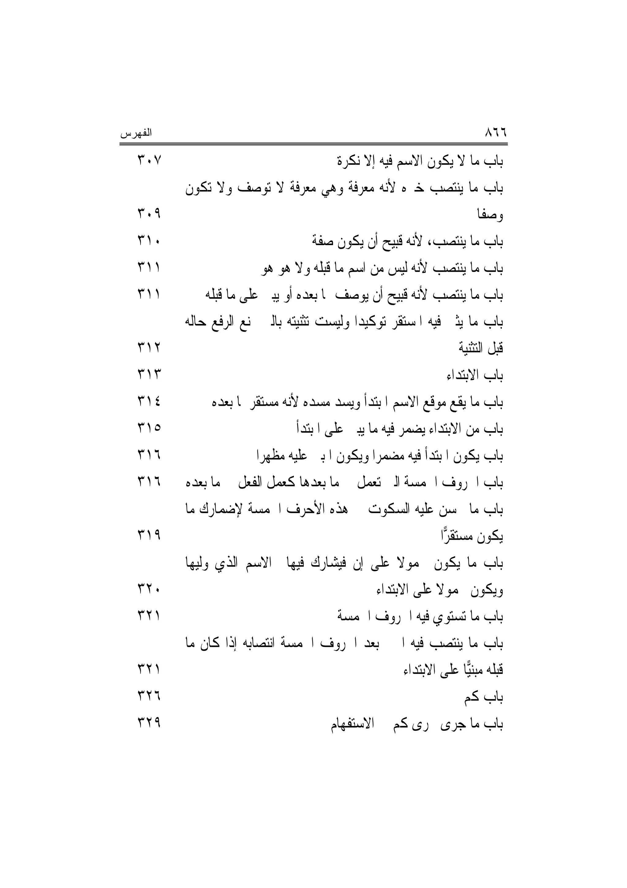 ‫ﺍﻟﻔﻬﺭﺱ‬                                                                        ‫٦٦٨‬
   ‫٧٠٣‬                                     ‫ﺑﺎﺏ ﻣﺎ ﻻ ﻳﻜﻮﻥ ﺍﻻﺳﻢ ﻓﻴﻪ ﺇﻻ ﻧﻜﺮﺓ‬
         ‫ﺑﺎﺏ ﻣﺎ ﻳﻨﺘﺼﺐ ﺧﱪﻩ ﻷﻧﻪ ﻣﻌﺮﻓﺔ ﻭﻫﻲ ﻣﻌﺮﻓﺔ ﻻ ﺗﻮﺻﻒ ﻭﻻ ﺗﻜﻮﻥ‬
   ‫٩٠٣‬                                                                       ‫ﻭﺻﻔﹰﺎ‬
   ‫٠١٣‬                                ‫ﺑﺎﺏ ﻣﺎ ﻳﻨﺘﺼﺐ، ﻷﻧﻪ ﻗﺒﻴﺢ ﺃﻥ ﻳﻜﻮﻥ ﺻﻔﺔ‬
   ‫١١٣‬                     ‫ﺑﺎﺏ ﻣﺎ ﻳﻨﺘﺼﺐ ﻷﻧﻪ ﻟﻴﺲ ﻣﻦ ﺍﺳﻢ ﻣﺎ ﻗﺒﻠﻪ ﻭﻻ ﻫﻮ ﻫﻮ‬
   ‫١١٣‬        ‫ﺑﺎﺏ ﻣﺎ ﻳﻨﺘﺼﺐ ﻷﻧﻪ ﻗﺒﻴﺢ ﺃﻥ ﻳﻮﺻﻒ ﲟﺎ ﺑﻌﺪﻩ ﺃﻭ ﻳﺒﲏ ﻋﻠﻰ ﻣﺎ ﻗﺒﻠﻪ‬
         ‫ﺑﺎﺏ ﻣﺎ ﻳﺜﲎ ﻓﻴﻪ ﺍﳌﺴﺘﻘﺮ ﺗﻮﻛﻴﺪ‪‬ﺍ ﻭﻟﻴﺴﺖ ﺗﺜﻨﻴﺘﻪ ﺑﺎﻟﱵ ﲤﻨﻊ ﺍﻟﺮﻓﻊ ﺣﺎﻟﻪ‬
   ‫٢١٣‬                                                                  ‫ﻗﺒﻞ ﺍﻟﺘﺜﻨﻴﺔ‬
   ‫٣١٣‬                                                               ‫ﺑﺎﺏ ﺍﻻﺑﺘﺪﺍﺀ‬
   ‫٤١٣‬         ‫ﺑﺎﺏ ﻣﺎ ﻳﻘﻊ ﻣﻮﻗﻊ ﺍﻻﺳﻢ ﺍﳌﺒﺘﺪﺃ ﻭﻳﺴﺪ ﻣﺴﺪﻩ ﻷﻧﻪ ﻣﺴﺘﻘﺮ ﳌﺎ ﺑﻌﺪﻩ‬
   ‫٥١٣‬                            ‫ﺑﺎﺏ ﻣﻦ ﺍﻻﺑﺘﺪﺍﺀ ﻳﻀﻤﺮ ﻓﻴﻪ ﻣﺎ ﻳﺒﲎ ﻋﻠﻰ ﺍﳌﺒﺘﺪﺃ‬
   ‫٦١٣‬                   ‫ﺑﺎﺏ ﻳﻜﻮﻥ ﺍﳌﺒﺘﺪﺃ ﻓﻴﻪ ﻣﻀﻤﺮﺍ ﻭﻳﻜﻮﻥ ﺍﳌﺒﲏ ﻋﻠﻴﻪ ﻣﻈﻬﺮ‪‬ﺍ‬
   ‫٦١٣‬   ‫ﺑﺎﺏ ﺍﳊﺮﻭﻑ ﺍﳋﻤﺴﺔ ﺍﻟﱵ ﺗﻌﻤﻞ ﰲ ﻣﺎ ﺑﻌﺪﻫﺎ ﻛﻌﻤﻞ ﺍﻟﻔﻌﻞ ﰲ ﻣﺎ ﺑﻌﺪﻩ‬
         ‫ﺑﺎﺏ ﻣﺎ ﳛﺴﻦ ﻋﻠﻴﻪ ﺍﻟﺴﻜﻮﺕ ﰲ ﻫﺬﻩ ﺍﻷﺣﺮﻑ ﺍﳋﻤﺴﺔ ﻹﺿﻤﺎﺭﻙ ﻣﺎ‬
   ‫٩١٣‬                                                             ‫ﻳﻜﻮﻥ ﻣﺴﺘﻘ ‪‬ﺍ‬
                                                                    ‫ﺮ‬
         ‫ﺑﺎﺏ ﻣﺎ ﻳﻜﻮﻥ ﳏﻤﻮﻻ ﻋﻠﻰ ﺇﻥ ﻓﻴﺸﺎﺭﻙ ﻓﻴﻬﺎ ﺍﻻﺳﻢ ﺍﻟﺬﻱ ﻭﻟﻴﻬﺎ‬
                                                        ‫ﹰ‬
   ‫٠٢٣‬                                             ‫ﻭﻳﻜﻮﻥ ﳏﻤﻮﻻ ﻋﻠﻰ ﺍﻻﺑﺘﺪﺍﺀ‬
                                                                 ‫ﹰ‬
   ‫١٢٣‬                                     ‫ﺑﺎﺏ ﻣﺎ ﺗﺴﺘﻮﻱ ﻓﻴﻪ ﺍﳊﺮﻭﻑ ﺍﳋﻤﺴﺔ‬
         ‫ﺑﺎﺏ ﻣﺎ ﻳﻨﺘﺼﺐ ﻓﻴﻪ ﺍﳋﱪ ﺑﻌﺪ ﺍﳊﺮﻭﻑ ﺍﳋﻤﺴﺔ ﺍﻧﺘﺼﺎﺑﻪ ﺇﺫﺍ ﻛﺎﻥ ﻣﺎ‬
   ‫١٢٣‬                                                    ‫ﻗﺒﻠﻪ ﻣﺒﻨ‪‬ﺎ ﻋﻠﻰ ﺍﻻﺑﺘﺪﺍﺀ‬
                                                                          ‫ﻴ‬
   ‫٦٢٣‬                                                                   ‫ﺑﺎﺏ ﻛﻢ‬
   ‫٩٢٣‬                                    ‫ﺑﺎﺏ ﻣﺎ ﺟﺮﻯ ﳎﺮﻯ ﻛﻢ ﰲ ﺍﻻﺳﺘﻔﻬﺎﻡ‬
 