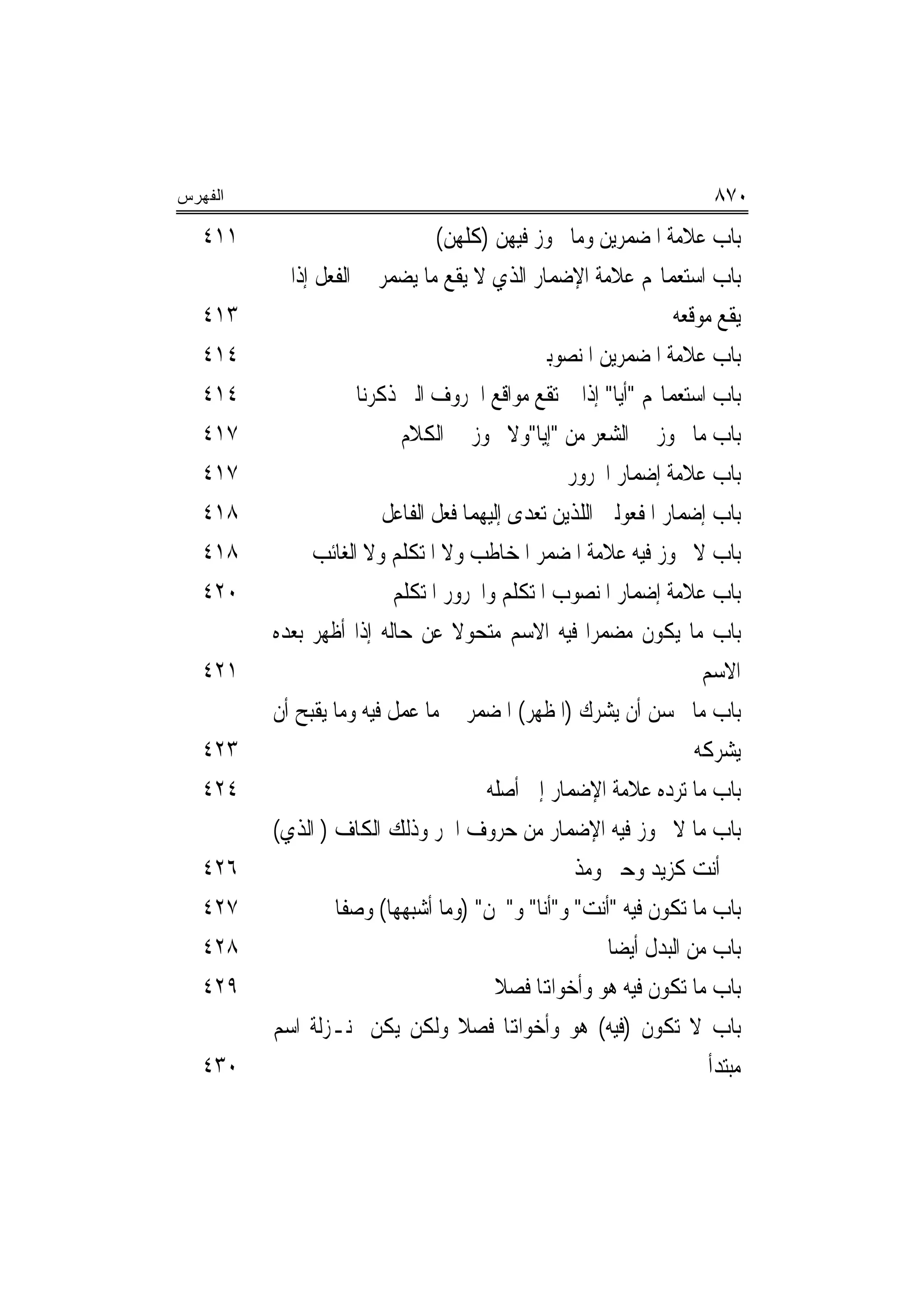 ‫ﺍﻟﻔﻬﺭﺱ‬                                                                  ‫٠٧٨‬
   ‫١١٤‬                          ‫ﺑﺎﺏ ﻋﻼﻣﺔ ﺍﳌﻀﻤﺮﻳﻦ ﻭﻣﺎ ﳚﻮﺯ ﻓﻴﻬﻦ )ﻛﻠﻬﻦ(‬
         ‫ﺑﺎﺏ ﺍﺳﺘﻌﻤﺎﳍﻢ ﻋﻼﻣﺔ ﺍﻹﺿﻤﺎﺭ ﺍﻟﺬﻱ ﻻ ﻳﻘﻊ ﻣﺎ ﻳﻀﻤﺮ ﰲ ﺍﻟﻔﻌﻞ ﺇﺫﺍ ﱂ‬
   ‫٣١٤‬                                                           ‫ﻳﻘﻊ ﻣﻮﻗﻌﻪ‬
   ‫٤١٤‬                                       ‫ﺑﺎﺏ ﻋﻼﻣﺔ ﺍﳌﻀﻤﺮﻳﻦ ﺍﳌﻨﺼﻮﺑﲔ‬
   ‫٤١٤‬               ‫ﺑﺎﺏ ﺍﺳﺘﻌﻤﺎﳍﻢ "ﺃﻳﺎ" ﺇﺫﺍ ﱂ ﺗﻘﻊ ﻣﻮﺍﻗﻊ ﺍﳊﺮﻭﻑ ﺍﻟﱵ ﺫﻛﺮﻧﺎ‬
   ‫٧١٤‬                     ‫ﺑﺎﺏ ﻣﺎ ﳚﻮﺯ ﰲ ﺍﻟﺸﻌﺮ ﻣﻦ "ﺇﻳﺎ"ﻭﻻ ﳚﻮﺯ ﰲ ﺍﻟﻜﻼﻡ‬
   ‫٧١٤‬                                            ‫ﺑﺎﺏ ﻋﻼﻣﺔ ﺇﺿﻤﺎﺭ ﺍ‪‬ﺮﻭﺭ‬
   ‫٨١٤‬                   ‫ﺑﺎﺏ ﺇﺿﻤﺎﺭ ﺍﳌﻔﻌﻮﻟﲔ ﺍﻟﻠﺬﻳﻦ ﺗﻌﺪﻯ ﺇﻟﻴﻬﻤﺎ ﻓﻌﻞ ﺍﻟﻔﺎﻋﻞ‬
   ‫٨١٤‬         ‫ﺑﺎﺏ ﻻ ﳚﻮﺯ ﻓﻴﻪ ﻋﻼﻣﺔ ﺍﳌﻀﻤﺮ ﺍﳌﺨﺎﻃﺐ ﻭﻻ ﺍﳌﺘﻜﻠﻢ ﻭﻻ ﺍﻟﻐﺎﺋﺐ‬
   ‫٠٢٤‬                    ‫ﺑﺎﺏ ﻋﻼﻣﺔ ﺇﺿﻤﺎﺭ ﺍﳌﻨﺼﻮﺏ ﺍﳌﺘﻜﻠﻢ ﻭﺍ‪‬ﺮﻭﺭ ﺍﳌﺘﻜﻠﻢ‬
         ‫ﺑﺎﺏ ﻣﺎ ﻳﻜﻮﻥ ﻣﻀﻤﺮﺍ ﻓﻴﻪ ﺍﻻﺳﻢ ﻣﺘﺤﻮﻻ ﻋﻦ ﺣﺎﻟﻪ ﺇﺫﺍ ﺃﻇﻬﺮ ﺑﻌﺪﻩ‬
                                  ‫ﹰ‬
   ‫١٢٤‬                                                                ‫ﺍﻻﺳﻢ‬
         ‫ﺑﺎﺏ ﻣﺎ ﳛﺴﻦ ﺃﻥ ﻳﺸﺮﻙ )ﺍﳌﻈﻬﺮ( ﺍﳌﻀﻤﺮ ﰲ ﻣﺎ ﻋﻤﻞ ﻓﻴﻪ ﻭﻣﺎ ﻳﻘﺒﺢ ﺃﻥ‬
   ‫٣٢٤‬                                                               ‫ﻳﺸﺮﻛﻪ‬
   ‫٤٢٤‬                                 ‫ﺑﺎﺏ ﻣﺎ ﺗﺮﺩﻩ ﻋﻼﻣﺔ ﺍﻹﺿﻤﺎﺭ ﺇﱃ ﺃﺻﻠﻪ‬
         ‫ﺑﺎﺏ ﻣﺎ ﻻ ﳚﻮﺯ ﻓﻴﻪ ﺍﻹﺿﻤﺎﺭ ﻣﻦ ﺣﺮﻭﻑ ﺍﳉﺮ ﻭﺫﻟﻚ ﺍﻟﻜﺎﻑ ) ﺍﻟﺬﻱ(‬
   ‫٦٢٤‬                                             ‫ﰲ ﺃﻧﺖ ﻛﺰﻳﺪ ﻭﺣﱴ ﻭﻣﺬ‬
   ‫٧٢٤‬           ‫ﺑﺎﺏ ﻣﺎ ﺗﻜﻮﻥ ﻓﻴﻪ "ﺃﻧﺖ" ﻭ"ﺃﻧﺎ" ﻭ"ﳓﻦ" )ﻭﻣﺎ ﺃﺷﺒﻬﻬﺎ( ﻭﺻﻔﹰﺎ‬
   ‫٨٢٤‬                                                  ‫ﺑﺎﺏ ﻣﻦ ﺍﻟﺒﺪﻝ ﺃﻳﻀ‪‬ﺎ‬
   ‫٩٢٤‬                                   ‫ﺑﺎﺏ ﻣﺎ ﺗﻜﻮﻥ ﻓﻴﻪ ﻫﻮ ﻭﺃﺧﻮﺍﻬﺗﺎ ﻓﺼﻼ‬
                                         ‫ﹰ‬
         ‫ﺑﺎﺏ ﻻ ﺗﻜﻮﻥ )ﻓﻴﻪ( ﻫﻮ ﻭﺃﺧﻮﺍﻬﺗﺎ ﻓﺼﻼ ﻭﻟﻜﻦ ﻳﻜﻦ ﲟﻨـﺰﻟﺔ ﺍﺳﻢ‬
                                    ‫ﹰ‬
   ‫٠٣٤‬                                                                 ‫ﻣﺒﺘﺪﺃ‬
 