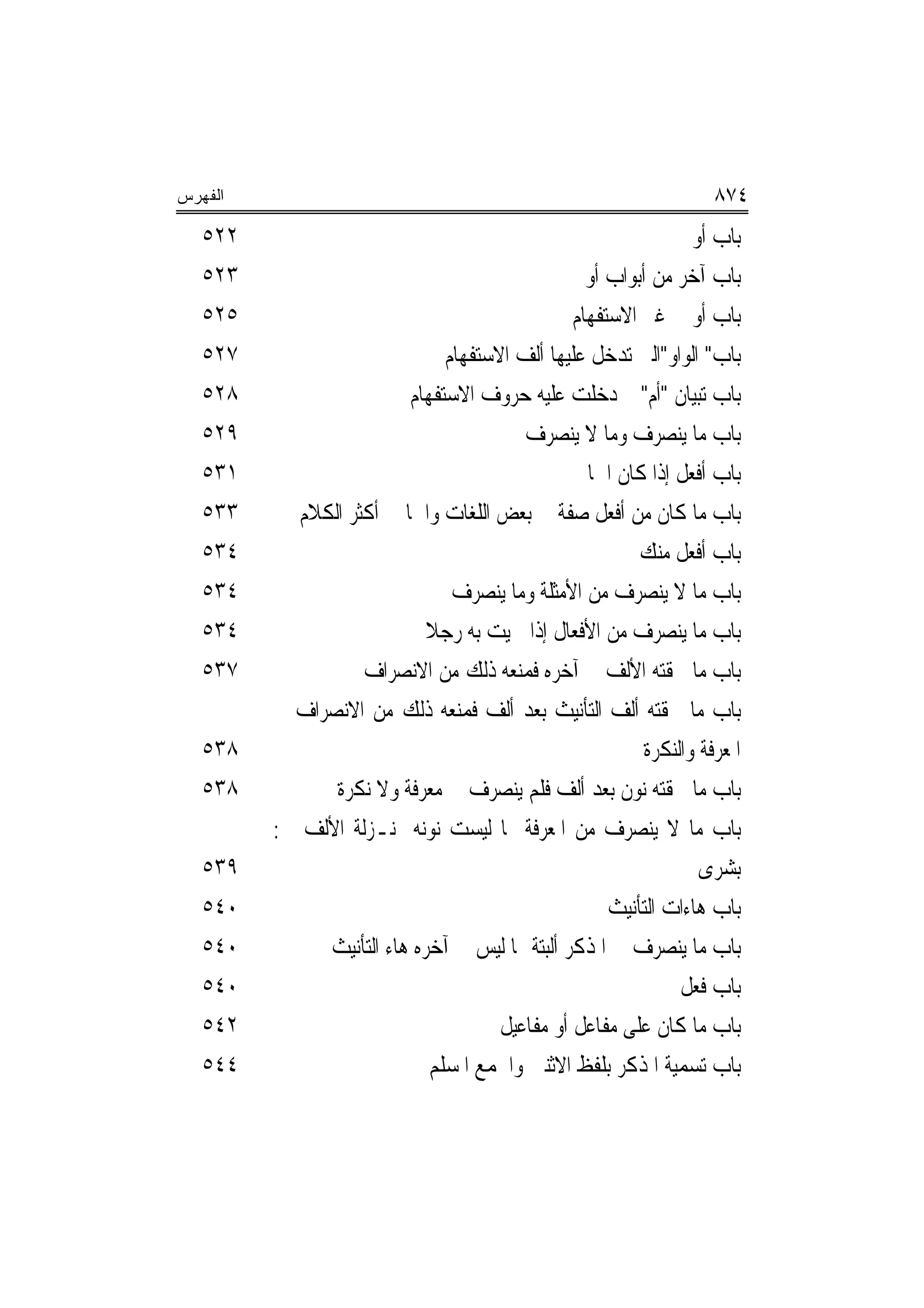 ‫ﺍﻟﻔﻬﺭﺱ‬                                                               ‫٤٧٨‬
   ‫٢٢٥‬                                                            ‫ﺑﺎﺏ ﺃﻭ‬
   ‫٣٢٥‬                                             ‫ﺑﺎﺏ ﺁﺧﺮ ﻣﻦ ﺃﺑﻮﺍﺏ ﺃﻭ‬
   ‫٥٢٥‬                                           ‫ﺑﺎﺏ ﺃﻭ ﰲ ﻏﲑ ﺍﻻﺳﺘﻔﻬﺎﻡ‬
   ‫٧٢٥‬                          ‫ﺑﺎﺏ" ﺍﻟﻮﺍﻭ"ﺍﻟﱵ ﺗﺪﺧﻞ ﻋﻠﻴﻬﺎ ﺃﻟﻒ ﺍﻻﺳﺘﻔﻬﺎﻡ‬
   ‫٨٢٥‬                    ‫ﺑﺎﺏ ﺗﺒﻴﺎﻥ "ﺃﻡ" ﱂ ﺩﺧﻠﺖ ﻋﻠﻴﻪ ﺣﺮﻭﻑ ﺍﻻﺳﺘﻔﻬﺎﻡ‬
   ‫٩٢٥‬                                    ‫ﺑﺎﺏ ﻣﺎ ﻳﻨﺼﺮﻑ ﻭﻣﺎ ﻻ ﻳﻨﺼﺮﻑ‬
   ‫١٣٥‬                                             ‫ﺑﺎﺏ ﺃﻓﻌﻞ ﺇﺫﺍ ﻛﺎﻥ ﺍﲰﺎ‬
   ‫٣٣٥‬      ‫ﺑﺎﺏ ﻣﺎ ﻛﺎﻥ ﻣﻦ ﺃﻓﻌﻞ ﺻﻔﺔ ﰲ ﺑﻌﺾ ﺍﻟﻠﻐﺎﺕ ﻭﺍﲰ‪‬ﺎ ﰲ ﺃﻛﺜﺮ ﺍﻟﻜﻼﻡ‬
   ‫٤٣٥‬                                                   ‫ﺑﺎﺏ ﺃﻓﻌﻞ ﻣﻨﻚ‬
   ‫٤٣٥‬                           ‫ﺑﺎﺏ ﻣﺎ ﻻ ﻳﻨﺼﺮﻑ ﻣﻦ ﺍﻷﻣﺜﻠﺔ ﻭﻣﺎ ﻳﻨﺼﺮﻑ‬
   ‫٤٣٥‬                       ‫ﺑﺎﺏ ﻣﺎ ﻳﻨﺼﺮﻑ ﻣﻦ ﺍﻷﻓﻌﺎﻝ ﺇﺫﺍ ﲰﻴﺖ ﺑﻪ ﺭﺟﻼ‬
                             ‫ﹰ‬
   ‫٧٣٥‬              ‫ﺑﺎﺏ ﻣﺎ ﳊﻘﺘﻪ ﺍﻷﻟﻒ ﰲ ﺁﺧﺮﻩ ﻓﻤﻨﻌﻪ ﺫﻟﻚ ﻣﻦ ﺍﻻﻧﺼﺮﺍﻑ‬
         ‫ﺑﺎﺏ ﻣﺎ ﳊﻘﺘﻪ ﺃﻟﻒ ﺍﻟﺘﺄﻧﻴﺚ ﺑﻌﺪ ﺃﻟﻒ ﻓﻤﻨﻌﻪ ﺫﻟﻚ ﻣﻦ ﺍﻻﻧﺼﺮﺍﻑ ﰲ‬
   ‫٨٣٥‬                                                     ‫ﺍﳌﻌﺮﻓﺔ ﻭﺍﻟﻨﻜﺮﺓ‬
   ‫٨٣٥‬          ‫ﺑﺎﺏ ﻣﺎ ﳊﻘﺘﻪ ﻧﻮﻥ ﺑﻌﺪ ﺃﻟﻒ ﻓﻠﻢ ﻳﻨﺼﺮﻑ ﰲ ﻣﻌﺮﻓﺔ ﻭﻻ ﻧﻜﺮﺓ‬
         ‫ﺑﺎﺏ ﻣﺎ ﻻ ﻳﻨﺼﺮﻑ ﻣﻦ ﺍﳌﻌﺮﻓﺔ ﳑﺎ ﻟﻴﺴﺖ ﻧﻮﻧﻪ ﲟﻨـﺰﻟﺔ ﺍﻷﻟﻒ ﰲ:‬
   ‫٩٣٥‬                                                             ‫ﺑﺸﺮﻯ‬
   ‫٠٤٥‬                                                ‫ﺑﺎﺏ ﻫﺎﺀﺍﺕ ﺍﻟﺘﺄﻧﻴﺚ‬
   ‫٠٤٥‬         ‫ﺑﺎﺏ ﻣﺎ ﻳﻨﺼﺮﻑ ﰲ ﺍﳌﺬﻛﺮ ﺃﻟﺒﺘﺔ ﳑﺎ ﻟﻴﺲ ﰲ ﺁﺧﺮﻩ ﻫﺎﺀ ﺍﻟﺘﺄﻧﻴﺚ‬
   ‫٠٤٥‬                                                          ‫ﺑﺎﺏ ﻓﻌ‪‬ﻞ‬
                                                                   ‫ﹸ‬
   ‫٢٤٥‬                                 ‫ﺑﺎﺏ ﻣﺎ ﻛﺎﻥ ﻋﻠﻰ ﻣﻔﺎﻋﻞ ﺃﻭ ﻣﻔﺎﻋﻴﻞ‬
   ‫٤٤٥‬                        ‫ﺑﺎﺏ ﺗﺴﻤﻴﺔ ﺍﳌﺬﻛﺮ ﺑﻠﻔﻆ ﺍﻻﺛﻨﲔ ﻭﺍﳉﻤﻊ ﺍﳌﺴﻠﻢ‬
 