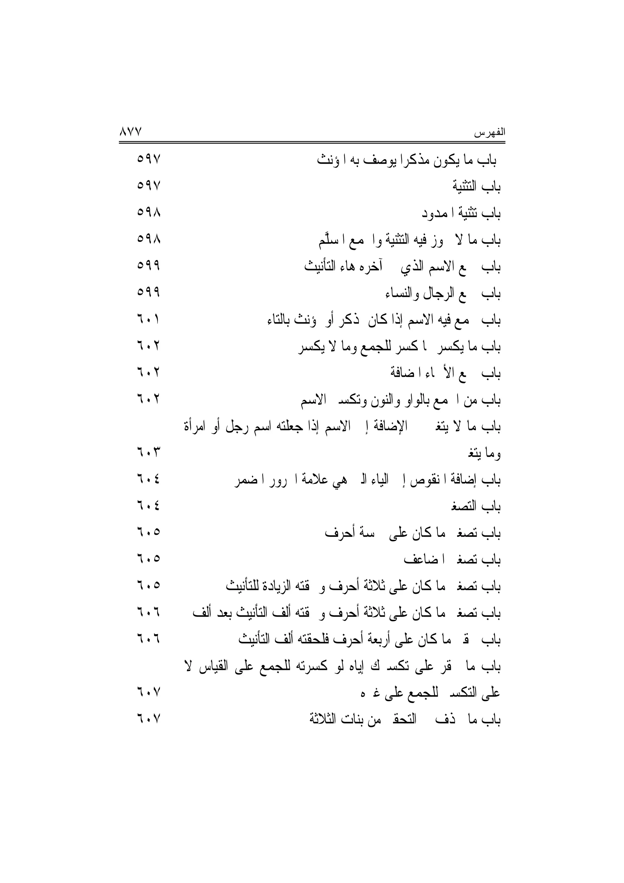 ‫٧٧٨‬                                                                    ‫ﺍﻟﻔﻬﺭﺱ‬

  ‫٧٩٥‬                                 ‫ﺑﺎﺏ ﻣﺎ ﻳﻜﻮﻥ ﻣﺬﻛﺮ‪‬ﺍ ﻳﻮﺻﻒ ﺑﻪ ﺍﳌﺆﻧﺚ‬
  ‫٧٩٥‬                                                             ‫ﺑﺎﺏ ﺍﻟﺘﺜﻨﻴﺔ‬
  ‫٨٩٥‬                                                       ‫ﺑﺎﺏ ﺗﺜﻨﻴﺔ ﺍﳌﻤﺪﻭﺩ‬
  ‫٨٩٥‬                                 ‫ﺑﺎﺏ ﻣﺎ ﻻ ﳚﻮﺯ ﻓﻴﻪ ﺍﻟﺘﺜﻨﻴﺔ ﻭﺍﳉﻤﻊ ﺍﳌﺴﱠﻢ‬
                                       ‫ﹸ ‪‬ﻠ‬
  ‫٩٩٥‬                              ‫ﺑﺎﺏ ﲨﻊ ﺍﻻﺳﻢ ﺍﻟﺬﻱ ﰲ ﺁﺧﺮﻩ ﻫﺎﺀ ﺍﻟﺘﺄﻧﻴﺚ‬
  ‫٩٩٥‬                                               ‫ﺑﺎﺏ ﲨﻊ ﺍﻟﺮﺟﺎﻝ ﻭﺍﻟﻨﺴﺎﺀ‬
  ‫١٠٦‬                     ‫ﺑﺎﺏ ﳚﻤﻊ ﻓﻴﻪ ﺍﻻﺳﻢ ﺇﺫﺍ ﻛﺎﻥ ﳌﺬﻛﺮ ﺃﻭ ﳌﺆﻧﺚ ﺑﺎﻟﺘﺎﺀ‬
  ‫٢٠٦‬                            ‫ﺑﺎﺏ ﻣﺎ ﻳﻜﺴﺮ ﳑﺎ ﹸﺴﺮ ﻟﻠﺠﻤﻊ ﻭﻣﺎ ﻻ ﻳﻜﺴﺮ‬
                                                         ‫ﻛ‬
  ‫٢٠٦‬                                                ‫ﺑﺎﺏ ﲨﻊ ﺍﻷﲰﺎﺀ ﺍﳌﻀﺎﻓﺔ‬
  ‫٢٠٦‬                             ‫ﺑﺎﺏ ﻣﻦ ﺍﳉﻤﻊ ﺑﺎﻟﻮﺍﻭ ﻭﺍﻟﻨﻮﻥ ﻭﺗﻜﺴﲑ ﺍﻻﺳﻢ‬
        ‫ﺑﺎﺏ ﻣﺎ ﻻ ﻳﺘﻐﲑ ﰲ ﺍﻹﺿﺎﻓﺔ ﺇﱃ ﺍﻻﺳﻢ ﺇﺫﺍ ﺟﻌﻠﺘﻪ ﺍﺳﻢ ﺭﺟﻞ ﺃﻭ ﺍﻣﺮﺃﺓ‬
  ‫٣٠٦‬                                                               ‫ﻭﻣﺎ ﻳﺘﻐﲑ‬
  ‫٤٠٦‬             ‫ﺑﺎﺏ ﺇﺿﺎﻓﺔ ﺍﳌﻨﻘﻮﺹ ﺇﱃ ﺍﻟﻴﺎﺀ ﺍﻟﱵ ﻫﻲ ﻋﻼﻣﺔ ﺍ‪‬ﺮﻭﺭ ﺍﳌﻀﻤﺮ‬
  ‫٤٠٦‬                                                           ‫ﺑﺎﺏ ﺍﻟﺘﺼﻐﲑ‬
  ‫٥٠٦‬                                  ‫ﺑﺎﺏ ﺗﺼﻐﲑ ﻣﺎ ﻛﺎﻥ ﻋﻠﹶﻰ ﲬﺴﺔ ﺃﺣﺮﻑ‬
  ‫٥٠٦‬                                                   ‫ﺑﺎﺏ ﺗﺼﻐﲑ ﺍﳌﻀﺎﻋﻒ‬
  ‫٥٠٦‬            ‫ﺑﺎﺏ ﺗﺼﻐﲑ ﻣﺎ ﻛﺎﻥ ﻋﻠﻰ ﺛﻼﺛﺔ ﺃﺣﺮﻑ ﻭﳊﻘﺘﻪ ﺍﻟﺰﻳﺎﺩﺓ ﻟﻠﺘﺄﻧﻴﺚ‬
  ‫٦٠٦‬     ‫ﺑﺎﺏ ﺗﺼﻐﲑ ﻣﺎ ﻛﺎﻥ ﻋﻠﻰ ﺛﻼﺛﺔ ﺃﺣﺮﻑ ﻭﳊﻘﺘﻪ ﺃﻟﻒ ﺍﻟﺘﺄﻧﻴﺚ ﺑﻌﺪ ﺃﻟﻒ‬
  ‫٦٠٦‬              ‫ﺑﺎﺏ ﲢﻘﲑ ﻣﺎ ﻛﺎﻥ ﻋﻠﻰ ﺃﺭﺑﻌﺔ ﺃﺣﺮﻑ ﻓﻠﺤﻘﺘﻪ ﺃﻟﻒ ﺍﻟﺘﺄﻧﻴﺚ‬
        ‫ﺑﺎﺏ ﻣﺎ ﳛﻘﺮ ﻋﻠﻰ ﺗﻜﺴﲑﻙ ﺇﻳﺎﻩ ﻟﻮ ﻛﺴﺮﺗﻪ ﻟﻠﺠﻤﻊ ﻋﻠﻰ ﺍﻟﻘﻴﺎﺱ ﻻ‬
  ‫٧٠٦‬                                          ‫ﻋﻠﻰ ﺍﻟﺘﻜﺴﲑ ﻟﻠﺠﻤﻊ ﻋﻠﻰ ﻏﲑﻩ‬
  ‫٧٠٦‬                               ‫ﺑﺎﺏ ﻣﺎ ﳛﺬﻑ ﰲ ﺍﻟﺘﺤﻘﲑ ﻣﻦ ﺑﻨﺎﺕ ﺍﻟﺜﻼﺛﺔ‬
 