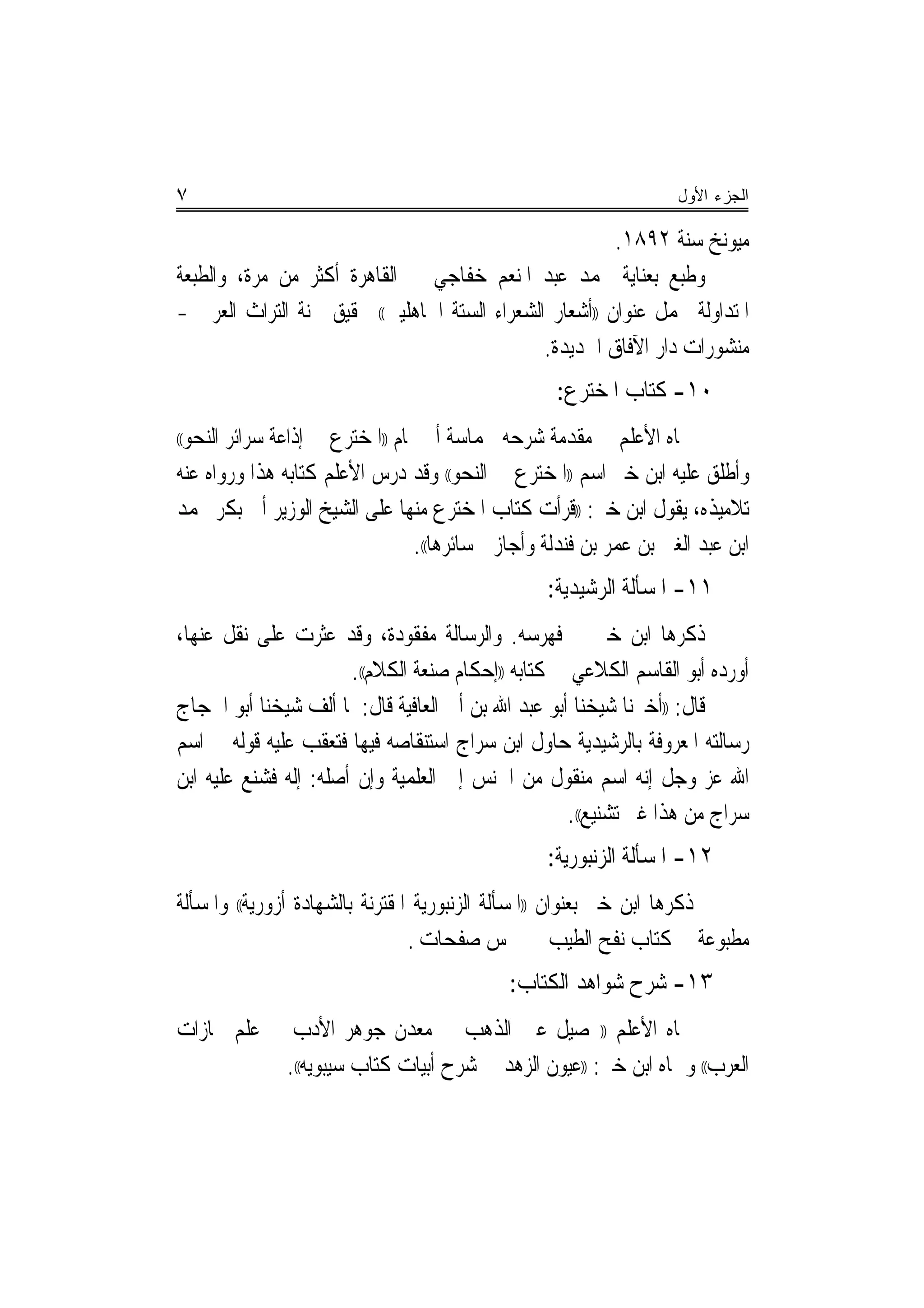 ‫٧‬                                                                   ‫ﺍﻟﺠﺯﺀ ﺍﻷﻭل‬

                                                         ‫ﻣﻴﻮﻧﺦ ﺳﻨﺔ ٢٩٨١.‬
‫ﻭﻃﺒﻊ ﺑﻌﻨﺎﻳﺔ ﳏﻤﺪ ﻋﺒﺪ ﺍﳌﻨﻌﻢ ﺧﻔﺎﺟﻲ ﰲ ﺍﻟﻘﺎﻫﺮﺓ ﺃﻛﺜﺮ ﻣﻦ ﻣﺮﺓ، ﻭﺍﻟﻄﺒﻌﺔ‬
‫ﺍﳌﺘﺪﺍﻭﻟﺔ ﲢﻤﻞ ﻋﻨﻮﺍﻥ ))ﺃﺷﻌﺎﺭ ﺍﻟﺸﻌﺮﺍﺀ ﺍﻟﺴﺘﺔ ﺍﳉﺎﻫﻠﻴﲔ(( ﲢﻘﻴﻖ ﳉﻨﺔ ﺍﻟﺘﺮﺍﺙ ﺍﻟﻌﺮﰊ -‬
                                               ‫ﻣﻨﺸﻮﺭﺍﺕ ﺩﺍﺭ ﺍﻵﻓﺎﻕ ﺍﳉﺪﻳﺪﺓ.‬
                                                   ‫٠١- ﻛﺘﺎﺏ ﺍﳌﺨﺘﺮﻉ:‬
 ‫ﲰﺎﻩ ﺍﻷﻋﻠﻢ ﰲ ﻣﻘﺪﻣﺔ ﺷﺮﺣﻪ ﳊﻤﺎﺳﺔ ﺃﰊ ﲤﺎﻡ ))ﺍﳌﺨﺘﺮﻉ ﰲ ﺇﺫﺍﻋﺔ ﺳﺮﺍﺋﺮ ﺍﻟﻨﺤﻮ‬
‫((‬

‫ﻭﺃﻃﻠﻖ ﻋﻠﻴﻪ ﺍﺑﻦ ﺧﲑ ﺍﺳﻢ ))ﺍﳌﺨﺘﺮﻉ ﰲ ﺍﻟﻨﺤﻮ(( ﻭﻗﺪ ﺩﺭﺱ ﺍﻷﻋﻠﻢ ﻛﺘﺎﺑﻪ ﻫﺬﺍ ﻭﺭﻭﺍﻩ ﻋﻨﻪ‬
‫ﺗﻼﻣﻴﺬﻩ، ﻳﻘﻮﻝ ﺍﺑﻦ ﺧﲑ: ))ﻗﺮﺃﺕ ﻛﺘﺎﺏ ﺍﳌﺨﺘﺮﻉ ﻣﻨﻬﺎ ﻋﻠﻰ ﺍﻟﺸﻴﺦ ﺍﻟﻮﺯﻳﺮ ﺃﰊ ﺑﻜﺮ ﳏﻤﺪ‬
                                 ‫ﺍﺑﻦ ﻋﺒﺪ ﺍﻟﻐﲏ ﺑﻦ ﻋﻤﺮ ﺑﻦ ﻓﻨﺪﻟﺔ ﻭﺃﺟﺎﺯﱐ ﺳﺎﺋﺮﻫﺎ((.‬
                                                  ‫١١- ﺍﳌﺴﺄﻟﺔ ﺍﻟﺮﺷﻴﺪﻳﺔ:‬
‫ﺫﻛﺮﻫﺎ ﺍﺑﻦ ﺧﲑ ﰲ ﻓﻬﺮﺳﻪ. ﻭﺍﻟﺮﺳﺎﻟﺔ ﻣﻔﻘﻮﺩﺓ، ﻭﻗﺪ ﻋﺜﺮﺕ ﻋﻠﻰ ﻧﻘﻞ ﻋﻨﻬﺎ،‬
                       ‫ﺃﻭﺭﺩﻩ ﺃﺑﻮ ﺍﻟﻘﺎﺳﻢ ﺍﻟﻜﻼﻋﻲ ﰲ ﻛﺘﺎﺑﻪ ))ﺇﺣﻜﺎﻡ ﺻﻨﻌﺔ ﺍﻟﻜﻼﻡ((.‬
‫ﻗﺎﻝ: ))ﺃﺧﱪﻧﺎ ﺷﻴﺨﻨﺎ ﺃﺑﻮ ﻋﺒﺪ ﺍﷲ ﺑﻦ ﺃﰊ ﺍﻟﻌﺎﻓﻴﺔ ﻗﺎﻝ: ﳌﺎ ﺃﻟﻒ ﺷﻴﺨﻨﺎ ﺃﺑﻮ ﺍﳊﺠﺎﺝ‬
‫ﺭﺳﺎﻟﺘﻪ ﺍﳌﻌﺮﻭﻓﺔ ﺑﺎﻟﺮﺷﻴﺪﻳﺔ ﺣﺎﻭﻝ ﺍﺑﻦ ﺳﺮﺍﺝ ﺍﺳﺘﻨﻘﺎﺻﻪ ﻓﻴﻬﺎ ﻓﺘﻌﻘﺐ ﻋﻠﻴﻪ ﻗﻮﻟﻪ ﰲ ﺍﺳﻢ‬
‫ﺍﷲ ﻋﺰ ﻭﺟﻞ ﺇﻧﻪ ﺍﺳﻢ ﻣﻨﻘﻮﻝ ﻣﻦ ﺍﳉﻨﺲ ﺇﱃ ﺍﻟﻌﻠﻤﻴﺔ ﻭﺇﻥ ﺃﺻﻠﻪ: ﺇﻟﻪ ﻓﺸﻨﻊ ﻋﻠﻴﻪ ﺍﺑﻦ‬
                                                    ‫ﺳﺮﺍﺝ ﻣﻦ ﻫﺬﺍ ﻏﲑ ﺗﺸﻨﻴﻊ((.‬
                                                  ‫٢١- ﺍﳌﺴﺄﻟﺔ ﺍﻟﺰﻧﺒﻮﺭﻳﺔ:‬
‫ﺫﻛﺮﻫﺎ ﺍﺑﻦ ﺧﲑ ﺑﻌﻨﻮﺍﻥ ))ﺍﳌﺴﺄﻟﺔ ﺍﻟﺰﻧﺒﻮﺭﻳﺔ ﺍﳌﻘﺘﺮﻧﺔ ﺑﺎﻟﺸﻬﺎﺩﺓ ﺃﺯﻭﺭﻳﺔ(( ﻭﺍﳌﺴﺄﻟﺔ‬
                                 ‫ﻣﻄﺒﻮﻋﺔ ﰲ ﻛﺘﺎﺏ ﻧﻔﺢ ﺍﻟﻄﻴﺐ ﰲ ﲬﺲ ﺻﻔﺤﺎﺕ .‬
                                             ‫٣١- ﺷﺮﺡ ﺷﻮﺍﻫﺪ ﺍﻟﻜﺘﺎﺏ:‬
‫ﲰﺎﻩ ﺍﻷﻋﻠﻢ ))ﲢﺼﻴﻞ ﻋﲔ ﺍﻟﺬﻫﺐ ﰲ ﻣﻌﺪﻥ ﺟﻮﻫﺮ ﺍﻷﺩﺏ ﰲ ﻋﻠﻢ ﳎﺎﺯﺍﺕ‬
           ‫ﺍﻟﻌﺮﺏ(( ﻭﲰﺎﻩ ﺍﺑﻦ ﺧﲑ: ))ﻋﻴﻮﻥ ﺍﻟﺰﻫﺪ ﰲ ﺷﺮﺡ ﺃﺑﻴﺎﺕ ﻛﺘﺎﺏ ﺳﻴﺒﻮﻳﻪ((.‬
 