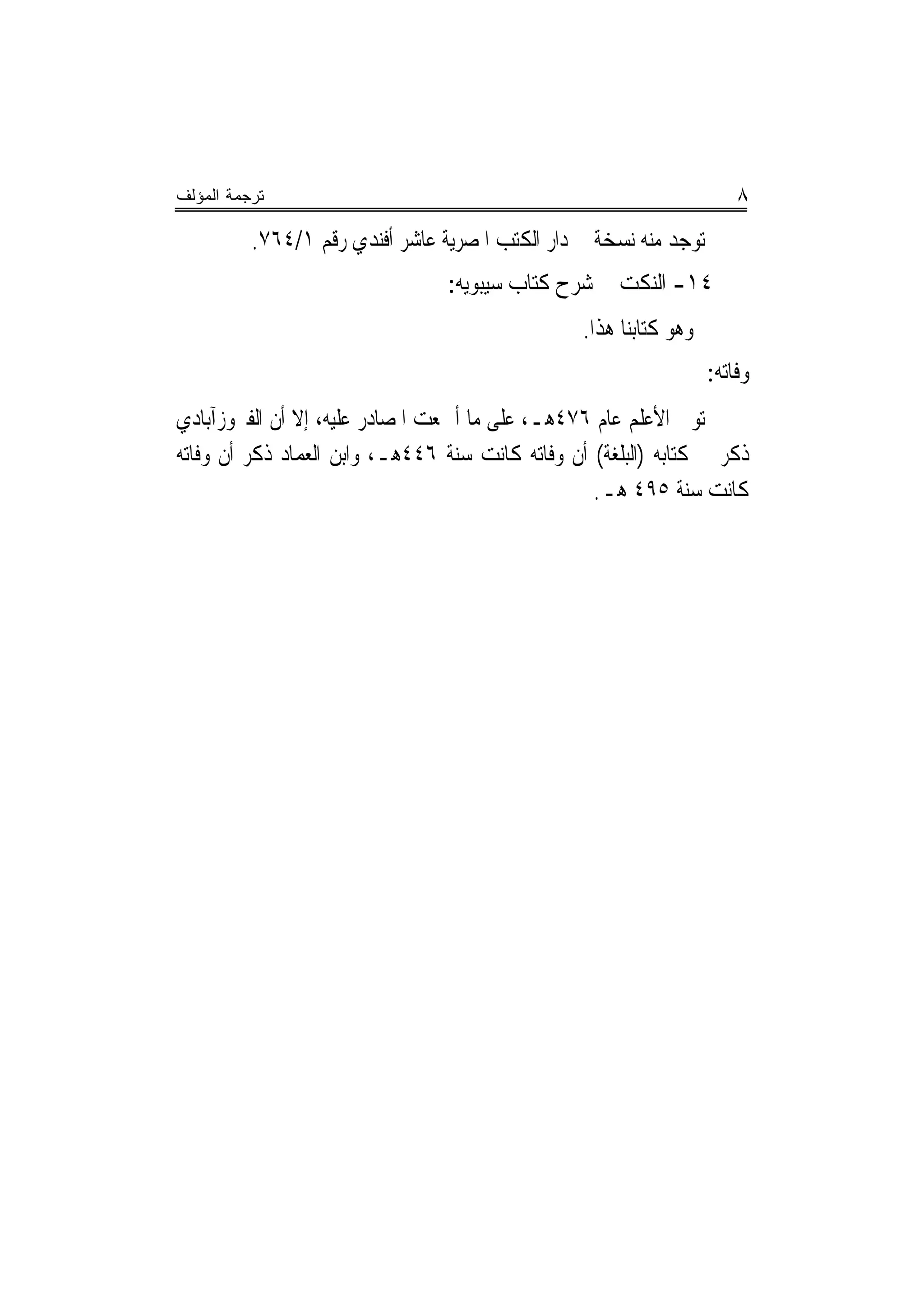 ‫ﺘﺭﺠﻤﺔ ﺍﻟﻤﺅﻟﻑ‬                                                           ‫٨‬
          ‫ﺗﻮﺟﺪ ﻣﻨﻪ ﻧﺴﺨﺔ ﰲ ﺩﺍﺭ ﺍﻟﻜﺘﺐ ﺍﳌﺼﺮﻳﺔ ﻋﺎﺷﺮ ﺃﻓﻨﺪﻱ ﺭﻗﻢ ١/٤٦٧.‬
                                 ‫٤١- ﺍﻟﻨﻜﺖ ﰲ ﺷﺮﺡ ﻛﺘﺎﺏ ﺳﻴﺒﻮﻳﻪ:‬
                                                 ‫ﻭﻫﻮ ﻛﺘﺎﺑﻨﺎ ﻫﺬﺍ.‬
                                                                   ‫ﻭﻓﺎﺗﻪ:‬
‫ﺗﻮﰲ ﺍﻷﻋﻠﻢ ﻋﺎﻡ ٦٧٤ﻫـ، ﻋﻠﻰ ﻣﺎ ﺃﲨﻌﺖ ﺍﳌﺼﺎﺩﺭ ﻋﻠﻴﻪ، ﺇﻻ ﺃﻥ ﺍﻟﻔﲑﻭﺯﺁﺑﺎﺩﻱ‬
‫ﺫﻛﺮ ﰲ ﻛﺘﺎﺑﻪ )ﺍﻟﺒﻠﻐﺔ( ﺃﻥ ﻭﻓﺎﺗﻪ ﻛﺎﻧﺖ ﺳﻨﺔ ٦٤٤ﻫـ، ﻭﺍﺑﻦ ﺍﻟﻌﻤﺎﺩ ﺫﻛﺮ ﺃﻥ ﻭﻓﺎﺗﻪ‬
                                                  ‫ﻛﺎﻧﺖ ﺳﻨﺔ ٥٩٤ ﻫـ.‬
 