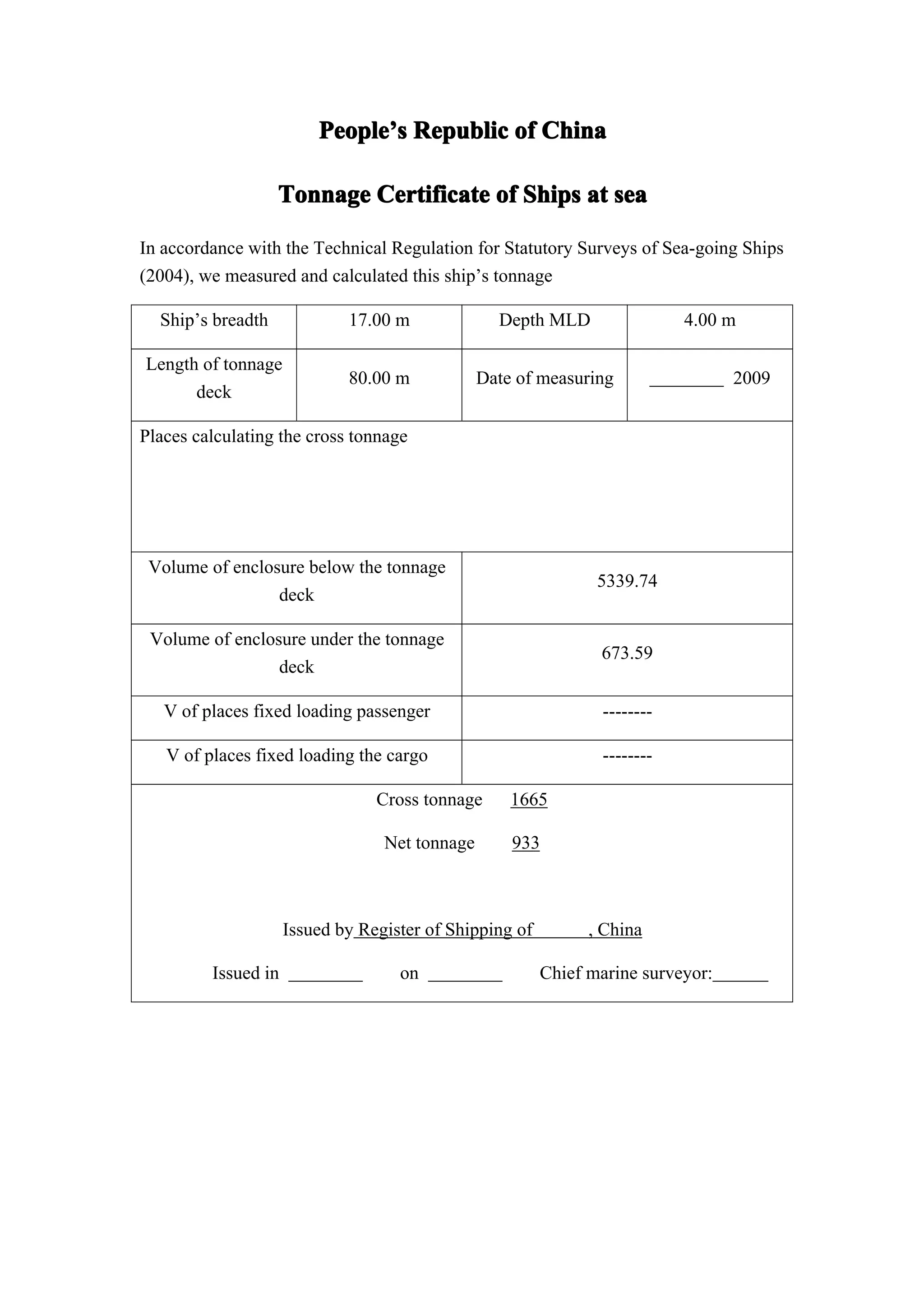 People’s Republic of China
                         People’

                   Tonnage Certificate of Ships at sea

In accordance with the Technical Regulation for Statutory Surveys of Sea-going Ships
(2004), we measured and calculated this ship’s tonnage

  Ship’s breadth             17.00 m              Depth MLD                 4.00 m

Length of tonnage
                             80.00 m            Date of measuring                 2009
      deck

Places calculating the cross tonnage




 Volume of enclosure below the tonnage
                                                                5339.74
                 deck

 Volume of enclosure under the tonnage
                                                                673.59
                 deck

   V of places fixed loading passenger                           --------

   V of places fixed loading the cargo                           --------

                                 Cross tonnage      1665

                                  Net tonnage       933



                     Issued by Register of Shipping of         , China

         Issued in                  on                   Chief marine surveyor:
 