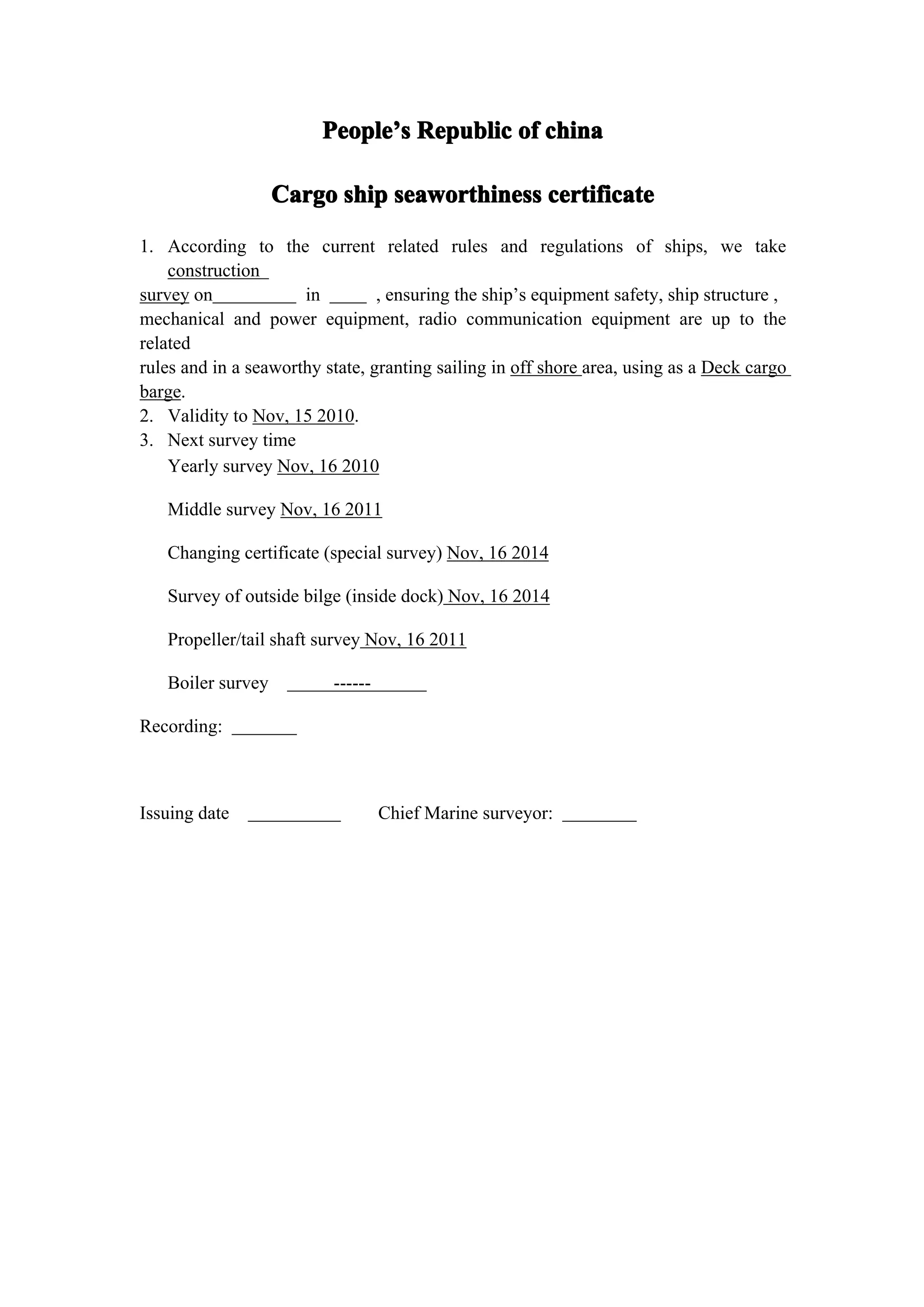 People’s Republic of china
                         People’

                   Cargo ship seaworthiness certificate
1. According to the current related rules and regulations of ships, we take
    construction
survey on             in         , ensuring the ship’s equipment safety, ship structure ,
mechanical and power equipment, radio communication equipment are up to the
related
rules and in a seaworthy state, granting sailing in off shore area, using as a Deck cargo
barge.
2. Validity to Nov, 15 2010.
3. Next survey time
    Yearly survey Nov, 16 2010

   Middle survey Nov, 16 2011

   Changing certificate (special survey) Nov, 16 2014

   Survey of outside bilge (inside dock) Nov, 16 2014

   Propeller/tail shaft survey Nov, 16 2011

   Boiler survey          ------

Recording:



Issuing date                       Chief Marine surveyor:
 