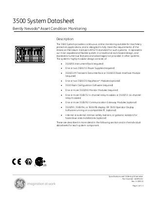 Specifications and Ordering Information
Part Number 162096-01
Rev. G (09/15)
Page 1 of 11
3500 System Datasheet
Bently Nevada* Asset Condition Monitoring
Description
The 3500 System provides continuous, online monitoring suitable for machinery
protection applications, and is designed to fully meet the requirements of the
American Petroleum Institute’s API 670 standard for such systems. It represents
our most capable and flexible system in a traditional rack-based design, and
represents numerous features and advantages not provided in other systems.
The system’s highly modular design consists of:
 3500/05 Instrument Rack (required)
 One or two 3500/15 Power Supplies (required)
 3500/22M Transient Data Interface or 3500/20 Rack Interface Module
(required)
 One or two 3500/25 Keyphasor* Modules (optional)
 3500 Rack Configuration Software (required)
 One or more 3500/XX Monitor Modules (required)
 One or more 3500/32 4-channel relay modules or 3500/33 16-channel
relay modules)
 One or more 3500/92 Communication Gateway Modules (optional)
 3500/93, 3500/94, or 3500/95 display OR 3500 Operator Display
Software running on a compatible PC (optional)
 Internal or external intrinsic safety barriers, or galvanic isolators for
hazardous area installations (optional)
These are described in more detail in the following section and in the individual
datasheets for each system component.
 