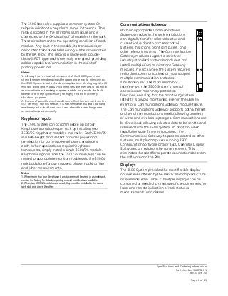 Specifications and Ordering Information
Part Number 162096-01
Rev. G (09/15)
Page 6 of 11
The 3500 Rack also supplies a common system OK
relay2 in addition to any alarm relays in the rack. This
relay is located in the TDI/RIM’s I/O module and is
connected to the OK circuits of all modules in the rack.
These circuits monitor the operating condition of each
module. Any fault in the module, its transducers, or
associated transducer field wiring will be annunciated
by the OK relay. This relay is a single-pole, double-
throw (SPDT) type and is normally energized, providing
added capability of annunciation in the event of
primary power loss.
Notes:
1. Although not a required component of the 3500 System, we
strongly recommend relays as the appropriate way to interconnect
the 3500 System in auto-shutdown applications. Analog (e.g. 4 to 20
mA) and digital (e.g. Modbus®) connections are intended for operator
annunciation and trending purposes and do not provide the fault
tolerance or integrity necessary for highly reliable machinery
shutdown purposes.
2. Dozens of possible event conditions within the rack can drive the
NOT OK relay. For this reason, it is not intended for use as part of a
machinery auto-shutdown circuit and should be used for general
annunciation purposes only.
Keyphasor Inputs
The 3500 System can accommodate up to four1
Keyphasor transducers per rack by installing two
3500/25 Keyphasor modules in a rack2. Each 3500/25
is a half-height module that provides power and
termination for up to two Keyphasor transducers
each. When applications require Keyphasor
transducers, simply install a single 3500/25 module.
Keyphasor signals from the 3500/25 module(s) can be
routed to appropriate monitor modules via the 3500’s
rack backplane for use in speed, phase, tracking filter,
and other measurements.
Notes:
1. When more than four Keyphasor transducers must be used in a single rack,
contact the factory for details regarding special modifications available.
2. When two 3500/25 modules are used, they must be installed in the same
rack slot, one above the other.
Communications Gateway
With an appropriate Communications
Gateway module in the rack, installations
can digitally transfer selected status and
current value data to process control
systems, historians, plant computers, and
other relevant systems. The Communication
Gateway modules support a variety of
industry-standard protocols and users can
install multiple Communications Gateway
modules in a rack when the system requires
redundant communications or must support
multiple communication protocols
simultaneously. The modules do not
interfere with the 3500 System’s normal
operations or machinery protection
functions, ensuring that the monitoring system
integrity is always maintained, even in the unlikely
event of a Communications Gateway module failure.
The Communications Gateway supports both Ethernet
and serial communications media, allowing a variety
of wired and wireless topologies. Communications are
bi-directional, allowing selected data to be sent to and
retrieved from the 3500 System. In addition, when
installations use Ethernet to connect the
Communications Gateway to process control or other
systems, multiple computers running 3500
Configuration Software and/or 3500 Operator Display
Software can reside on the same network. This
eliminates the need for separate connections between
the software and the RIM.
Displays
The 3500 System provides the most flexible display
options ever offered by the Bently Nevada product line
as summarized in Table 2. Multiple displays can be
combined as needed to meet specific requirements for
local and remote indication of rack statuses,
measurements, and alarms.
 