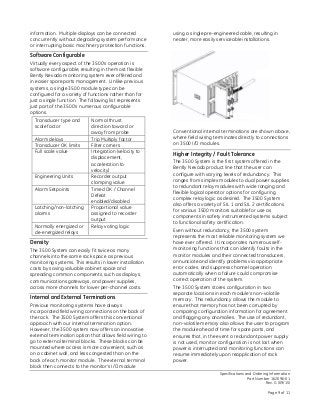 Specifications and Ordering Information
Part Number 162096-01
Rev. G (09/15)
Page 9 of 11
information. Multiple displays can be connected
concurrently without degrading system performance
or interrupting basic machinery protection functions.
Software Configurable
Virtually every aspect of the 3500’s operation is
software configurable, resulting in the most flexible
Bently Nevada monitoring system ever offered and
in easier spare parts management. Unlike previous
systems, a single 3500 module type can be
configured for a variety of functions rather than for
just a single function. The following list represents
just part of the 3500’s numerous configurable
options.
Transducer type and
scale factor
Normal thrust
direction toward or
away from probe
Alarm delays Trip Multiply factor
Transducer OK limits Filter corners
Full scale value Integration (velocity to
displacement,
acceleration to
velocity)
Engineering Units Recorder output
clamping value
Alarm Setpoints Timed OK / Channel
Defeat
enabled/disabled
Latching/non-latching
alarms
Proportional value
assigned to recorder
output
Normally energized or
de-energized relays
Relay voting logic
Density
The 3500 System can easily fit twice as many
channels into the same rack space as previous
monitoring systems. This results in lower installation
costs by saving valuable cabinet space and
spreading common components, such as displays,
communications gateways, and power supplies,
across more channels for lower per-channel costs.
Internal and External Terminations
Previous monitoring systems have always
incorporated field wiring connections on the back of
the rack. The 3500 System offers this conventional
approach with our internal termination option.
However, the 3500 system now offers an innovative
external termination option that allows field wiring to
go to external terminal blocks. These blocks can be
mounted where access is more convenient, such as
on a cabinet wall, and less congested than on the
back of each monitor module. The external terminal
block then connects to the monitor’s I/O module
using a single pre-engineered cable, resulting in
neater, more easily serviceable installations.
Conventional internal terminations are shown above,
where field wiring terminates directly to connections
on 3500 I/O modules.
Higher Integrity / Fault Tolerance
The 3500 System is the first system offered in the
Bently Nevada product line that the user can
configure with varying levels of redundancy. This
ranges from simplex modules to dual power supplies
to redundant relay modules with wide ranging and
flexible logical operator options for configuring
complex relay logic as desired. The 3500 System
also offers a variety of SIL 1 and SIL 2 certifications
for various 3500 monitors suitable for use as
components in safety instrumented systems subject
to functional safety certification.
Even without redundancy, the 3500 system
represents the most reliable monitoring system we
have ever offered. It incorporates numerous self-
monitoring functions that can identify faults in the
monitor modules and their connected transducers,
annunciate and identify problems via appropriate
error codes, and suppress channel operation
automatically when a failure could compromise
correct operation of the system.
The 3500 System stores configuration in two
separate locations in each module’s non-volatile
memory. This redundancy allows the module to
ensure that memory has not been corrupted by
comparing configuration information for agreement
and flagging any anomalies. The use of redundant,
non-volatile memory also allows the user to program
the module ahead of time for spare parts, and
ensures that, in the event a redundant power supply
is not used, monitor configuration is not lost when
power is interrupted and monitoring functions can
resume immediately upon reapplication of rack
power.
 