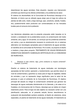 desembocan las aguas servidas). Esta situación, requiere una intervención
prioritaria que disminuya los efectos ambientales y los problemas de salud.
El sistema de alcantarillado de la Comunidad de Rumichaca descarga al rio
Alameda, el mismo que es utilizado aguas abajo para el riego de cultivos de
plantas de tallo corto, medio y largo (lechuga, ajos, zanahoria, cebolla, frutales,
etc); posteriormente estos productos son comercializados en los mercados
locales para el consumo de la población.
Las decisiones adoptadas para la presente propuesta están basadas en la
revisión y constatación de la problemática social y la contaminación del medio
ambiente, aire y agua. En tal sentido, se concluyó que los problemas existentes
son serios y que es absolutamente necesario la construcción de un sistemas
alternativo con tecnologías apropiadas para el tratamiento de aguas servidas,
en beneficio de la comunidad de Rumichaca. Por lo tanto, se propone el diseño
a mediano y largo plazo proyecto: TRATAMIENTO DE AGUAS RESIDUALES
DOMESTICAS MEDIANTE HUMEDALES ARTIFICIALES EN LA COMUNIDAD
DE RUMICHACA.
3. Respecto al caso anterior, diga ¿cómo analizaría su impacto ambiental?.
Explique. (3 puntos)
Diseñar un sistema de tratamiento de aguas residuales con tecnologías
apropiadas de fácil control, operación y mantenimiento; que permita reducir el
nivel de contaminantes y garantice su reúso para el riego de vegetales, bebida
de animales y que no represente riesgo significativo para la salud de las
personas ni para el ambiente de la Comunidad de Rumichaca. El objetivo
principal del estudio es mitigar la contaminación ambiental que generan las
descargas de aguas residuales directamente al rio Alameda, y de estas al río
Huatatas y la microcuenca del río Chacco, descarga que se realiza sin ningún
tratamiento previó. Para el logro de este objetivo es necesario contar con una
planificación adecuada; en el presente estudio técnico describiremos la
evaluación del alcantarillado sanitario existente, el diseño de colectores, obras
especiales y la planta de tratamiento de las aguas residuales. El tratamiento se
3TA20152DUED
 