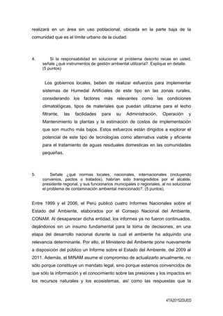 realizará en un área sin uso poblacional, ubicada en la parte baja de la
comunidad que es el límite urbano de la ciudad.
4. Si la responsabilidad en solucionar el problema descrito recae en usted,
señale ¿qué instrumentos de gestión ambiental utilizaría?. Explique en detalle.
(5 puntos)
Los gobiernos locales, beben de realizar esfuerzos para implementar
sistemas de Humedal Artificiales de este tipo en las zonas rurales,
considerando los factores más relevantes como las condiciones
climatológicas, tipos de materiales que puedan utilizarse para el lecho
filtrante, las facilidades para su Administración, Operación y
Mantenimiento la plantas y la estimación de costos de implementación
que son mucho más bajos. Estos esfuerzos están dirigidos a explorar el
potencial de este tipo de tecnologías como alternativa viable y eficiente
para el tratamiento de aguas residuales domesticas en las comunidades
pequeñas.
5. Señale ¿qué normas locales, nacionales, internacionales (incluyendo
convenios, pactos o tratados), habrían sido transgredidos por el alcalde,
presidente regional, y sus funcionarios municipales o regionales, al no solucionar
el problema de contaminación ambiental mencionado?. (5 puntos).
Entre 1999 y el 2006, el Perú publicó cuatro Informes Nacionales sobre el
Estado del Ambiente, elaborados por el Consejo Nacional del Ambiente,
CONAM. Al desaparecer dicha entidad, los informes ya no fueron continuados,
dejándonos sin un insumo fundamental para la toma de decisiones, en una
etapa del desarrollo nacional durante la cual el ambiente ha adquirido una
relevancia determinante. Por ello, el Ministerio del Ambiente pone nuevamente
a disposición del público un Informe sobre el Estado del Ambiente, del 2009 al
2011. Además, el MINAM asume el compromiso de actualizarlo anualmente, no
sólo porque constituye un mandato legal, sino porque estamos convencidos de
que sólo la información y el conocimiento sobre las presiones y los impactos en
los recursos naturales y los ecosistemas, así como las respuestas que la
4TA20152DUED
 