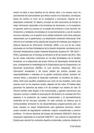 nación ha dado a esos desafíos en los últimos años, y la manera como ha
aprovechado las oportunidades que ofrece nuestra rica naturaleza, constituyen
bases de cambio en favor de la ciudadanía y promueven mejoras en el
desempeño ambiental. El objetivo principal de este documento es brindar la
mejor información disponible a los tomadores de decisiones y a la ciudadanía
en general, sobre los avances en el estado del ambiente a nivel nacional, las
limitaciones y fortalezas encontradas en el aprovechamiento y uso de nuestros
recursos naturales y en la gestión de la calidad ambiental, entre otros aspectos
relacionados con la gobernanza y el desempeño ambiental institucional. Este
Informe es el resultado de los aportes del conjunto de entidades que integran el
Sistema Nacional de Información Ambiental, SINIA y es una de las metas
priorizadas en los Ejes Estratégicos de la Gestión Ambiental, acordados por la
Comisión Multisectorial creada mediante Resolución Suprema N° 189 -2012 –
PCM y aprobados por el Consejo de Ministros el 05 de octubre del 2012. Otra
de las metas relevantes contenidas en los Ejes Estratégicos de la Gestión
Ambiental, es la elaboración del primer Informe de Desempeño Ambiental del
país, considerando la metodología de la Organización para la Cooperación y el
Desarrollo Económicos (OCDE), el cual venimos trabajando. Sólo con
información actualizada y de buena calidad los actores sociales con
responsabilidades e intereses en la gestión ambiental podrán contribuir de
manera eficaz y articulada al desarrollo sostenible, en beneficio de todas y
todos; tanto para aquellos ciudadanos que viven en las ciudades, como para
quienes viven en los espacios rurales, alejados de las urbes. El Estado debe
garantizar los derechos de todos a fin de proteger sus medios de vida. El
Informe también está dirigido a los inversionistas y agentes económicos que
requieren conocer a detalle la preocupación del Estado y la sociedad del Perú
respecto a la protección de nuestra biodiversidad y el aprovechamiento
sostenible de los recursos naturales. En este contexto se observa que la
institucionalidad ambiental ha ido desarrollándose progresivamente pero, sin
duda, requiere un mayor fortalecimiento para garantizar derechos, reducir
costos sociales de degradación ambiental, mejorar competitividad y prevenir
conflictos. 10 Informe Nacional del Estado del Ambiente 2009-2011 Entre las
respuestas registradas en el periodo 2009-2011, que mejoran la capacidad del
Estado para atender los crecientes desafíos ambientales, podemos destacar la
5TA20152DUED
 