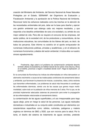 creación del Ministerio del Ambiente, del Servicio Nacional de Áreas Naturales
Protegidas por el Estado, SERNANP, del Organismo de Evaluación y
Fiscalización Ambiental y la aprobación de la Política Nacional del Ambiente.
Reconocer tanto los esfuerzos realizados como las brechas en la atención de
las necesidades ambientales del país, debe ser la base para diseñar y ejercer
una gestión ambiental que obtenga cada vez mejores resultados, y que
responda a los desafíos ambientales de cara a la sociedad y su anhelo de una
mejor calidad de vida. Para ello se requiere el concurso de las empresas, del
sector público, de la sociedad civil, de los productores y consumidores, de las
instituciones educativas, las comunidades de los líderes del país; es decir, de
todos los peruanos. Este informe no existiría sin el aporte enriquecedor de
numerosas instituciones públicas, privadas y académicas; y sin el esfuerzo de
numerosos funcionarios y aliados del sector ambiental. A todos ellos va nuestro
sincero agradecimiento.
6. Finalmente, diga usted si el problema de contaminación ambiental descrito
también afecta el ecosistema y/o hábitat natural de los seres vivos (fauna y flora)
en el distrito, provincia o región o localidad donde vive?. Haga la explicación. (2
puntos)
En la comunidad de Rumichaca los índices de enfermedades en niños demuestran un
alarmante crecimiento a causa de las inadecuadas condiciones de saneamiento básico
y ambiental, que favorecen la presencia de moscas, cucarachas, ratas y otros vectores
que transmiten enfermedades. Los problemas de salud más frecuentes lo constituyen
las enfermedades diarreicas, siendo una de las causas que genera mayor morbi-
mortalidad, sobre todo en la población de niños menores de 5 años. Por lo que, es de
prioridad implementar adecuados sistemas de prevención para evitar la propagación
de las enfermedades relacionadas al saneamiento básico.
La contaminación de las aguas superficiales y el uso irresponsable para riego
aguas abajo, pone en riesgo la salud de las personas. Las aguas residuales
domesticas e industriales en su conjunto están constituidos por elementos con
características especificas como: sólidos, nutrientes, patógenos y materia
orgánica en términos de DBO y DQO, que son nocivos para la salud. Por lo
tanto, el diseño del sistema de tratamiento de aguas servidas, pretende
6TA20152DUED
 