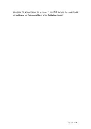solucionar la problemática en la zona y permitirá cumplir los parámetros
admisibles de los Estándares Nacional de Calidad Ambiental.
7TA20152DUED
 