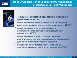 Преимущества использования ИС поддержки инновационной деятельности Повышение качества процессов инновационной деятельности за счет:  повышения прозрачность и контроля реализации инновационной программы, проектов и плана НИОКР;  повышения контроля за внедрением и использованием результатов инновационных проектов и НИОКР; повышение оперативного предоставления аналитических и отчетных материалов руководству для принятия управленческих решений; внедрения единой методологии управления инновационной программой, проектами и НИОКР. 