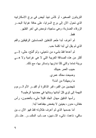 ‫ﺍﻟﺘﺭﻴﺎﻨﻭﻥ ﺍﻟﺼﻐﻴﺭ، ﺃﻭ ﻜﺄﺱ ﻨﺒﻴﺫ ﺃﺒﻴﺽ ﻓﻲ ﺒﺭﺝ ﺍﻻﺴﻜﺎﺭﺍﺒﻴﻪ‬
‫ﺍﻟﺫﻱ ﺘﺤ ‪‬ل ﺍﻵﻥ ﺇﻟﻰ ﺒﺭﺝ ﺍﻟﺴﺭﺍﻴﺎ، ﻋﻠﻰ ﺤﺎ ﹼﺔ ﻏﻭﺍﻴﺔ ﺍﻟﺒﺤـﺭ‬
              ‫ﻓ‬                              ‫ﻭ‬
    ‫ﺍﻟﺯﺭﻗﺎﺀ ﺍﻟﻀﺎﺭﺒﺔ، ﻭﻫﻲ ﺴﺎﺠﻴﺔ، ﺘﻭﻤﺽ ﻓﻲ ﺁﺨﺭ ﺍﻟﻅﻬﺭ.‬
                                                ‫ﻓﻘﻁ.‬
‫ﻟﻡ ﺃﻋﺭﻑ ﺃﺒﺩﺍ ﻁﻌﻡ ﺍﻟﺸﻔﺘﻴﻥ ﺍﻟﺤ ‪‬ﺎﺴﺘﻴﻥ ﺍﻟﺭﻗﻴﻘﺘﻴﻥ ﻭﺍﻟﻔﻡ‬
                     ‫ﺴ‬                 ‫ﹰ‬
                             ‫ﺍﻟﺫﻱ ﻟﻡ ﻴﻘل ﻟﻲ ﺃﺒﺩﺍ ﻜﻠﻤﺔ ﺤﺏ.‬
                              ‫‪‬‬       ‫ﹰ‬
‫ﻟﻡ ﺃﻋﺩﻫﺎ ﻗﻁ ﺒﺸﻲﺀ ﻤﻥ ﻨﺎﺤﻴﺘﻲ، ﻭﻟﻡ ُﻟ ّﺢ، ﺤ ﱠﻰ، ﺇﻟـﻰ‬
       ‫ﺘ‬     ‫ﺃﻤ‬
             ‫ِ‬
‫ﺃﻜﺜﺭ ﻤﻥ ﻫﺫﻩ ﺍﻟﺼﺩﺍﻗﺔ ﺍﻟﻐﺭﻴﺒﺔ ﺍﻟﺘﻲ ﻻ ﻫﻲ ﻏﺭﺍﻤ ‪‬ﺔ ﻭﻻ ﻫـﻲ‬
        ‫ﻴ‬
         ‫ﺒﺭﻴﺌﺔ ﺘﻤﺎﻤﺎ ﻭﺍﻟﺘﻲ ﻜ ﱠﺎ ﻨﺩﺍﺭﻴﻬﺎ ﻭﻨﺴﺎﺘﺭ ﺒﻬﺎ، ﻤﻊ ﺫﻟﻙ.‬
                                      ‫ﻨ‬         ‫ﹰ‬
                                  ‫ﺤﺒﻴﺏ ﺍﻟﻌﻤﺭ ﺤ ‪‬ﻴﺘﻙ‬
                                     ‫ﺒ‬
                             ‫ﻭﻀ ‪‬ﻌﺕ ﻤﻌﺎﻙ ﻋﻤﺭﻱ.‬
                                          ‫ﻴ‬
                                ‫ﻤﺎ ﻭﺠﻬ ِ؟ ﻤﻥ ﺃﻨ ِ؟‬
                                 ‫ﺕ‬        ‫ﻙ‬
‫ﺘﻨﻬﻀﻴﻥ ﻤﻥ ﺍﻟﻘﺒﺭ، ﻗﺒﺭ ﺍﻟﺫﺍﻜﺭﺓ ﺃﻡ ﺍﻟﻘﺒـﺭ ﺍﻷﻡ ﺍﻟـﺭﺀﻭﻡ‬
        ‫‪‬‬
     ‫ﺍﻟﻨﻬﻤﺔ ﺇﻟﻰ ﺜﻭ ‪ ‬ﻜل ﺃﺒﻨﺎﺌﻬﺎ ﻭﺒﻨﺎﺘﻬﺎ ﻓﻲ ﺤﻀﻨﻬﺎ ﺍﻟﺭﻁﻴﺏ؟‬
                                      ‫ﹸ ِﻱ ّ‬
‫ﺭﺃﺴﻬﺎ ﺍﻟﺩﻗﻴﻕ ﻤﻬ ‪‬ل ﺍﻟﺠﻠﺩ ﻗﻠﻴﻼ ﻤﻠﻲﺀ ﺒﺎﻟﻐﻀﻭﻥ، ﺭﺃﺱ‬
                  ‫ﹰ‬           ‫ﺩ‬
              ‫ﺨ ﹼﺎﺵ، ﻤﺩ ‪‬ﺭ، ﺒﻌﻴﻨﻴﻥ ﻻ ﻴﻐﻤﺽ ﺠﻔﻨﺎﻫﻤﺎ ﺃﺒﺩﺍ.‬
               ‫ﹰ‬                            ‫ﻭ‬       ‫ﻔ‬
‫ﺃ ‪‬ﺎ ﺠﺴﻤﻬﺎ ﺍﻟﺫﻱ ﻟﻡ ﺃﻋﺭﻑ ﻁﻼﻭﺘﻪ ﻗﻁ ﻓﻬﻭ ﺍﻵﻥ ﺒـﻴﻥ‬
             ‫ﹼ‬                            ‫ﻤ‬
‫ﺴﺎﻗ ‪ ،‬ﻨﺎﻋﻤﹰ، ﻨﺎﺘﻲﺀ ﺍﻟﺜـﺩﻴﻴﻥ، ﺼـﻠﺏ ﺍﻟﻤﻜﺴـﺭ. ﻋﺸـﺘﺎﺭ‬
                                      ‫ﺎ‬      ‫ﻲ‬


‫٩‬
 