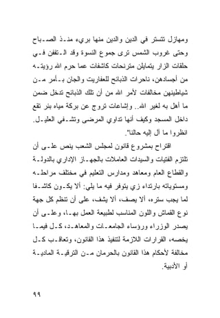 ‫ﻭﻤﻬﺎﺯل ﺘﺘﺴﺘﺭ ﻓﻲ ﺍﻟﺩﻴﻥ ﻭﺍﻟﺩﻴﻥ ﻤﻨﻬﺎ ﺒﺭﻱﺀ ﻤﻨـﺫ ﺍﻟﺼـﺒﺎﺡ‬
‫ﻭﺤﺘﻰ ﻏﺭﻭﺏ ﺍﻟﺸﻤﺱ ﺘﺭﻯ ﺠﻤﻭﻉ ﺍﻟﻨﺴﻭﺓ ﻭﻗﺩ ﺍﻟـﺘﻔﻔﻥ ﻓـﻲ‬
‫ﺤﻠﻘﺎﺕ ﺍﻟﺯﺍﺭ ﻴﺘﻤﺎﻴﻠﻥ ﻤﺘﺭﻨﺤﺎﺕ ﻜﺎﺸﻔﺎﺕ ﻋﻤﺎ ﺤﺭﻡ ﺍﷲ ﺭﺅﻴﺘـﻪ‬
‫ﻤﻥ ﺃﺠﺴﺎﺩﻫﻥ، ﻨﺎﺤﺭﺍﺕ ﺍﻟﺫﺒﺎﺌﺢ ﻟﻠﻌﻔﺎﺭﻴﺕ ﻭﺍﻟﺠﺎﻥ ﺒـﺄﻤﺭ ﻤـﻥ‬
‫ﺸﻴﺎﻁﻴﻨﻬﻥ ﻤﺨﺎﻟﻔﺎﺕ ﻷﻤﺭ ﺍﷲ ﻤﻥ ﺃﻥ ﺘﻠﻙ ﺍﻟﺫﺒﺎﺌﺢ ﺘﺩﺨل ﻀﻤﻥ‬
‫ﻤﺎ ﺃﻫل ﺒﻪ ﻟﻐﻴﺭ ﺍﷲ.. ﻭﺇﺸﺎﻋﺎﺕ ﺘﺭﻭﺝ ﻋﻥ ﺒﺭﻜﺔ ﻤﻴﺎﻩ ﺒﺌﺭ ﺘﻘﻊ‬
‫ﺩﺍﺨل ﺍﻟﻤﺴﺠﺩ ﻭﻜﻴﻑ ﺃﻨﻬﺎ ﺘﺩﺍﻭﻱ ﺍﻟﻤﺭﻀﻰ ﻭﺘﺸـﻔﻲ ﺍﻟﻌﻠﻴـل.‬
                                ‫ﺍﻨﻅﺭﻭﺍ ﻤﺎ ﺁل ﺇﻟﻴﻪ ﺤﺎﻟﻨﺎ".‬
‫ﺍﻗﺘﺭﺍﺡ ﺒﻤﺸﺭﻭﻉ ﻗﺎﻨﻭﻥ ﻟﻤﺠﻠﺱ ﺍﻟﺸﻌﺏ ﻴﻨﺹ ﻋﻠـﻰ ﺃﻥ‬
‫ﺘﻠﺘﺯﻡ ﺍﻟﻔﺘﻴﺎﺕ ﻭﺍﻟﺴﻴﺩﺍﺕ ﺍﻟﻌﺎﻤﻼﺕ ﺒﺎﻟﺠﻬـﺎﺯ ﺍﻹﺩﺍﺭﻱ ﺒﺎﻟﺩﻭﻟـﺔ‬
‫ﻭﺍﻟﻘﻁﺎﻉ ﺍﻟﻌﺎﻡ ﻭﻤﻌﺎﻫﺩ ﻭﻤﺩﺍﺭﺱ ﺍﻟﺘﻌﻠﻴﻡ ﻓﻲ ﻤﺨﺘﻠﻑ ﻤﺭﺍﺤﻠـﻪ‬
‫ﻭﻤﺴﺘﻭﻴﺎﺘﻪ ﺒﺎﺭﺘﺩﺍﺀ ﺯﻱ ﻴﺘﻭﻓﺭ ﻓﻴﻪ ﻤﺎ ﻴﻠﻲ: ﺃﻻ ﻴﻜـﻭﻥ ﻜﺎﺸـﻔﺎ‬
‫ﹰ‬
‫ﻟﻤﺎ ﻴﺠﺏ ﺴﺘﺭﻩ، ﺃﻻ ﻴﺼﻑ، ﺃﻻ ﻴﺸﻑ، ﻋﻠﻰ ﺃﻥ ﺘﻨﻅﻡ ﻜل ﺠﻬﺔ‬
‫ﻨﻭﻉ ﺍﻟﻘﻤﺎﺵ ﻭﺍﻟﻠﻭﻥ ﺍﻟﻤﻨﺎﺴﺏ ﻟﻁﺒﻴﻌﺔ ﺍﻟﻌﻤل ﺒﻬـﺎ، ﻭﻋﻠـﻰ ﺃﻥ‬
‫ﻴﺼﺩﺭ ﺍﻟﻭﺯﺭﺍﺀ ﻭﺭﺅﺴﺎﺀ ﺍﻟﺠﺎﻤﻌـﺎﺕ ﻭﺍﻟﻤﻌﺎﻫـﺩ، ﻜـل ﻓﻴﻤـﺎ‬
‫ﻴﺨﺼﻪ، ﺍﻟﻘﺭﺍﺭﺍﺕ ﺍﻟﻼﺯﻤﺔ ﻟﺘﻨﻔﻴﺫ ﻫﺫﺍ ﺍﻟﻘﺎﻨﻭﻥ، ﻭﺘﻌﺎﻗـﺏ ﻜـل‬
‫ﻤﺨﺎﻟﻔﺔ ﻷﺤﻜﺎﻡ ﻫﺫﺍ ﺍﻟﻘﺎﻨﻭﻥ ﺒﺎﻟﺤﺭﻤﺎﻥ ﻤـﻥ ﺍﻟﺘﺭﻗﻴـﺔ ﺍﻟﻤﺎﺩﻴـﺔ‬
                                              ‫ﺃﻭ ﺍﻷﺩﺒﻴﺔ.‬


‫٩٩‬
 