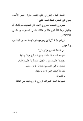 ‫ﺍﻟﺠﻤﺩ ﺍﻟﻬﺵ ﺍﻟﺒﻠﻭﺭﻱ ﻋﻠﻰ ﺍﻟﻘﻠﺏ. ﻤﺎﺯﺍل ﺍﻟﻨﻬﺭ ﺍﻷﺴﻭﺩ‬
                        ‫ﻴﻤﻭﺝ ﻓﻲ ﺍﻟﻌﻤﻕ، ﺘﺤﺕ ﻟﻤﻌﺔ ﺍﻟﺜﻠﺞ.‬
‫ﺼﺭﻭﺡ ﺍﻟﻌﺴﻑ ﺼﺭﻭﺡ ﺍﻷﺤـﻼﻡ ﺍﻟﻤﺠﻬﻀـﺔ ﺘﺘﻔﻜـﻙ‬
‫ﻭﺘﻨﻬﺎﺭ ﻭﻤﺎ ﺘﻔﺘﺄ ﺘﻘﻭﻡ ﻫﻨﺎ ﺃﻭ ﻫﻨﺎﻙ ﻋﻠـﻰ ﺍﻟﺴـﻭﺍﺀ ﺃﻭ ﻋﻠـﻰ‬
                                             ‫ﺍﻻﺨﺘﻼﻑ.‬
‫ﺃﺒﺭﺍﺝ ﻫﺸﺔ ﺍﻷﺭﻜﺎﻥ ﻭﻤﺭﻫﻭﺒﺔ ﻭﻤﺘﺠﺩﺩﺓ ﻋﺒـﺭ ﺍﻟﺤﻘـﺏ‬
                                              ‫ﻭﺍﻟﺩﻫﻭﺭ.‬
                        ‫ﻫل ﺘﺴﻘﻁ ﺍﻟﺼﺭﻭﺡ؟ ﻭﻤﺘﻰ؟‬
       ‫ﺃﻤﻭﺍﺝ ﺍﻟﺠﺴﺩ ﺍﻟﻤﻅﻠﻤﺔ، ﺒﺤﻴﺭﺍﺕ ﺍﻟﺭﻭﺡ ﺍﻟﻤﻬﺘﺎﺠﺔ‬
      ‫ﺠﺭﻴﺤﺎ ﻋﻠﻰ ﺼﺨﻭﺭ ﺍﻟﺠﺒل، ﻤﺼﻠﻭﺒﺎ ﻋﻠﻰ ﺸﻌﺎﺒﻪ.‬
                 ‫ﹰ‬                      ‫ﹰ‬
           ‫ﻤﻀﺭﻭﺒﺎ ﻓﻲ ﺍﻟﺼﻤﻴﻡ، ﻀﺭﺒﺔ ﻻ ﺒﺭﺀ ﻤﻨﻬﺎ،‬
                       ‫ﹰ‬               ‫ﹰ‬
                     ‫ﻀﺭﺒﺔ ﺍﻟﺤﺏ ﺍﻟﺘﻲ ﻻ ﺒﺭﺀ ﻤﻨﻬﺎ.‬
                                         ‫ﻭﺍﻟﺸﻬﻭﺓ.‬
  ‫ﺸﻬﻭﺍﺕ ﺍﻟﻌﻘل ﺸﻬﻭﺍﺕ ﺍﻟﺭﻭﺡ ﻻ ﺭﻱ ﻟﻬﺎ، ﻫﻲ ﺍﻟﻘﺎﺘﻠﺔ.‬
                   ‫‪‬‬




‫١٠١‬
 