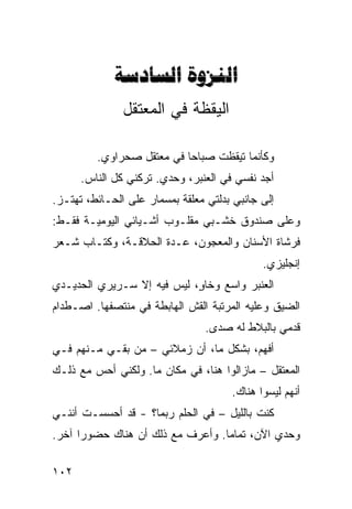 ‫‪ ‬‬
               ‫ﺍﻟﻴﻘﻅﺔ ﻓﻲ ﺍﻟﻤﻌﺘﻘل‬

         ‫ﻭﻜﺄﻨﻤﺎ ﺘﻴﻘﻅﺕ ﺼﺒﺎﺤﺎ ﻓﻲ ﻤﻌﺘﻘل ﺼﺤﺭﺍﻭﻱ.‬
                          ‫ﹰ‬
      ‫ﺃﺠﺩ ﻨﻔﺴﻲ ﻓﻲ ﺍﻟﻌﻨﺒﺭ، ﻭﺤﺩﻱ. ﺘﺭﻜﻨﻲ ﻜل ﺍﻟﻨﺎﺱ.‬
‫ﺇﻟﻰ ﺠﺎﻨﺒﻲ ﺒﺩﻟﺘﻲ ﻤﻌﻠﻘﺔ ﺒﻤﺴﻤﺎﺭ ﻋﻠﻰ ﺍﻟﺤـﺎﺌﻁ، ﺘﻬﺘـﺯ.‬
‫ﻭﻋﻠﻰ ﺼﻨﺩﻭﻕ ﺨﺸـﺒﻲ ﻤﻘﻠـﻭﺏ ﺃﺸـﻴﺎﺌﻲ ﺍﻟﻴﻭﻤﻴـﺔ ﻓﻘـﻁ:‬
‫ﻓﺭﺸﺎﺓ ﺍﻷﺴﻨﺎﻥ ﻭﺍﻟﻤﻌﺠﻭﻥ، ﻋـﺩﺓ ﺍﻟﺤﻼﻗـﺔ، ﻭﻜﺘـﺎﺏ ﺸـﻌﺭ‬
                                             ‫ﺇﻨﺠﻠﻴﺯﻱ.‬
‫ﺍﻟﻌﻨﺒﺭ ﻭﺍﺴﻊ ﻭﺨﺎ ٍ، ﻟﻴﺱ ﻓﻴﻪ ﺇﻻ ﺴـﺭﻴﺭﻱ ﺍﻟﺤﺩﻴـﺩﻱ‬
                            ‫ﻭ‬
‫ﺍﻟﻀﻴﻕ ﻭﻋﻠﻴﻪ ﺍﻟﻤﺭﺘﺒﺔ ﺍﻟﻘﺵ ﺍﻟﻬﺎﺒﻁﺔ ﻓﻲ ﻤﻨﺘﺼﻔﻬﺎ. ﺍﺼـﻁﺩﺍﻡ‬
                                 ‫ﻗﺩﻤﻲ ﺒﺎﻟﺒﻼﻁ ﻟﻪ ﺼﺩﻯ.‬
‫ﺃﻓﻬﻡ، ﺒﺸﻜل ﻤﺎ، ﺃﻥ ﺯﻤﻼﺌﻲ – ﻤﻥ ﺒﻘـﻲ ﻤـﻨﻬﻡ ﻓـﻲ‬
‫ﺍﻟﻤﻌﺘﻘل – ﻤﺎﺯﺍﻟﻭﺍ ﻫﻨﺎ، ﻓﻲ ﻤﻜﺎﻥ ﻤﺎ. ﻭﻟﻜﻨﻲ ﺃﺤﺱ ﻤﻊ ﺫﻟـﻙ‬
                                      ‫ﺃﻨﻬﻡ ﻟﻴﺴﻭﺍ ﻫﻨﺎﻙ.‬
‫ﻜﻨﺕ ﺒﺎﻟﻠﻴل – ﻓﻲ ﺍﻟﺤﻠﻡ ﺭﺒﻤﺎ؟ - ﻗﺩ ﺃﺤﺴﺴـﺕ ﺃﻨﻨـﻲ‬
‫ﻭﺤﺩﻱ ﺍﻵﻥ، ﺘﻤﺎﻤﺎ. ﻭﺃﻋﺭﻑ ﻤﻊ ﺫﻟﻙ ﺃﻥ ﻫﻨﺎﻙ ﺤﻀﻭﺭﺍ ﺁﺨﺭ.‬
     ‫ﹰ‬                           ‫ﹰ‬

‫٢٠١‬
 