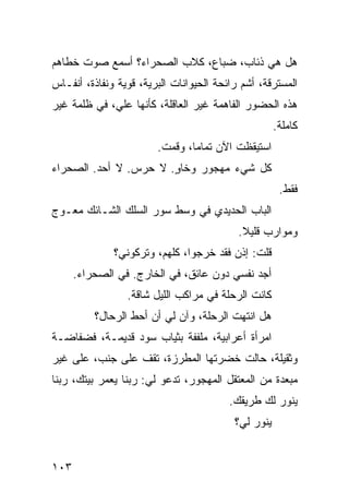 ‫ﻫل ﻫﻲ ﺫﺌﺎﺏ، ﻀﺒﺎﻉ، ﻜﻼﺏ ﺍﻟﺼﺤﺭﺍﺀ؟ ﺃﺴﻤﻊ ﺼﻭﺕ ﺨﻁﺎﻫﻡ‬
‫ﺍﻟﻤﺴﺘﺭﻗﺔ، ﺃﺸﻡ ﺭﺍﺌﺤﺔ ﺍﻟﺤﻴﻭﺍﻨﺎﺕ ﺍﻟﺒﺭﻴﺔ، ﻗﻭﻴﺔ ﻭﻨﻔﺎﺫﺓ، ﺃﻨﻔـﺎﺱ‬
‫ﻫﺫﻩ ﺍﻟﺤﻀﻭﺭ ﺍﻟﻔﺎﻫﻤﺔ ﻏﻴﺭ ﺍﻟﻌﺎﻗﻠﺔ، ﻜﺄﻨﻬﺎ ﻋﻠ ‪ ،‬ﻓﻲ ﻅﻠﻤﺔ ﻏﻴﺭ‬
             ‫ﻲ‬
                                                     ‫ﻜﺎﻤﻠﺔ.‬
                        ‫ﺍﺴﺘﻴﻘﻅﺕ ﺍﻵﻥ ﺘﻤﺎﻤﺎ، ﻭﻗﻤﺕ.‬
                               ‫ﹰ‬
‫ﻜل ﺸﻲﺀ ﻤﻬﺠﻭﺭ ﻭﺨﺎﻭ. ﻻ ﺤﺭﺱ. ﻻ ﺃﺤﺩ. ﺍﻟﺼﺤﺭﺍﺀ‬
                       ‫ٍ‬
                                                      ‫ﻓﻘﻁ.‬
‫ﺍﻟﺒﺎﺏ ﺍﻟﺤﺩﻴﺩﻱ ﻓﻲ ﻭﺴﻁ ﺴﻭﺭ ﺍﻟﺴﻠﻙ ﺍﻟﺸـﺎﺌﻙ ﻤﻌـﻭﺝ‬
                                           ‫ﻭﻤﻭﺍﺭﺏ ﻗﻠﻴﻼ.‬
                                            ‫ﹰ‬
              ‫ﻗﻠﺕ: ﺇﺫﻥ ﻓﻘﺩ ﺨﺭﺠﻭﺍ، ﻜﻠﻬﻡ، ﻭﺘﺭﻜﻭﻨﻲ؟‬
      ‫ﺃﺠﺩ ﻨﻔﺴﻲ ﺩﻭﻥ ﻋﺎﺌﻕ، ﻓﻲ ﺍﻟﺨﺎﺭﺝ. ﻓﻲ ﺍﻟﺼﺤﺭﺍﺀ.‬
                 ‫ﻜﺎﻨﺕ ﺍﻟﺭﺤﻠﺔ ﻓﻲ ﻤﺭﺍﻜﺏ ﺍﻟﻠﻴل ﺸﺎﻗﺔ.‬
          ‫ﻫل ﺍﻨﺘﻬﺕ ﺍﻟﺭﺤﻠﺔ، ﻭﺁﻥ ﻟﻲ ﺃﻥ ﺃﺤﻁ ﺍﻟﺭﺤﺎل؟‬
‫ﺍﻤﺭﺃﺓ ﺃﻋﺭﺍﺒﻴﺔ، ﻤﻠﻔﻔﺔ ﺒﺜﻴﺎﺏ ﺴﻭﺩ ﻗﺩﻴﻤـﺔ، ﻓﻀﻔﺎﻀـﺔ‬
‫ﻭﺜﻘﻴﻠﺔ، ﺤﺎﻟﺕ ﺨﻀﺭﺘﻬﺎ ﺍﻟﻤﻁﺭﺯﺓ، ﺘﻘﻑ ﻋﻠﻰ ﺠﻨﺏ، ﻋﻠﻰ ﻏﻴﺭ‬
‫ﻤﺒﻌﺩﺓ ﻤﻥ ﺍﻟﻤﻌﺘﻘل ﺍﻟﻤﻬﺠﻭﺭ، ﺘﺩﻋﻭ ﻟﻲ: ﺭﺒﻨﺎ ﻴﻌﻤﺭ ﺒﻴﺘﻙ، ﺭﺒﻨﺎ‬
                                         ‫ﻴﻨﻭﺭ ﻟﻙ ﻁﺭﻴﻘﻙ.‬
                                          ‫ﻴﻨﻭﺭ ﻟﻲ؟‬


‫٣٠١‬
 