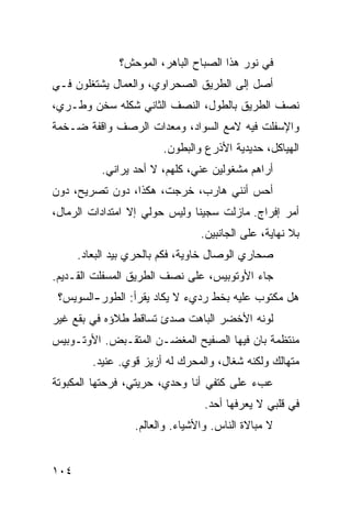 ‫ﻓﻲ ﻨﻭﺭ ﻫﺫﺍ ﺍﻟﺼﺒﺎﺡ ﺍﻟﺒﺎﻫﺭ، ﺍﻟﻤﻭﺤﺵ؟‬
‫ﺃﺼل ﺇﻟﻰ ﺍﻟﻁﺭﻴﻕ ﺍﻟﺼﺤﺭﺍﻭﻱ، ﻭﺍﻟﻌﻤﺎل ﻴﺸﺘﻐﻠﻭﻥ ﻓـﻲ‬
‫ﻨﺼﻑ ﺍﻟﻁﺭﻴﻕ ﺒﺎﻟﻁﻭل، ﺍﻟﻨﺼﻑ ﺍﻟﺜﺎﻨﻲ ﺸﻜﻠﻪ ﺴﺨﻥ ﻭﻁـﺭﻱ،‬
‫ﻭﺍﻹﺴﻔﻠﺕ ﻓﻴﻪ ﻻﻤﻊ ﺍﻟﺴﻭﺍﺩ، ﻭﻤﻌﺩﺍﺕ ﺍﻟﺭﺼﻑ ﻭﺍﻗﻔﺔ ﻀـﺨﻤﺔ‬
                        ‫ﺍﻟﻬﻴﺎﻜل، ﺤﺩﻴﺩﻴﺔ ﺍﻷﺫﺭﻉ ﻭﺍﻟﺒﻁﻭﻥ.‬
           ‫ﺃﺭﺍﻫﻡ ﻤﺸﻐﻭﻟﻴﻥ ﻋﻨﻲ، ﻜﻠﻬﻡ، ﻻ ﺃﺤﺩ ﻴﺭﺍﻨﻲ.‬
‫ﺃﺤﺱ ﺃﻨﻨﻲ ﻫﺎﺭﺏ، ﺨﺭﺠﺕ، ﻫﻜﺫﺍ، ﺩﻭﻥ ﺘﺼﺭﻴﺢ، ﺩﻭﻥ‬
‫ﺃﻤﺭ ﺇﻓﺭﺍﺝ. ﻤﺎﺯﻟﺕ ﺴﺠﻴﻨﺎ ﻭﻟﻴﺱ ﺤﻭﻟﻲ ﺇﻻ ﺍﻤﺘﺩﺍﺩﺍﺕ ﺍﻟﺭﻤﺎل،‬
                              ‫ﹰ‬
                                 ‫ﺒﻼ ﻨﻬﺎﻴﺔ، ﻋﻠﻰ ﺍﻟﺠﺎﻨﺒﻴﻥ.‬
      ‫ﺼﺤﺎﺭﻱ ﺍﻟﻭﺼﺎل ﺨﺎﻭﻴﺔ، ﻓﻜﻡ ﺒﺎﻟﺤﺭﻱ ﺒﻴﺩ ﺍﻟﺒﻌﺎﺩ.‬
              ‫‪‬‬
‫ﺠﺎﺀ ﺍﻷﻭﺘﻭﺒﻴﺱ، ﻋﻠﻰ ﻨﺼﻑ ﺍﻟﻁﺭﻴﻕ ﺍﻟﻤﺴﻔﻠﺕ ﺍﻟﻘـﺩﻴﻡ.‬
 ‫ﻫل ﻤﻜﺘﻭﺏ ﻋﻠﻴﻪ ﺒﺨﻁ ﺭﺩﻱﺀ ﻻ ﻴﻜﺎﺩ ﻴﻘﺭﺃ: ﺍﻟﻁﻭﺭ-ﺍﻟﺴﻭﻴﺱ؟‬
‫ﻟﻭﻨﻪ ﺍﻷﺨﻀﺭ ﺍﻟﺒﺎﻫﺕ ﺼﺩﺉ ﺘﺴﺎﻗﻁ ﻁﻼﺅﻩ ﻓﻲ ﺒﻘﻊ ﻏﻴﺭ‬
‫ﻤﻨﺘﻅﻤﺔ ﺒﺎﻥ ﻓﻴﻬﺎ ﺍﻟﺼﻔﻴﺢ ﺍﻟﻤﻐﻀـﻥ ﺍﻟﻤﺘﻘـﺒﺽ. ﺍﻷﻭﺘـﻭﺒﻴﺱ‬
         ‫ﻤﺘﻬﺎﻟﻙ ﻭﻟﻜﻨﻪ ﺸﻐﺎل، ﻭﺍﻟﻤﺤﺭﻙ ﻟﻪ ﺃﺯﻴﺯ ﻗﻭﻱ. ﻋﻨﻴﺩ.‬
‫ﻋﺏﺀ ﻋﻠﻰ ﻜﺘﻔﻲ ﺃﻨﺎ ﻭﺤﺩﻱ، ﺤﺭﻴﺘﻲ، ﻓﺭﺤﺘﻬﺎ ﺍﻟﻤﻜﺒﻭﺘﺔ‬
                                  ‫ﻓﻲ ﻗﻠﺒﻲ ﻻ ﻴﻌﺭﻓﻬﺎ ﺃﺤﺩ.‬
                  ‫ﻻ ﻤﺒﺎﻻﺓ ﺍﻟﻨﺎﺱ. ﻭﺍﻷﺸﻴﺎﺀ. ﻭﺍﻟﻌﺎﻟﻡ.‬


‫٤٠١‬
 