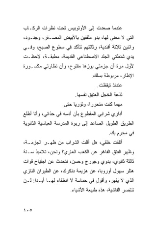 ‫ﻋﻨﺩﻤﺎ ﺼﻌﺩﺕ ﺇﻟﻰ ﺍﻷﻭﺘﻭﺒﻴﺱ ﺘﺤﺕ ﻨﻅﺭﺍﺕ ﺍﻟﺭﻜـﺎﺏ‬
‫ﺍﻟﺘﻲ ﻻ ﻤﻌﻨﻰ ﻟﻬﺎ، ﺒﺩﻭ ﻤﻠﻔﻔﻴﻥ ﺒﺎﻷﺒﻴﺽ ﺍﻟﻤﺼـﻔﺭ، ﻭﺠﻨـﻭﺩ،‬
‫ﻭﺍﺘﻨﻴﻥ ﺘﻼﺘﺔ ﺃﻓﻨﺩﻴﺔ، ﺭﺜﺎﺜﺘﻬﻡ ﺘﺘﺄﻜﺩ ﻓﻲ ﺴﻁﻭﻉ ﺍﻟﺼﺒﺢ، ﻭﻓـﻲ‬
‫ﻴﺩﻱ ﺸﻨﻁﺘﻲ ﺍﻟﺠﻠﺩ ﺍﻻﺼﻁﻨﺎﻋﻲ ﺍﻟﻘﺩﻴﻤﺔ، ﻤﻁﺒﻘـﺔ، ﻻﺤﻅـﺕ‬
‫ﻷﻭل ﻤﺭﺓ ﺃﻥ ﺠﺯﻤﺘﻲ ﺒﻭﺯﻫﺎ ﻤﻔﺘﻭﺡ، ﻭﺃﻥ ﻨﻅﺎﺭﺘﻲ ﻤﻜﺴـﻭﺭﺓ‬
                                 ‫ﺍﻹﻁﺎﺭ، ﻤﺭﺒﻭﻁﺔ ﺒﺴﻠﻙ.‬
                                    ‫ﻋﻨﺩﺌﺫ ﺘﻴﻘﻅﺕ.‬
                         ‫ﻟﺫﻋﺔ ﺍﻟﺨﺠل ﺍﻟﻌﺘﻴﻕ ﻨﻔﺴﻬﺎ.‬
                   ‫ﻤﻬﻤﺎ ﻜﻨﺕ ﻤﺘﺤﺭﺭﹰ، ﻭﺜﻭﺭﻴﺎ ﺤﺘﻰ.‬
                        ‫ﹰ‬       ‫ﺍ‬
‫ﺃﺩﺍﺭﻱ ﺸﺭﺍﺒﻲ ﺍﻟﻤﻘﻁﻭﻉ ﺒﺄﻥ ﺃﺩﺴﻪ ﻓﻲ ﺤﺫﺍﺌﻲ، ﻭﺃﻨﺎ ﺃﻁﻠﻊ‬
‫ﺍﻟﻁﺭﻴﻕ ﺍﻟﻁﻭﻴل ﺍﻟﺼﺎﻋﺩ ﺇﻟﻰ ﺭﺒﻭﺓ ﺍﻟﻤﺩﺭﺴﺔ ﺍﻟﻌﺒﺎﺴﻴﺔ ﺍﻟﺜﺎﻨﻭﻴﺔ‬
                                          ‫ﻓﻲ ﻤﺤﺭﻡ ﺒﻙ.‬
‫ﺃﺘﻠﻔﺕ ﺨﻠﻔﻲ، ﻫل ﺃﻓﻠﺕ ﺍﻟﺸﺭﺍﺏ ﻤﻥ ﻅﻬـﺭ ﺍﻟﺠﺯﻤـﺔ،‬
‫ﻭﻅﻬﺭ ﺍﻟﻔﺘﻕ ﺍﻟﻔﺎﻏﺭ ﻋﻥ ﺍﻟﻜﻌﺏ ﺍﻟﻌﺎﺭﻱ؟ ﻭﻨﺤﻥ، ﺘﻼﻤﻴﺫ ﺴـﻨﺔ‬
‫ﺜﺎﻟﺜﺔ ﺜﺎﻨﻭﻱ، ﺒﺩﻭﻱ ﻭﺠﻭﺭﺝ ﻭﺤﺴﻥ، ﻨﺘﺤﺩﺙ ﻋﻥ ﺍﺠﺘﻴﺎﺡ ﻗﻭﺍﺕ‬
‫ﻫﺘﻠﺭ ﺴﻬﻭل ﺃﻭﺭﻭﺒﺎ، ﻋﻥ ﻫﺯﻴﻤﺔ ﺩﻨﻜﺭﻙ، ﻋﻥ ﺍﻟﻁﻴﺭﺍﻥ ﺍﻟﻨﺎﺯﻱ‬
‫ﺍﻟﺫﻱ ﻻ ﻴﻘﻬﺭ، ﻭﺃﻗﻭل ﻓﻲ ﺤﻤﺎﺴﺔ ﻻ ﺍﻨﻁﻔﺎﺀ ﻟﻬـﺎ ﺃﺒـﺩﺍ: ﻟـﻥ‬
     ‫ﹰ‬
                       ‫ﺘﻨﺘﺼﺭ ﺍﻟﻔﺎﺸﻴﺔ، ﻫﺫﻩ ﻁﺒﻴﻌﺔ ﺍﻷﺸﻴﺎﺀ.‬


‫٥٠١‬
 