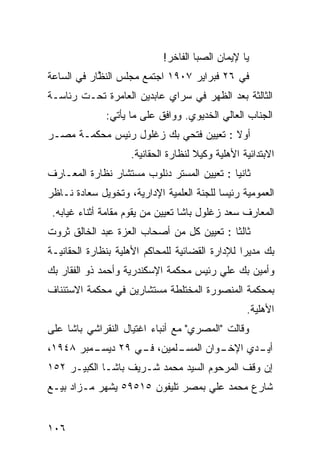 ‫ﻴﺎ ﻹﻴﻤﺎﻥ ﺍﻟﺼﺒﺎ ﺍﻟﻔﺎﺨﺭ!‬
‫ﻓﻲ ٦٢ ﻓﺒﺭﺍﻴﺭ ٧٠٩١ ﺍﺠﺘﻤﻊ ﻤﺠﻠﺱ ﺍﻟﻨ ﱠﺎﺭ ﻓﻲ ﺍﻟﺴﺎﻋﺔ‬
            ‫ﹸﻅ‬
‫ﺍﻟﺜﺎﻟﺜﺔ ﺒﻌﺩ ﺍﻟﻅﻬﺭ ﻓﻲ ﺴﺭﺍﻱ ﻋﺎﺒﺩﻴﻥ ﺍﻟﻌﺎﻤﺭﺓ ﺘﺤـﺕ ﺭﺌﺎﺴـﺔ‬
              ‫ﺍﻟﺠﻨﺎﺏ ﺍﻟﻌﺎﻟﻲ ﺍﻟﺨﺩﻴﻭﻱ. ﻭﻭﺍﻓﻕ ﻋﻠﻰ ﻤﺎ ﻴﺄﺘﻲ:‬
‫ﺃﻭﻻ : ﺘﻌﻴﻴﻥ ﻓﺘﺤﻲ ﺒﻙ ﺯﻏﻠﻭل ﺭﺌﻴﺱ ﻤﺤﻜﻤـﺔ ﻤﺼـﺭ‬
                                       ‫ﹰ‬
                    ‫ﺍﻻﺒﺘﺩﺍﺌﻴﺔ ﺍﻷﻫﻠﻴﺔ ﻭﻜﻴﻼ ﻟﻨﻅﺎﺭﺓ ﺍﻟﺤﻘﺎﻨﻴﺔ.‬
                                     ‫ﹰ‬
‫ﺜﺎﻨﻴﺎ : ﺘﻌﻴﻴﻥ ﺍﻟﻤﺴﺘﺭ ﺩﻨﻠﻭﺏ ﻤﺴﺘﺸﺎﺭ ﻨﻅﺎﺭﺓ ﺍﻟﻤﻌـﺎﺭﻑ‬
                                           ‫ﹰ‬
‫ﺍﻟﻌﻤﻭﻤﻴﺔ ﺭﺌﻴﺴﺎ ﻟﻠﺠﻨﺔ ﺍﻟﻌﻠﻤﻴﺔ ﺍﻹﺩﺍﺭﻴﺔ، ﻭﺘﺨﻭﻴل ﺴﻌﺎﺩﺓ ﻨـﺎﻅﺭ‬
                                          ‫ﹰ‬
 ‫ﺍﻟﻤﻌﺎﺭﻑ ﺴﻌﺩ ﺯﻏﻠﻭل ﺒﺎﺸﺎ ﺘﻌﻴﻴﻥ ﻤﻥ ﻴﻘﻭﻡ ﻤﻘﺎﻤﺔ ﺃﺜﻨﺎﺀ ﻏﻴﺎﺒﻪ.‬
‫ﺜﺎﻟﺜﺎ : ﺘﻌﻴﻴﻥ ﻜل ﻤﻥ ﺃﺼﺤﺎﺏ ﺍﻟﻌﺯﺓ ﻋﺒﺩ ﺍﻟﺨﺎﻟﻕ ﺜﺭﻭﺕ‬
                                          ‫ﹰ‬
‫ﺒﻙ ﻤﺩﻴﺭﺍ ﻟﻺﺩﺍﺭﺓ ﺍﻟﻘﻀﺎﺌﻴﺔ ﻟﻠﻤﺤﺎﻜﻡ ﺍﻷﻫﻠﻴﺔ ﺒﻨﻅﺎﺭﺓ ﺍﻟﺤﻘﺎﻨﻴـﺔ‬
                                                ‫ﹰ‬
‫ﻭﺃﻤﻴﻥ ﺒﻙ ﻋﻠﻲ ﺭﺌﻴﺱ ﻤﺤﻜﻤﺔ ﺍﻹﺴﻜﻨﺩﺭﻴﺔ ﻭﺃﺤﻤﺩ ﺫﻭ ﺍﻟﻔﻘﺎﺭ ﺒﻙ‬
‫ﺒﻤﺤﻜﻤﺔ ﺍﻟﻤﻨﺼﻭﺭﺓ ﺍﻟﻤﺨﺘﻠﻁﺔ ﻤﺴﺘﺸﺎﺭﻴﻥ ﻓﻲ ﻤﺤﻜﻤﺔ ﺍﻻﺴﺘﺌﻨﺎﻑ‬
                                                  ‫ﺍﻷﻫﻠﻴﺔ.‬
‫ﻭﻗﺎﻟﺕ "ﺍﻟﻤﺼﺭﻱ" ﻤﻊ ﺃﻨﺒﺎﺀ ﺍﻏﺘﻴﺎل ﺍﻟﻨﻘﺭﺍﺸﻲ ﺒﺎﺸﺎ ﻋﻠﻰ‬
‫ـﻤﺒﺭ ٨٤٩١،‬
         ‫ـﻠﻤﻴﻥ، ـﻲ ٩٢ ﺩﻴﺴـ‬
                  ‫ﻓـ‬     ‫ـﻭﺍﻥ ﺍﻟﻤﺴـ‬
                                  ‫ـﺩﻱ ﺍﻹﺨـ‬
                                         ‫ﺃﻴـ‬
‫ﺇﻥ ﻭﻗﻑ ﺍﻟﻤﺭﺤﻭﻡ ﺍﻟﺴﻴﺩ ﻤﺤﻤﺩ ﺸـﺭﻴﻑ ﺒﺎﺸـﺎ ﺍﻟﻜﺒﻴـﺭ ٢٥١‬
‫ﺸﺎﺭﻉ ﻤﺤﻤﺩ ﻋﻠﻲ ﺒﻤﺼﺭ ﺘﻠﻴﻔﻭﻥ ٥١٥٩٥ ﻴﺸﻬﺭ ﻤـﺯﺍﺩ ﺒﻴـﻊ‬


‫٦٠١‬
 