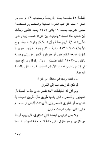 ‫ﺍﻟﻘﻁﻌﺔ ١٤ ﺒﺘﻘﺴﻴﻤﻪ ﺒﻤﻨﻴل ﺍﻟﺭﻭﻀﺔ ﻭﻤﺴﺎﺤﺘﻬﺎ ٩٣٦ﻡ ﺒﺴـﻌﺭ‬
‫ﺍﻟﻤﺘﺭ ٣ ﺠﻨﻴﻪ ﻓﻠﺭﺍﻏﺏ ﺍﻟﺸﺭﺍﺀ ﺍﻟﻤﻌﺎﻴﻨﺔ ﻭﺍﻟﺤﻀـﻭﺭ ﻟﻤﺤﻜﻤـﺔ‬
‫ﻤﺼﺭ ﺍﻟﺸﺭﻋﻴﺔ ﺒﺠﻠﺴﺔ ٦١ ﻴﻨﺎﻴﺭ ٩٤٩١ ﻭﻤﻌﻪ ﺍﻟﺘﺄﻤﻴﻥ ﻭﺴﺄﻟﺕ‬
‫ﺃﻴﻥ ﺘﺫﻫﺏ ﻫﺫﺍ ﺍﻟﻤﺴﺎﺀ؟ ﻭﺃﺠﺎﺒﺕ ﺒﺄﻥ ﺍﻟﻔﺭﻗﺔ ﺍﻟﻤﺼـﺭﻴﺔ ﺒـﺩﺍﺭ‬
‫ﺍﻷﻭﺒﺭﺍ ﺍﻟﻤﻠﻜﻴﺔ ﺍﻟﻴﻭﻡ ﻋﻁﻠﺔ ﻭﺃﻥ ﺸـﻜﻭﻜﻭ ﻭﻓﺭﻗﺘـﻪ ﺒﻤﺴـﺭﺡ‬
‫ﺍﻷﺯﺒﻜﻴﺔ ﺕ ٩٠٤٣٦٥ ﺴﺎﻤﻴﺔ – ﻜﺎﺭﻡ ﻭﻓﺭﻗـﺔ ﺒﺩﻴﻌـﺔ ﻭﺒﺒـﺎ‬
‫ﻜﺎﺯﻴﻨﻭ ﺒﺩﻴﻌﺔ ﺍﺴﺘﻌﺭﺍﺽ ﺃﺒﻭ ﻁﺭﻁﻭﺭ ﺃﻟﺤﺎﻥ ﻤﻭﺴﻴﻘﻰ ﻭﺤﻠﻤﻴﺔ‬
‫ﺒﺎﻻﺱ ﺕ٧١٠٢٦ ﺍﺴﺘﻌﺭﺍﻀﺎﺕ – ﺯﻭﺯﻭ ﻜﻭﻜﺎ ﻭﺴﺭﺍﺝ ﻤﻨﻴﺭ‬
‫ﻓﻲ ﺇﻴﺯﻴﺱ ﻟﺹ ﺒﻐﺩﺍﺩ ﺒـﺎﻷﻟﻭﺍﻥ ﺍﻟﻁﺒﻴﻌﻴـﺔ ﻭﻨـﺎﻁﻕ ﺒﺎﻟﻠﻐـﺔ‬
                                               ‫ﺍﻟﻌﺭﺒﻴﺔ.‬
                 ‫ﻫل ﻜﻨﺕ ﻴﻭﻤﻬﺎ ﻓﻲ ﻤﻌﺘﻘل ﺃﺒﻭ ﻗﻴﺭ؟‬
                   ‫ﻟﻡ ﻨﻜﻥ ﻗﺩ ﺭﺤﻠﻨﺎ ﺒﻌﺩ ﺇﻟﻰ ﺍﻟﻁﻭﺭ.‬
‫ﻭﻟﻡ ﺃﻜﻥ ﻗﺩ ﺍﺴﺘﻴﻘﻅﺕ ﻷﺠﺩ ﻨﻔﺴﻲ ﻓـﻲ ﺤﻠـﻡ ﺍﻟﻤﻌﺘﻘـل‬
‫ﺍﻟﻤﻬﺠﻭﺭ ﻭﺍﻟﺼﺤﺭﺍﺀ ﺍﻟﺘﻲ ﻴﺸﻘﻬﺎ ﻁﺭﻴﻕ ﻤﺜل ﻁﺭﻴﻕ ﺍﻟﻌﺒﺎﺴـﻴﺔ‬
‫ﺍﻟﺜﺎﻨﻭﻴﺔ، ﺃﻭ ﺍﻟﻁﺭﻴﻕ ﺍﻟﺼﺤﺭﺍﻭﻱ ﺍﻟﺫﻱ ﻜﻨﺕ ﺃﺸﺘﻐل ﻓﻴـﻪ ﻤـﻊ‬
                        ‫ﺨﺎﻟﻲ ﻨﺎﺘﺎﻥ، ﺠﻨﺏ ﺍﻟﺭﺴﺕ ﻫﺎﻭﺱ.‬
‫ﻭﻻ ﻋﻠﻰ ﻜﻭﺍﺒﻴﺱ ﺍﻟﻴﻘﻅﺔ ﺍﻟﺘﻲ ﺘﺴﺘﻐﺭﻕ، ﻜل ﻴﻭﻡ، ﺃﺒـﺩﺍ‬
‫ﹰ‬
‫ﻤﻥ ﺍﻟﺯﻤﻥ، ﻭﻫﻭ ﻤﺎﺯﺍل ﻋﻠﻰ ﺤﺎﻓﺔ ﺍﻟﻨﻭﻡ ﺤﺎﻓﺔ ﺍﻟﻤﻭﺕ ﻋﻨـﺩﻤﺎ‬


‫٧٠١‬
 