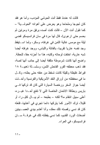 ‫ﻗﺎﻟﺕ ﻟﻪ ﻋﻨﺩﺌﺫ ﻓﻘﻁ ﺃﻨﺕ ﺍﻟﺤﻭﺸﻲ ﺍﻟﻤﺅﺩﺏ، ﻭﺃ ‪‬ﺎ ﻫﻭ ﻓﻘﺩ‬
        ‫ﻤ‬
‫ﻜﺎﻥ ﻟﺠﻭﺠﺎ ﻭﻤﻠﺤﺎﺤﺎ ﻭﻫﻭ ﻴﻌﺭﺽ ﻋﻠﻲ ﺃﻫﻭﺍﺌﻪ "ﺍﻟﺤﻭﺸـﻴﺔ" –‬
                    ‫‪‬‬            ‫ﹰ‬       ‫ﹰ‬
‫ﻜﻤﺎ ﺘﻘﻭل ﺃﻨﺕ ﺍﻵﻥ – ﻗﺎﻟﺕ ﻜﻨﺕ ﺃﺼﺩﻩ ﺒﺭﻓﻕ ﻤﺭﺓ ﻭﻤﺭﺘﻴﻥ ﺜﻡ‬
‫ﺒﺤﺴﻡ ﺤﺘﻰ ﺍﺭﻋﻭﻯ!، ﻗﺎل ﻟﻬﺎ ﻤﺭﺓ ﻓﻲ ﺴﺎﻥ ﻓﺭﺍﻨﺴﻴﺴﻜﻭ ﻗﻀﻰ‬
‫ﻟﻴﻠﺔ ﻤﻊ ﻤﻭﻤﺱ ﻏﺎﻟﻴﺔ ﺍﻟﺜﻤﻥ ﻓﻲ ﻏﺭﻓﺘﻪ، ﻭﺴﻜﺭ، ﻭﻟ ‪‬ﺎ ﺍﺴـﺘﻴﻘﻅ‬
         ‫ﻤ‬
‫ﻭﺠﺩ ﻨﻔﺴﻪ ﻋﺎﺭﻴﺎ ﺘﻘﺭﻴﺒﹰ، ﺒﺎﻟﻔﺎﻨﻠﺔ ﻭﺍﻟﻠﺒﺎﺱ، ﻭﻭﺠﺩ ﻏﺭﻓﺘﻪ ﺃﻴﻀﺎ‬
‫ﹰ‬                                  ‫ﺎ‬      ‫ﹰ‬
‫ﺸﺒﻪ ﻋﺎﺭﻴﺔ، ﺍﺨﺘﻔﺕ ﻟﻭﺤﺎﺘﻪ ﻭﻜﺘﺒﻪ، ﻫﺫﺍ ﻤﺎ ﺃﺤﺯﻨﻪ ﺤﻘﹰ، ﻟﻠﺤﻅﺔ.‬
        ‫ﺎ‬
‫ﻭﺍﻀﺢ ﺃﻨﻬﺎ ﻜﺎﻨﺕ ﺸﺭﻤﻭﻁﺔ ﻤﺜﻘﻔﺔ ﺃﻴﻀﺎ ﺇﻟﻰ ﺠﺎﻨﺏ ﺃﻨﻬﺎ ﻟﺼﺔ،‬
                   ‫ﹰ‬                           ‫‪‬‬
‫ﻓﻘﺩ ﺫﻫﺏ ﻤﻌﻁﻔﻪ ﺍﻟﻔﺭﻭ ﺍﻟﻔﺎﺤﺵ ﺍﻟﺜﻤﻥ، ﻭﺴﻠﺴـﻠﺔ ﺫﻫﺒﻴـﺔ ٨١‬
‫ﻗﻴﺭﺍﻁ ﻏﻠﻴﻅﺔ ﻭﺜﻘﻴﻠﺔ ﻜﺎﻨﺕ ﺘﺴﻘﻁ ﻤﻥ ﻋﻨﻘﻪ ﺤﺘﻰ ﺒﻁﻨﻪ، ﻭﻜـل‬
‫ﻤﺎ ﻓﻲ ﻤﺤﻔﻅﺘﻪ ﻤﻥ ﺃﻭﺭﺍﻕ ﺍﻟﻨﻘﺩ ﺍﻷﻤﺭﻴﻜﻴﺔ ﻭﺍﻟﻔﺭﻨﺴﻴﺔ ﻭﺃﺨـﺫﺕ‬
‫ﺃﻴﻀﺎ ﺠﻭﺍﺯ ﺍﻟﺴﻔﺭ ﻭﺭﺨﺼﺔ ﺍﻟﺴﻴﺎﺭﺓ ﺍﻟﺘﻲ ﻜﺎﻥ ﻗﺩ ﺘﺭﻜﻬﺎ ﻓـﻲ‬
                                               ‫ﹰ‬
‫ﺒﺎﺭﻴﺱ ﻭﺒﻁﺎﻗﺔ ﺍﻻﺌﺘﻤﺎﻥ ﺍﻟﺨﺎﺼﺔ ﺍﻟﺘﻲ ﻻ ﺘﻨﻔﻊ ﺃﺤـﺩﺍ ﻏﻴـﺭﻩ،‬
       ‫ﹰ‬
‫ﺃﻋﻠﻰ ﺴﺒﻴل ﺍﻨﺘﻘﺎﻡ ﻤﺎ؟ ﻟﻜﻨﻪ – ﺒﻁﺒﻌﻪ – ﻟﻡ ﻴﺒـﺎل ﻜﺜﻴـﺭﹰ، ﺃﻭ‬
    ‫ﺍ‬
‫ﻗﻠﻴ ﹰ، ﺘﺭﻙ ﺍﻷﻤﻭﺭ ﻜﻤﺎ ﻴﺘﺭﻜﻬﺎ ﺩﺍﺌﻤﺎ ﺘﺠﺭﻱ ﻓﻲ ﺃﻋﻨﺘﻬﺎ، ﻓﻠﻌﻠﻪ‬
                      ‫ﹰ‬                           ‫ﻼ‬
‫ﻜﺎﻥ ﻗﺩ ﻨﺴﻲ ﺭﻗﺼﺘﻪ ﺘﻠﻙ ﻤﻌﻙ، ﻭﺃﻨﺎ ﺃﻫﺸﻡ ﺒﻴﺩﻱ ﺍﻟﻌﺼـﺒﻴﺘﻴﻥ‬
‫ﺃﻀﻐﺎﺙ ﺍﻟﻭﺭﺩ ﺍﻟﻘﺩﻴﻡ، ﻜﻤﺎ ﻨﺴﻲ ﻴﻘﻅﺘﻪ ﺘﻠﻙ ﻓﻲ ﻏﺭﻓـﺔ ﺴـﺎﻥ‬
                                  ‫ﻓﺭﺍﻨﺴﻴﺴﻜﻭ، ﻓﻲ ﺍﻟﻌﺭﺍﺀ.‬


‫٠١١‬
 