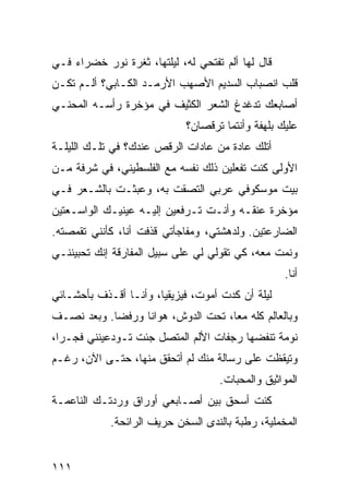 ‫ﻗﺎل ﻟﻬﺎ ﺃﻟﻡ ﺘﻔﺘﺤﻲ ﻟﻪ، ﻟﻴﻠﺘﻬﺎ، ﺜﻐﺭﺓ ﻨﻭﺭ ﺨﻀﺭﺍﺀ ﻓـﻲ‬
‫ﻗﻠﺏ ﺍﻨﺼﺒﺎﺏ ﺍﻟﺴﺩﻴﻡ ﺍﻷﺼﻬﺏ ﺍﻷﺭﻤـﺩ ﺍﻟﻜـﺎﺒﻲ؟ ﺃﻟـﻡ ﺘﻜـﻥ‬
‫ﺃﺼﺎﺒﻌﻙ ﺘﺩﻏﺩﻍ ﺍﻟﺸﻌﺭ ﺍﻟﻜﺜﻴﻑ ﻓﻲ ﻤﺅﺨﺭﺓ ﺭﺃﺴـﻪ ﺍﻟﻤﺤﻨـﻲ‬
                             ‫ﻋﻠﻴﻙ ﺒﻠﻬﻔﺔ ﻭﺃﻨﺘﻤﺎ ﺘﺭﻗﺼﺎﻥ؟‬
‫ﺃﺘﻠﻙ ﻋﺎﺩﺓ ﻤﻥ ﻋﺎﺩﺍﺕ ﺍﻟﺭﻗﺹ ﻋﻨﺩﻙ؟ ﻓﻲ ﺘﻠـﻙ ﺍﻟﻠﻴﻠـﺔ‬
‫ﺍﻷﻭﻟﻰ ﻜﻨﺕ ﺘﻔﻌﻠﻴﻥ ﺫﻟﻙ ﻨﻔﺴﻪ ﻤﻊ ﺍﻟﻔﻠﺴﻁﻴﻨﻲ، ﻓﻲ ﺸﺭﻓﺔ ﻤـﻥ‬
‫ﺒﻴﺕ ﻤﻭﺴﻜﻭﻓﻲ ﻋﺭﺒﻲ ﺍﻟﺘﺼﻘﺕ ﺒﻪ، ﻭﻋﺒﺜـﺕ ﺒﺎﻟﺸـﻌﺭ ﻓـﻲ‬
‫ﻤﺅﺨﺭﺓ ﻋﻨﻘـﻪ ﻭﺃﻨـﺕ ﺘـﺭﻓﻌﻴﻥ ﺇﻟﻴـﻪ ﻋﻴﻨﻴـﻙ ﺍﻟﻭﺍﺴـﻌﺘﻴﻥ‬
‫ﺍﻟﻀﺎﺭﻋﺘﻴﻥ. ﻭﻟﺩﻫﺸﺘﻲ، ﻭﻤﻔﺎﺠﺄﺘﻲ ﻗﺫﻓﺕ ﺃﻨﺎ، ﻜﺄﻨﻨﻲ ﺘﻘﻤﺼﺘﻪ.‬
‫ﻭﻨﻤﺕ ﻤﻌﻪ، ﻜﻲ ﺘﻘﻭﻟﻲ ﻟﻲ ﻋﻠﻰ ﺴﺒﻴل ﺍﻟﻤﻔﺎﺭﻗﺔ ﺇﻨﻙ ﺘﺤﺒﻴﻨﻨـﻲ‬
                                                   ‫ﺃﻨﺎ.‬
‫ﻟﻴﻠﺔ ﺃﻥ ﻜﺩﺕ ﺃﻤﻭﺕ، ﻓﻴﺯﻴﻘﻴﹰ، ﻭﺃﻨـﺎ ﺃﻗـﺫﻑ ﺒﺄﺤﺸـﺎﺌﻲ‬
                      ‫ﺎ‬
‫ﻭﺒﺎﻟﻌﺎﻟﻡ ﻜﻠﻪ ﻤﻌﹰ، ﺘﺤﺕ ﺍﻟﺩﻭﺵ، ﻫﻭﺍﻨﺎ ﻭﺭﻓﻀﺎ. ﻭﺒﻌﺩ ﻨﺼـﻑ‬
           ‫ﹰ‬     ‫ﹰ‬                 ‫ﺎ‬
‫ﻨﻭﻤﺔ ﺘﻨﻔﻀﻬﺎ ﺭﺠﻔﺎﺕ ﺍﻷﻟﻡ ﺍﻟﻤﺘﺼل ﺠﺌﺕ ﺘـﻭﺩﻋﻴﻨﻨﻲ ﻓﺠـﺭﹰ،‬
 ‫ﺍ‬
‫ﻭﺘﻴﻘﻅﺕ ﻋﻠﻰ ﺭﺴﺎﻟﺔ ﻤﻨﻙ ﻟﻡ ﺃﺘﺤﻘﻕ ﻤﻨﻬﺎ، ﺤﺘـﻰ ﺍﻵﻥ، ﺭﻏـﻡ‬
                                    ‫ﺍﻟﻤﻭﺍﺜﻴﻕ ﻭﺍﻟﻤﺤﺒﺎﺕ.‬
‫ﻜﻨﺕ ﺃﺴﺤﻕ ﺒﻴﻥ ﺃﺼـﺎﺒﻌﻲ ﺃﻭﺭﺍﻕ ﻭﺭﺩﺘـﻙ ﺍﻟﻨﺎﻋﻤـﺔ‬
            ‫ﺍﻟﻤﺨﻤﻠﻴﺔ، ﺭﻁﺒﺔ ﺒﺎﻟﻨﺩﻯ ﺍﻟﺴﺨﻥ ﺤﺭﻴﻑ ﺍﻟﺭﺍﺌﺤﺔ.‬


‫١١١‬
 