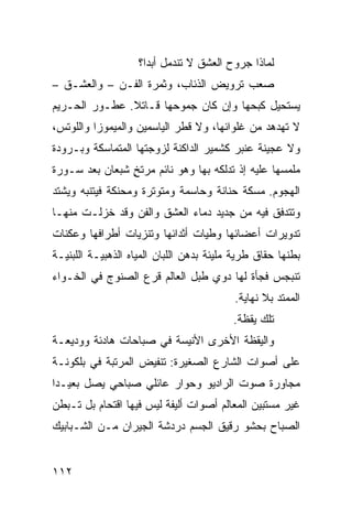 ‫ﻟﻤﺎﺫﺍ ﺠﺭﻭﺡ ﺍﻟﻌﺸﻕ ﻻ ﺘﻨﺩﻤل ﺃﺒﺩﹰ؟‬
                     ‫ﺍ‬
‫ﺼﻌﺏ ﺘﺭﻭﻴﺽ ﺍﻟﺫﺌﺎﺏ، ﻭﺜﻤﺭﺓ ﺍﻟﻔـﻥ – ﻭﺍﻟﻌﺸـﻕ –‬
‫ﻴﺴﺘﺤﻴل ﻜﺒﺤﻬﺎ ﻭﺇﻥ ﻜﺎﻥ ﺠﻤﻭﺤﻬﺎ ﻗـﺎﺘﻼ. ﻋﻁـﻭﺭ ﺍﻟﺤـﺭﻴﻡ‬
               ‫ﹰ‬
‫ﻻ ﺘﻬﺩﻫﺩ ﻤﻥ ﻏﻠﻭﺍﺌﻬﺎ، ﻭﻻ ﻗﻁﺭ ﺍﻟﻴﺎﺴﻤﻴﻥ ﻭﺍﻟﻤﻴﻤﻭﺯﺍ ﻭﺍﻟﻠﻭﺘﺱ،‬
‫ﻭﻻ ﻋﺠﻴﻨﺔ ﻋﻨﺒﺭ ﻜﺸﻤﻴﺭ ﺍﻟﺩﺍﻜﻨﺔ ﻟﺯﻭﺠﺘﻬﺎ ﺍﻟﻤﺘﻤﺎﺴﻜﺔ ﻭﺒـﺭﻭﺩﺓ‬
‫ﻤﻠﻤﺴﻬﺎ ﻋﻠﻴﻪ ﺇﺫ ﺘﺩﻟﻜﻪ ﺒﻬﺎ ﻭﻫﻭ ﻨﺎﺌﻡ ﻤﺭﺘﺦ ﺸﺒﻌﺎﻥ ﺒﻌﺩ ﺴـﻭﺭﺓ‬
                ‫ٍ‬
‫ﺍﻟﻬﺠﻭﻡ. ﻤﺴﻜﺔ ﺤﻨﺎﻨﺔ ﻭﺤﺎﺴﻤﺔ ﻭﻤﺘﻭﺘﺭﺓ ﻭﻤﺤﻨﻜﺔ ﻓﻴﺘﻨﺒﻪ ﻭﻴﺸﺘﺩ‬
‫ﻭﺘﺘﺩﻓﻕ ﻓﻴﻪ ﻤﻥ ﺠﺩﻴﺩ ﺩﻤﺎﺀ ﺍﻟﻌﺸﻕ ﻭﺍﻟﻔﻥ ﻭﻗﺩ ﺨﺯﻟـﺕ ﻤﻨﻬـﺎ‬
‫ﺘﺩﻭﻴﺭﺍﺕ ﺃﻋﻀﺎﺌﻬﺎ ﻭﻁﻴﺎﺕ ﺃﺜﺩﺍﺌﻬﺎ ﻭﺘﻨﺯﻴﺎﺕ ﺃﻁﺭﺍﻓﻬﺎ ﻭﻋﻜﻨﺎﺕ‬
‫ﺒﻁﻨﻬﺎ ﺤﻘﺎﻕ ﻁﺭﻴﺔ ﻤﻠﻴﺌﺔ ﺒﺩﻫﻥ ﺍﻟﻠﺒﺎﻥ ﺍﻟﻤﻴﺎﻩ ﺍﻟﺫﻫﺒﻴـﺔ ﺍﻟﻠﺒﻨﻴـﺔ‬
‫ﺘﻨﺒﺠﺱ ﻓﺠﺄﺓ ﻟﻬﺎ ﺩﻭﻱ ﻁﺒل ﺍﻟﻌﺎﻟﻡ ﻗﺭﻉ ﺍﻟﺼﻨﻭﺝ ﻓﻲ ﺍﻟﺨـﻭﺍﺀ‬
                                          ‫ﺍﻟﻤﻤﺘﺩ ﺒﻼ ﻨﻬﺎﻴﺔ.‬
                                          ‫ﺘﻠﻙ ﻴﻘﻅﺔ.‬
‫ﻭﺍﻟﻴﻘﻅﺔ ﺍﻷﺨﺭﻯ ﺍﻷﻨﻴﺴﺔ ﻓﻲ ﺼﺒﺎﺤﺎﺕ ﻫﺎﺩﺌﺔ ﻭﻭﺩﻴﻌـﺔ‬
‫ﻋﻠﻰ ﺃﺼﻭﺍﺕ ﺍﻟﺸﺎﺭﻉ ﺍﻟﺼﻐﻴﺭﺓ: ﺘﻨﻔﻴﺽ ﺍﻟﻤﺭﺘﺒﺔ ﻓﻲ ﺒﻠﻜﻭﻨـﺔ‬
‫ﻤﺠﺎﻭﺭﺓ ﺼﻭﺕ ﺍﻟﺭﺍﺩﻴﻭ ﻭﺤﻭﺍﺭ ﻋﺎﺌﻠﻲ ﺼﺒﺎﺤﻲ ﻴﺼل ﺒﻌﻴـﺩﺍ‬
‫ﹰ‬
‫ﻏﻴﺭ ﻤﺴﺘﺒﻴﻥ ﺍﻟﻤﻌﺎﻟﻡ ﺃﺼﻭﺍﺕ ﺃﻟﻴﻔﺔ ﻟﻴﺱ ﻓﻴﻬﺎ ﺍﻗﺘﺤﺎﻡ ﺒل ﺘـﺒﻁﻥ‬
‫ﺍﻟﺼﺒﺎﺡ ﺒﺤﺸﻭ ﺭﻗﻴﻕ ﺍﻟﺠﺴﻡ ﺩﺭﺩﺸﺔ ﺍﻟﺠﻴﺭﺍﻥ ﻤـﻥ ﺍﻟﺸـﺒﺎﺒﻴﻙ‬


‫٢١١‬
 