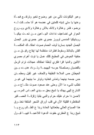 ‫ﻭﻋﺒﺭ ﺍﻟﺒﻠﻜﻭﻨﺎﺕ ﺘﺄﺘﻲ ﻤﻥ ﻏﻴﺭ ﻭﻀﻭﺡ ﺘﺨﺒﻭ ﻭﺘﺭﺘﻔـﻊ ﻓﺠـﺄﺓ‬
‫ﻭﻋﻨﻬﺎ ﻴﺎ ﺴﺘﻲ ﺇﺩﻴﺘﻪ ﻜﻠﻤﺘﻴﻥ ﻓﻲ ﻋﻀﻤﻪ ﻫﻭ ﺃﻨﺎ ﺤﺎﺴـﻜﺕ ﻟـﻪ‬
‫ﺒﺭﻀﻭ، ﻓﺸﺭ ﻭﻏﻼﻭﺓ ﻭﻻﺩﻙ ﺒﻼﺵ ﻭﻏﻼﻭﺓ ﻭﻻﺩﻱ ﻭﻴـﺭﻭﺡ‬
‫ﺍﻟﺤﻭﺍﺭ ﻓﻲ ﺘﻀﺎﻋﻴﻑ ﻨﺩﺍﺀﺍﺕ ﺍﻟﺒﻴـﺎﻋﻴﻥ ﻤـﻥ ﺘﺤـﺕ ﺒﻴﻜﻴـﺎ‬
‫ﺭﻭﺒﺎﺒﻴﻜﻴﺎ ﺍﻟﻤﺩﻤﺱ ﻟﻭﻭﻭﺯ ﺠﻤﺒﺭﻱ ﻋﻨﺒﺭ ﺠﻤﺒﺭﻱ ﺒﻨﻭﺭ ﺍﻟﺒﺼل‬
‫ﺍﻟﺒﺼل ﺍﻟﺠﺩﻴﺩ ﺒﺴﺎﺭﻴﺎ ﻟﻭﻑ ﺍﻟﺤﻤﺎﻡ ﺼﻭﺕ ﺍﺤﺘﻜـﺎﻙ ﺍﻟﻤﻜﻨﺴـﺔ‬
‫ﺍﻟﻘﺵ ﺒﺎﻟﺒﻼﻁ ﻭﺴﻘﻭﻁ ﻗﻁﺭﺍﺕ ﻤﻨﺘﻅﻤﺔ ﻟﻬﺎ ﺇﻴﻘﺎﻉ ﺭﻗﻴـﻕ ﻤـﻥ‬
‫ﺤﻨﻔﻴﺔ ﺍﻟﺤﻭﺽ ﻓﻲ ﺍﻟﻤﻁﺒﺦ ﻜﻠﻙ ﻋﺴل ﻴﺎ ﺘﻭﺕ ﺃﻫﺭﺍﻡ ﻤﺼﺭﻱ‬
‫ﺍﻻﺜﻨﻴﻥ ﻭﺍﻟﺩﻨﻴﺎ ﺍﻗﺭﺍ ﻓﻜﺭﻱ ﺃﺒﺎﻅﺔ ﺍﺤﺘﻜﺎﻙ ﻋﺠﻼﺕ ﺘﺭﺍﻡ ﺍﻟﺭﻤل‬
‫ﺒﺎﻟﻘﻀﺒﺎﻥ ﻭﺼﻠﺼﻠﺔ ﺠﺭﺴﻪ ﺍﻟﺒﻬﻴﺠـﺔ ﻭﺘـﺭﺩﺍﺩ ﻫﺩﻴـﺩﻩ ﺒـﻴﻥ‬
‫ﺍﻟﺤﻴﻁﺎﻥ ﺤﺱ ﺍﻟﻤﻼﺀﺓ ﺍﻟﻨﻅﻴﻔﺔ ﻭﺍﻟﻠﺤﺎﻑ ﻏﻴﺭ ﺜﻘﻴل ﻭﻤﻁﻤـﺌﻥ‬
‫ﺤﺱ ﺠﺴﻤﻪ ﺒﻴﻨﻬﻤﺎ ﻭﺘﻤﺎﺱ ﻓﺨﺫﻴﻪ ﻭﺘﻭﺘﺭ ﻤﺎ ﺒﻴﻨﻬﻤﺎ ﻓﻲ ﻏﻴـﺭ‬
‫ﺘﻁﻠﺏ ﻟﺸﻲﺀ ﻤﺎ ﺍﻵﻥ ﻭﺤﺘﻰ ﻋﻨﺩ ﺼﻌﻭﺩ ﺼﻭﺕ ﻤﻠﺘـﺎﻉ ﻤـﻥ‬
‫ﺍﻟﺸﺎﺭﻉ ﺇﻟﻬﻲ ﻴﻬﺩﻙ ﻴﺎ ﺸﻴﺦ ﺒﺤﻕ ﺴـﻴﺩﻱ ﺍﻟﻌﺒـﺎﺱ ﺍﻟﻤﺭﺴـﻲ‬
‫ﻻﺤﺴﻥ ﺩﺍ ﺤﺭﺍﻡ ﻋﻠﻴﻙ ﺤﺭﺍﻡ ﻭﺍﻟﻨﺒﻲ ﺒﻘﺎﻴﺎ ﺯﻗﺯﻗـﺔ ﺍﻟﻌﺼـﺎﻓﻴﺭ‬
‫ﺍﻟﻤﺘﻘﺎﻁﺭﺓ ﺍﻟﻘﻠﻴﻠﺔ ﺍﻵﻥ ﻓﻲ ﻗﻠﺏ ﺃﻭﺭﺍﻕ ﺍﻟﺸﺠﺭ ﺍﻟﻤﻠﺘﻔﺔ ﺘﺨﺘـﺭﻕ‬
‫ﻫﺫﺍ ﺍﻟﺼﺒﺎﺡ ﺍﻟﻌﺎﻟﻲ ﺒﻁﻌﻨﺎﺘﻬﺎ ﺍﻟﺤﺎﺩﺓ ﺭﺒﻨﺎ ﻉ ﺍﻟﻅـﺎﻟﻡ ﺭﻭﺡ ﻴـﺎ‬
‫ﺸﻴﺦ ﺭﺒﻨﺎ ﻉ ﺍﻟﻤﻔﺘﺭﻱ ﺨﻔﻭﺕ ﺍﻟﺩﻋﻭﺓ ﺍﻟﻼﻋﺠـﺔ ﻓﻴﻬـﺎ ﻗﺒـﻭل‬


‫٣١١‬
 