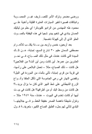 ‫ﻭﺭﻀﻰ ﻤﻀﻤﺭ ﻭﺘﺭﻙ ﺍﻷﻤﺭ ﻟﻠﺘﺼـﺎﺭﻴﻑ ﻏﻴـﺭ ﺍﻟﻤﺤﺴـﻭﺒﺔ‬
‫ﻭﺍﻨﺒﺜﺎﻗﺎﺕ ﻗﺼﻴﺭﺓ ﻟﻨﻔﻴﺭ ﺍﻟﺴﻴﺎﺭﺍﺕ ﺍﻟﻌﺎﺒﺭﺓ ﺍﻟﻘﻠﻴﻠﺔ ﻭﺃﻏﻨﻴﺔ ﻋﻠـﻲ‬
‫ﻤﺤﻤﻭﺩ ﻁﻪ ﺍﻟﻤﻬﻨﺩﺱ ﻤﻥ ﺍﻟﺭﺍﺩﻴﻭ ﻜﻠﻴﻭﺒﺎﺘﺭﺍ ﺃﻱ ﺤﻠﻡ ﻤﻥ ﻟﻴﺎﻟﻴﻙ‬
‫ﺍﻟﺤﺴﺎﻥ ﻴﻨﺎﺩﻱ ﻓﻲ ﺘﻨﻐﻴﻡ ﻴﺒﺩﻭ ﺸﺠﻴﺎ ﻓﻲ ﻫﺫﻩ ﺍﻟﻴﻘﻅﺔ ﺒﺎﻟﺼـﻭﺕ‬
                      ‫ﹰ‬
                         ‫ﺍﻟﺤﻠﻭ ﺍﻟﺫﻱ ﺁل ﺇﻟﻰ ﻜﻬﻭﻟﺔ ﻨﺎﻀﺠﺔ.‬
‫ﺒﻌﺩ ﺃﺭﺒﻌﻴﻥ، ﺨﻤﺱ ﻭﺃﺭﺒﻌـﻴﻥ ﺴـﻨﺔ ﻴﻜﺘـﺏ ﻟﻸﻫـﺭﺍﻡ‬
‫ﻤﺼﻁﻔﻰ ﺍﻟﺴﻤﺎﻥ ﻤﻘﻴﻡ ٠٣ ﺸﺎﺭﻉ ﺍﻟﺴﺒﻊ، ﺇﻤﺒﺎﺒﺔ، ﻋـﻥ ﺘﻠـﻙ‬
‫ﺍﻟﺴﻴﺩﺓ ﺍﻟﺘﻲ ﻜﺎﻨﺕ ﻋﻨﺩﺌﺫ، ﻓﻲ ﻤﺜل ﺫﻟﻙ ﺍﻟﺼـﺒﺎﺡ، ﻓـﻲ ﻨﺤـﻭ‬
‫ﺍﻟﻌﺸﺭﻴﻥ ﻤﻥ ﻋﻤﺭﻫﺎ. ﺃﻴﻥ ﻜﺎﻨﺕ ﻭﻤﻥ ﺃﻴﻥ ﺃﺘﺕ؟ ﻤﻥ ﺍﻟﻔﻼﺤﻴﻥ؟‬
‫ﻫل ﻜﺎﻨﺕ – ﺫﻟﻙ ﺍﻟﺼﺒﺎﺡ، ﻤﺜﻼ – ﺘﺤﻤل ﺍﻟﺒﻼﺹ ﻋﻠﻰ ﺭﺃﺴﻬﺎ،‬
                        ‫ﹰ‬
‫ﻓﻲ ﻗﺭﻴﺔ ﻤﻥ ﻗﺭﻯ ﺇﻤﺒﺎﺒﺔ، ﺘﺄﺘﻲ ﺒﺎﻟﻤﺎﺀ ﻤﻥ ﺍﻟﻤﻭﺭﺩﺓ ﻓﻲ ﺍﻟﻨﻴل؟‬
‫ﻭﺘﻘﻀﻲ ﺍﻟﻨﻬﺎﺭ ﻓﻲ ﺭﻋﻲ ﺍﻟﺠﺎﻤﻭﺴﺔ ﺍﻟﺘﻲ ﺘﺄﻜل ﺍﻟﺤﻠﻔﺎ ﻭﺃﻨـﻭﺍﻉ‬
‫ﺍﻟﺯﺭﻉ ﺍﻟﺸﻴﻁﺎﻨﻲ ﻋﻠﻰ ﺸﻁ ﺍﻟﻨﻬﺭ ﺍﻟﺫﻱ ﻜﺎﻥ ﻤﺎ ﻴﺯﺍل ﺒﺭﻴﺌـﹰ؟‬
 ‫ﺎ‬
‫ﻫل ﻜﺎﻨﺕ ﻤﻥ ﻭﺴﻁ ﺍﻟﺒﻠﺩ ﺃﻡ ﻤﻥ ﺃﻁﺭﺍﻓﻬﺎ؟ ﻫل ﻜﺎﻨﺕ ﻓﻲ ﺒﻴـﺕ‬
‫ﺃﺒﻴﻬﺎ ﺃﻡ ﻜﺎﻨﺕ ﺘﺨﺩﻡ ﻓﻲ ﺍﻟﺒﻴﻭﺕ – ﻋﻨﺩﺌﺫ، ﺴﻨﺔ ٧٤٩١ ﻤﺜﻼ –‬
  ‫ﹰ‬
‫ﻭﺘﻨﺯل ﻨﺸﻴﻁﺔ ﻨﺎﻫﻀﺔ ﺍﻟﺼﺩﺭ ﺨﻔﻴﻔﺔ ﺍﻟﺨﻁـﻭ ﻓـﻲ ﺠﻼﺒﻴﺘﻬـﺎ‬
‫ﺍﻟﺒﻠﺩﻱ ﻟﺘﺄﺘﻲ ﻟﻬﻡ ﺒﻤلﺀ ﺍﻟﻁﺒﻕ ﺍﻟﺼﺎﺝ ﺍﻟﻜﺒﻴﺭ، ﺒﺘﻌﺭﻴﻔـﺔ ﻓـﻭل‬




‫٤١١‬
 