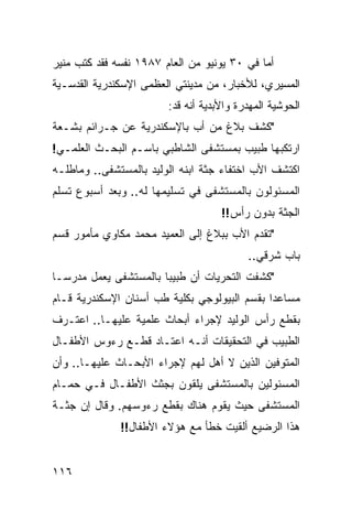 ‫ﺃﻤﺎ ﻓﻲ ٠٣ ﻴﻭﻨﻴﻭ ﻤﻥ ﺍﻟﻌﺎﻡ ٧٨٩١ ﻨﻔﺴﻪ ﻓﻘﺩ ﻜﺘﺏ ﻤﻨﻴﺭ‬
‫ﺍﻟﻤﺴﻴﺭﻱ، ﻟﻸﺨﺒﺎﺭ، ﻤﻥ ﻤﺩﻴﻨﺘﻲ ﺍﻟﻌﻅﻤﻰ ﺍﻹﺴﻜﻨﺩﺭﻴﺔ ﺍﻟﻘﺩﺴـﻴﺔ‬
                        ‫ﺍﻟﺤﻭﺸﻴﺔ ﺍﻟﻤﻬﺩﺭﺓ ﻭﺍﻷﺒﺩﻴﺔ ﺃﻨﻪ ﻗﺩ:‬
‫"ﻜﺸﻑ ﺒﻼﻍ ﻤﻥ ﺃﺏ ﺒﺎﻹﺴﻜﻨﺩﺭﻴﺔ ﻋﻥ ﺠـﺭﺍﺌﻡ ﺒﺸـﻌﺔ‬
‫ﺍﺭﺘﻜﺒﻬﺎ ﻁﺒﻴﺏ ﺒﻤﺴﺘﺸﻔﻰ ﺍﻟﺸﺎﻁﺒﻲ ﺒﺎﺴـﻡ ﺍﻟﺒﺤـﺙ ﺍﻟﻌﻠﻤـﻲ!‬
‫ﺍﻜﺘﺸﻑ ﺍﻷﺏ ﺍﺨﺘﻔﺎﺀ ﺠﺜﺔ ﺍﺒﻨﻪ ﺍﻟﻭﻟﻴﺩ ﺒﺎﻟﻤﺴﺘﺸﻔﻰ.. ﻭﻤﺎﻁﻠـﻪ‬
‫ﺍﻟﻤﺴﺌﻭﻟﻭﻥ ﺒﺎﻟﻤﺴﺘﺸﻔﻰ ﻓﻲ ﺘﺴﻠﻴﻤﻬﺎ ﻟﻪ.. ﻭﺒﻌﺩ ﺃﺴﺒﻭﻉ ﺘﺴﻠﻡ‬
                                    ‫ﺍﻟﺠﺜﺔ ﺒﺩﻭﻥ ﺭﺃﺱ!!‬
‫"ﺘﻘﺩﻡ ﺍﻷﺏ ﺒﺒﻼﻍ ﺇﻟﻰ ﺍﻟﻌﻤﻴﺩ ﻤﺤﻤﺩ ﻤﻜﺎﻭﻱ ﻤﺄﻤﻭﺭ ﻗﺴﻡ‬
                                          ‫ﺒﺎﺏ ﺸﺭﻗﻲ..‬
‫"ﻜﺸﻔﺕ ﺍﻟﺘﺤﺭﻴﺎﺕ ﺃﻥ ﻁﺒﻴﺒﺎ ﺒﺎﻟﻤﺴﺘﺸﻔﻰ ﻴﻌﻤل ﻤﺩﺭﺴـﺎ‬
‫ﹰ‬                     ‫ﹰ‬
‫ﻤﺴﺎﻋﺩﺍ ﺒﻘﺴﻡ ﺍﻟﺒﻴﻭﻟﻭﺠﻲ ﺒﻜﻠﻴﺔ ﻁﺏ ﺃﺴﻨﺎﻥ ﺍﻹﺴﻜﻨﺩﺭﻴﺔ ﻗـﺎﻡ‬
                                             ‫ﹰ‬
‫ﺒﻘﻁﻊ ﺭﺃﺱ ﺍﻟﻭﻟﻴﺩ ﻹﺠﺭﺍﺀ ﺃﺒﺤﺎﺙ ﻋﻠﻤﻴﺔ ﻋﻠﻴﻬـﺎ.. ﺍﻋﺘـﺭﻑ‬
‫ﺍﻟﻁﺒﻴﺏ ﻓﻲ ﺍﻟﺘﺤﻘﻴﻘﺎﺕ ﺃﻨـﻪ ﺍﻋﺘـﺎﺩ ﻗﻁـﻊ ﺭﺀﻭﺱ ﺍﻷﻁﻔـﺎل‬
‫ﺍﻟﻤﺘﻭﻓﻴﻥ ﺍﻟﺫﻴﻥ ﻻ ﺃﻫل ﻟﻬﻡ ﻹﺠﺭﺍﺀ ﺍﻷﺒﺤـﺎﺙ ﻋﻠﻴﻬـﺎ.. ﻭﺃﻥ‬
‫ﺍﻟﻤﺴﺌﻭﻟﻴﻥ ﺒﺎﻟﻤﺴﺘﺸﻔﻰ ﻴﻠﻘﻭﻥ ﺒﺠﺜﺙ ﺍﻷﻁﻔـﺎل ﻓـﻲ ﺤﻤـﺎﻡ‬
‫ﺍﻟﻤﺴﺘﺸﻔﻰ ﺤﻴﺙ ﻴﻘﻭﻡ ﻫﻨﺎﻙ ﺒﻘﻁﻊ ﺭﺀﻭﺴﻬﻡ. ﻭﻗﺎل ﺇﻥ ﺠﺜـﺔ‬
              ‫ﻫﺫﺍ ﺍﻟﺭﻀﻴﻊ ﺃﻟﻘﻴﺕ ﺨﻁﺄ ﻤﻊ ﻫﺅﻻﺀ ﺍﻷﻁﻔﺎل!!‬


‫٦١١‬
 