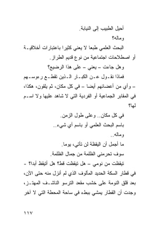 ‫ﺃﺤﻴل ﺍﻟﻁﺒﻴﺏ ﺇﻟﻰ ﺍﻟﻨﻴﺎﺒﺔ.‬
                                            ‫ﻭﻤﺎﻟﻪ؟‬
‫ﺍﻟﺒﺤﺙ ﺍﻟﻌﻠﻤﻲ ﻁﺒﻌﺎ ﻻ ﻴﻌﻨﻲ ﻜﺜﻴﺭﺍ ﺒﺎﻋﺘﺒﺎﺭﺍﺕ ﺃﺨﻼﻗﻴـﺔ‬
                  ‫ﹰ‬            ‫ﹰ‬
            ‫ﺃﻭ ﺍﺼﻁﻼﺤﺎﺕ ﺍﺠﺘﻤﺎﻋﻴﺔ ﻤﻥ ﻨﻭﻉ ﻗﺩﻴﻡ ﺍﻟﻁﺭﺍﺯ.‬
            ‫ﻭﻫل ﺠﺎﺀﺕ – ﻴﻌﻨﻲ – ﻋﻠﻰ ﻫﺫﺍ ﺍﻟﺭﻀﻴﻊ؟‬
‫ﻓﻤﺎﺫﺍ ﻨﻘـﻭل ﻋـﻥ ﺍﻟﻜﺒـﺎﺭ ﺍﻟـﺫﻴﻥ ﺘﻘﻁـﻊ ﺭﺀﻭﺴـﻬﻡ‬
‫– ﻭﺃﻱ ﻤﻥ ﺃﻋﻀﺎﺌﻬﻡ ﺃﻴﻀﺎ – ﻓﻲ ﻜل ﻤﻜﺎﻥ، ﺜﻡ ﻴﻠﻘﻭﻥ، ﻫﻜﺫﺍ،‬
                              ‫ﹰ‬
‫ﻓﻲ ﺍﻟﻤﻘﺎﺒﺭ ﺍﻟﺠﻤﺎﻋﻴﺔ ﺃﻭ ﺍﻟﻔﺭﺩﻴﺔ ﺍﻟﺘﻲ ﻻ ﺸﺎﻫﺩ ﻋﻠﻴﻬﺎ ﻭﻻ ﺍﺴـﻡ‬
                                                      ‫ﻟﻬﺎ؟‬
                  ‫ﻓﻲ ﻜل ﻤﻜﺎﻥ.. ﻭﻋﻠﻰ ﻁﻭل ﺍﻟﺯﻤﻥ.‬
              ‫ﺒﺎﺴﻡ ﺍﻟﺒﺤﺙ ﺍﻟﻌﻠﻤﻲ ﺃﻭ ﺒﺎﺴﻡ ﺃﻱ ﺸﻲﺀ..‬
                                           ‫ﻭﻤﺎﻟﻪ..‬
                  ‫ﻤﺎ ﺃﺠﻤل ﺃﻥ ﺍﻟﻴﻘﻅﺔ ﻟﻥ ﺘﺄﺘﻲ، ﻴﻭﻤﺎ.‬
                   ‫ﹰ‬
             ‫ﺴﻭﻑ ﺘﺤﺭﻤﻨﻲ ﺍﻟﻅﻠﻤﺔ ﻤﻥ ﺠﻤﺎل ﺍﻟﻅﻠﻤﺔ.‬
‫ﺘﻴﻘﻅﺕ ﻤﻥ ﻨﻭﻤﻲ – ﻫل ﺘﻴﻘﻅﺕ ﻗﻁ؟ ﻫل ﺃﺘﻴﻘﻅ ﺃﺒﺩﹰ؟ -‬
   ‫ﺍ‬
‫ﻓﻲ ﻗﻁﺎﺭ ﺍﻟﺴﻜﺔ ﺍﻟﺤﺩﻴﺩ ﺍﻟﻤﺄﻟﻭﻑ ﺍﻟﺫﻱ ﻟﻡ ﺃﻨﺯل ﻤﻨﻪ ﺤﺘﻰ ﺍﻵﻥ،‬
‫ﺒﻌﺩ ﻗﻠﻕ ﺍﻟﻨﻭﻤﺔ ﻋﻠﻰ ﺨﺸﺏ ﻤﻘﻌﺩ ﺍﻟﺘﺭﺴﻭ ﺍﻟﻨﺎﺸـﻑ ﺍﻟﻤﻬﺘـﺯ،‬
‫ﻭﺠﺩﺕ ﺃﻥ ﺍﻟﻘﻁﺎﺭ ﻴﻤﺸﻲ ﺒﺒﻁﺀ ﻓﻲ ﺴﺎﺤﺔ ﺍﻟﻤﺤﻁﺔ ﺍﻟﺘﻲ ﻻ ﺁﺨﺭ‬


‫٧١١‬
 