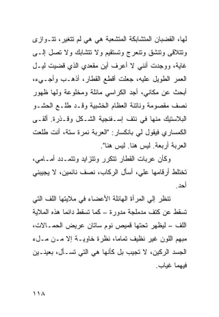 ‫ﻟﻬﺎ، ﺍﻟﻘﻀﺒﺎﻥ ﺍﻟﻤﺘﺸﺎﺒﻜﺔ ﺍﻟﻤﺘﺸﻌﺒﺔ ﻫﻲ ﻫﻲ ﻟﻡ ﺘﺘﻐﻴﺭ، ﺘﺘـﻭﺍﺯﻯ‬
‫ﻭﺘﺘﻼﻗﻰ ﻭﺘﻨﺸﻕ ﻭﺘﻨﻌﺭﺝ ﻭﺘﺴﺘﻘﻴﻡ ﻭﻻ ﺘﺘﺸﺎﺒﻙ ﻭﻻ ﺘﺼل ﺇﻟـﻰ‬
‫ﻏﺎﻴﺔ، ﻭﻭﺠﺩﺕ ﺃﻨﻨﻲ ﻻ ﺃﻋﺭﻑ ﺃﻴﻥ ﻤﻘﻌﺩﻱ ﺍﻟﺫﻱ ﻗﻀﻴﺕ ﻟﻴـل‬
‫ﺍﻟﻌﻤﺭ ﺍﻟﻁﻭﻴل ﻋﻠﻴﻪ، ﺠﻌﻠﺕ ﺃﻗﻁﻊ ﺍﻟﻘﻁﺎﺭ، ﺃﺫﻫـﺏ ﻭﺃﺠـﻲﺀ،‬
‫ﺃﺒﺤﺙ ﻋﻥ ﻤﻜﺎﻨﻲ، ﺃﺠﺩ ﺍﻟﻜﺭﺍﺴﻲ ﻤﺎﺌﻠﺔ ﻭﻤﺨﻠﻭﻋﺔ ﻭﻟﻬﺎ ﻅﻬﻭﺭ‬
‫ﻨﺼﻑ ﻤﻘﺼﻭﻤﺔ ﻭﻨﺎﺘﺌﺔ ﺍﻟﻌﻅﺎﻡ ﺍﻟﺨﺸﺒﻴﺔ ﻭﻗـﺩ ﻁﻠـﻊ ﺍﻟﺤﺸـﻭ‬
‫ﺍﻟﺒﻼﺴﺘﻴﻙ ﻤﻨﻬﺎ ﻓﻲ ﻨﺘﻑ ﺇﺴـﻔﻨﺠﻴﺔ ﺍﻟﺸـﻜل ﻭﻗـﺫﺭﺓ. ﺃﻟﻘـﻰ‬
‫ﺍﻟﻜﻤﺴﺎﺭﻱ ﻓﻴﻘﻭل ﻟﻲ ﺒﺎﻨﻜﺴﺎﺭ: "ﺍﻟﻌﺭﺒﺔ ﻨﻤﺭﺓ ﺴﺘﺔ، ﺃﻨﺕ ﻁﻠﻌﺕ‬
                        ‫ﺍﻟﻌﺭﺒﺔ ﺃﺭﺒﻌﺔ. ﻟﻴﺱ ﻫﻨﺎ. ﻟﻴﺱ ﻫﻨﺎ".‬
‫ﻭﻜﺄﻥ ﻋﺭﺒﺎﺕ ﺍﻟﻘﻁﺎﺭ ﺘﺘﻜﺭﺭ ﻭﺘﺘﺯﺍﻴﺩ ﻭﺘﺘﻤـﺩﺩ ﺃﻤـﺎﻤﻲ،‬
‫ﺘﺨﺘﻠﻁ ﺃﺭﻗﺎﻤﻬﺎ ﻋﻠ ‪ ،‬ﺃﺴﺄل ﺍﻟﺭﻜﺎﺏ، ﻨﺼﻑ ﻨﺎﺌﻤﻴﻥ، ﻻ ﻴﺠﻴﺒﻨﻲ‬
                                   ‫ﻲ‬
                                                     ‫ﺃﺤﺩ.‬
‫ﺘﻨﻅﺭ ﺇﻟﻲ ﺍﻟﻤﺭﺃﺓ ﺍﻟﻬﺎﺌﻠﺔ ﺍﻷﻋﻀﺎﺀ ﻓﻲ ﻤﻼﻴﺘﻬﺎ ﺍﻟﻠﻑ ﺍﻟﺘﻲ‬
                                          ‫‪‬‬
‫ﺘﺴﻘﻁ ﻋﻥ ﻜﺘﻑ ﻤﺩﻤﻠﺠﺔ ﻤﺩﻭﺭﺓ – ﻜﻤﺎ ﺘﺴﻘﻁ ﺩﺍﺌﻤﺎ ﻫﺫﻩ ﺍﻟﻤﻼﻴﺔ‬
           ‫ﹰ‬
‫ﺍﻟﻠﻑ – ﻟﻴﻅﻬﺭ ﺘﺤﺘﻬﺎ ﻗﻤﻴﺹ ﻨﻭﻡ ﺴﺎﺘﺎﻥ ﻋﺭﻴﺽ ﺍﻟﺤﻤـﺎﻻﺕ،‬
‫ﻤﺒﻬﻡ ﺍﻟﻠﻭﻥ ﻏﻴﺭ ﻨﻅﻴﻑ ﺘﻤﺎﻤﹰ، ﻨﻅﺭﺓ ﺨﺎﻭﻴـﺔ ﺇﻻ ﻤـﻥ ﻤـلﺀ‬
                         ‫ﺎ‬
‫ﺍﻟﺠﺴﺩ ﺍﻟﺭﻜﻴﻥ، ﻻ ﺘﺠﻴﺏ ﺒل ﻜﺄﻨﻬﺎ ﻫﻲ ﺍﻟﺘﻲ ﺘﺴـﺄل، ﺒﻌﻴﻨـﻴﻥ‬
                                            ‫ﻓﻴﻬﻤﺎ ﻏﻴﺎﺏ.‬


‫٨١١‬
 