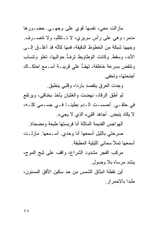 ‫ﻤﺎﺯﺍﻟﺕ ﻤﻌﻲ، ﻨ ﹶﺴﻬﺎ ﻗﻭﻱ ﻋﻠﻰ ﻭﺠﻬـﻲ. ﺤﻀـﻭﺭﻫﺎ‬
                   ‫‪‬‬      ‫ﹶﻔ‬
‫ﻤﺩ ‪‬ﺭ، ﻭﻫﻲ ﻋﻠﻰ ﺭﺃﺱ ﺴﺭﻴﺭﻱ، ﻻ ﺘـﺘﻜﱠﻡ، ﻭﻻ ﺘﻨﺼـﺭﻑ.‬
             ‫ﻠ‬                            ‫ﻤ‬
‫ﻭﺠﻬﻬﺎ ﺸﺒﻜﺔ ﻤﻥ ﺍﻟﺨﻁﻭﻁ ﺍﻟﺩﻗﻴﻘﺔ، ﻓﻤﻬﺎ ﻜﺄ ﱠﻪ ﻗﺩ ﺃﻏﻠـﻕ ﺇﻟـﻰ‬
               ‫ﻨ‬
‫ﺍﻷﺒﺩ، ﻭﺴﻘﻁ. ﻭﻜﺎﻨﺕ ﺍﻟﻭﻁﺎﻭﻴﻁ ﺘﺭﻑ ﺤﻭﺍﻟﻴﻬﺎ، ﺘﻌﻠﻭ ﻭﺘﻨﺴﺎﺏ‬
                     ‫ﱡ‬
‫ﻭﺘﻨﻘﺽ ﺒﺴﺭﻋﺔ ﺨﺎﻁﻔﺔ، ﺘﻬﻑ ﻋﻠﻲ ﻗﺭﻴﺒـﺔ ﺃﺴـﻤﻊ ﺍﺤﺘﻜـﺎﻙ‬
                     ‫ﱡ ‪‬‬                  ‫‪‬‬
                                          ‫ﺃﺠﻨﺤﺘﻬﺎ، ﻭﺘﺨﻔﻰ.‬
           ‫ﻭﺠﺩﺕ ﺍﻟﻌﺭﻕ ﻴﺘﻔ ‪‬ﺩ ﺒﺎﺭﺩﹰ، ﻭﻗﻠﺒﻲ ﻴﻨﻁﺒﻕ.‬
                         ‫ﺍ‬      ‫ﺼ‬
‫ﻟﻡ ﺃﻁﻕ ﺍﻟﺭﻗﺎﺩ، ﻨﻬﻀﺕ ﻭﺍﻟﻐﺜﻴﺎﻥ ﻴﺄﺨﺫ ﺒﺨﻨﺎﻗﻲ، ﻭﻴﺭﺘﻔﻊ‬
‫ﻓﻲ ﺤﻠﻘـﻲ. ﺃﺤﺴﺴـﺕ ﺍﻟـﺩﻡ ﺒﻁﻴﺌـﺎ ﻓـﻲ ﺠﺴـﻤﻲ ﻜﹼـﻪ،‬
   ‫ﻠ‬            ‫ﹰ‬
                ‫ﻻ ﻴﻜﺎﺩ ﻴﻨﺒﺽ. ﺃﺠﺎﻫﺩ ﺍﻟﻘﻲﺀ ﺍﻟﺫﻱ ﻻ ﻴﺠﻲﺀ.‬
  ‫ﺍﻟﻬﻭﺍﺠﺱ ﺍﻟﻘﺩﻴﻤﺔ ﺍﻟﻤﺎﺜﻠﺔ ﺃﻨﺎ ﻓﺭﻴﺴﺘﻬﺎ ﻁ ‪‬ﻌﺔ ﻭ ‪‬ﻀ ‪‬ﺎﺓ.‬
     ‫ﻴ ﹰ ﻤ ﺤ‬
‫ﺼﺭﺨﺘﻲ ﺒﺎﻟﻠﻴل ﺃﺴﻤﻌﻬﺎ ﺃﻨﺎ ﻭﺤﺩﻱ. ﺃﺴـﻤﻌﻬﺎ. ﻤﺎﺯﻟـﺕ‬
                         ‫ﺃﺴﻤﻌﻬﺎ ﺘﻤﻸ ﺴﻤﺎﺌﻲ ﺍﻟﻠﻴﻠ ‪‬ﺔ ﺍﻟﻤﻁﺒﻘﺔ.‬
                                   ‫ﻴ‬
‫ﻤﺭﻜﺏ ﺍﻟﻔﺠﺭ ﻤﺸﺩﻭﺩ ﺍﻟﺸﺭﺍﻉ، ﻭﺍﻗﻑ ﻋﻠﻰ ﺜﺒﺞ ﺍﻟﻤﻭﺝ،‬
                                   ‫ﻴﻨﺸﺩ ﻤﺭﺴﺎﻩ ﺒﻼ ﻭﺼﻭل.‬
‫ﺃﻴﻥ ﻨﻘﻁﺔ ﺍﻨﺒﺜﺎﻕ ﺍﻟﺸﻤﺱ ﻤﻥ ﺤﺩ ﺴﻜﻴﻥ ﺍﻷﻓﻕ ﺍﻟﻤﺴﻨﻭﻥ،‬
                   ‫‪‬‬
                                           ‫ﻤﻠ ‪‬ﺩﺍ ﺒﺎﻻﺤﻤﺭﺍﺭ.‬
                                                     ‫ﺒﹰ‬




‫١١‬
 