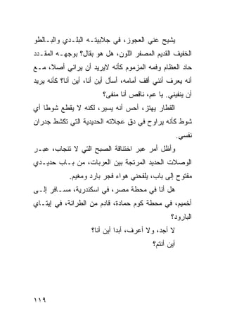 ‫ﻴﺸﻴﺢ ﻋﻨﻲ ﺍﻟﻌﺠﻭﺯ، ﻓﻲ ﺠﻼﺒﻴﺘـﻪ ﺍﻟﺒﻠـﺩﻱ ﻭﺍﻟﺒـﺎﻟﻁﻭ‬
‫ﺍﻟﺨﻔﻴﻑ ﺍﻟﻘﺩﻴﻡ ﺍﻟﻤﺼﻔﺭ ﺍﻟﻠﻭﻥ، ﻫل ﻫﻭ ﺒﻘﺎل؟ ﺒﻭﺠﻬـﻪ ﺍﻟﻤﻘـﺩﺩ‬
‫ﺤﺎﺩ ﺍﻟﻌﻅﺎﻡ ﻭﻓﻤﻪ ﺍﻟﻤﺯﻤﻭﻡ ﻜﺄﻨﻪ ﻻﻴﺭﻴﺩ ﺃﻥ ﻴﺭﺍﻨﻲ ﺃﺼ ﹰ، ﻤـﻊ‬
     ‫ﻼ‬
‫ﺃﻨﻪ ﻴﻌﺭﻑ ﺃﻨﻨﻲ ﺃﻗﻑ ﺃﻤﺎﻤﻪ، ﺃﺴﺄل ﺃﻴﻥ ﺃﻨﺎ، ﺃﻴﻥ ﺃﻨﺎ؟ ﻜﺄﻨﻪ ﻴﺭﻴﺩ‬
                         ‫ﺃﻥ ﻴﻨﻔﻴﻨﻲ. ﻴﺎ ﻋﻡ، ﻨﺎﻗﺹ ﺃﻨﺎ ﻤﻨﻔﻰ؟‬
‫ﺍﻟﻘﻁﺎﺭ ﻴﻬﺘﺯ، ﺃﺤﺱ ﺃﻨﻪ ﻴﺴﻴﺭ، ﻟﻜﻨﻪ ﻻ ﻴﻘﻁﻊ ﺸﻭﻁﺎ ﺃﻱ‬
   ‫ﹰ‬
‫ﺸﻭﻁ ﻜﺄﻨﻪ ﻴﺭﺍﻭﺡ ﻓﻲ ﺩﻕ ﻋﺠﻼﺘﻪ ﺍﻟﺤﺩﻴﺩﻴﺔ ﺍﻟﺘﻲ ﺘﻜﺸﻁ ﺠﺩﺭﺍﻥ‬
                                                       ‫ﻨﻔﺴﻲ.‬
‫ﻭﺃﻅل ﺃﻤﺭ ﻋﺒﺭ ﺍﺨﺘﻨﺎﻗﺔ ﺍﻟﺼﺒﺢ ﺍﻟﺘﻲ ﻻ ﺘﻨﺠﺎﺏ، ﻋﺒـﺭ‬
                                     ‫‪‬‬
‫ﺍﻟﻭﺼﻼﺕ ﺍﻟﺤﺩﻴﺩ ﺍﻟﻤﺭﺘﺠﺔ ﺒﻴﻥ ﺍﻟﻌﺭﺒﺎﺕ، ﻤﻥ ﺒـﺎﺏ ﺤﺩﻴـﺩﻱ‬
            ‫ﻤﻔﺘﻭﺡ ﺇﻟﻰ ﺒﺎﺏ، ﻴﻠﻔﺤﻨﻲ ﻫﻭﺍﺀ ﻓﺠﺭ ﺒﺎﺭﺩ ﻭﻤﻐﻴﻡ.‬
‫ﻫل ﺃﻨﺎ ﻓﻲ ﻤﺤﻁﺔ ﻤﺼﺭ، ﻓﻲ ﺍﺴﻜﻨﺩﺭﻴﺔ، ﻤﺴـﺎﻓﺭ ﺇﻟـﻰ‬
‫ﺃﺨﻤﻴﻡ، ﻓﻲ ﻤﺤﻁﺔ ﻜﻭﻡ ﺤﻤﺎﺩﺓ، ﻗﺎﺩﻡ ﻤﻥ ﺍﻟﻁﺭﺍﻨﺔ، ﻓﻲ ﺇﻴﺘـﺎﻱ‬
                                                  ‫ﺍﻟﺒﺎﺭﻭﺩ؟‬
                    ‫ﻻ ﺃﺠﺩ، ﻭﻻ ﺃﻋﺭﻑ، ﺃﺒﺩﺍ ﺃﻴﻥ ﺃﻨﺎ؟‬
                             ‫ﹰ‬
                                           ‫ﺃﻴﻥ ﺃﻨﺘﻡ؟‬




‫٩١١‬
 