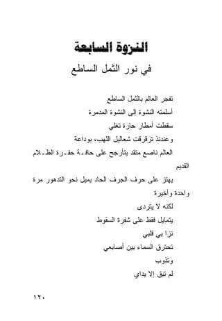 ‫‪ ‬‬
            ‫ﻓﻲ ﻨﻭﺭ ﺍﻟﺜﻤل ﺍﻟﺴﺎﻁﻊ‬

                         ‫ﺘﻔﺠﺭ ﺍﻟﻌﺎﻟﻡ ﺒﺎﻟﺜﻤل ﺍﻟﺴﺎﻁﻊ‬
                  ‫ﺃﺴﻠﻤﺘﻪ ﺍﻟﻨﺸﻭﺓ ﺇﻟﻰ ﺍﻟﻨﺸﻭﺓ ﺍﻟﻤﺩﻤﺭﺓ‬
                         ‫ﺴﻘﻁﺕ ﺃﻤﻁﺎﺭ ﺤﺎﺭﺓ ﺘﻐﻠﻲ‬
             ‫ﻭﻋﻨﺩﺌﺫ ﺘﺭﻗﺭﻗﺕ ﺸﻌﺎﻟﻴل ﺍﻟﻠﻬﺏ، ﺒﻭﺩﺍﻋﺔ‬
‫ﺍﻟﻌﺎﻟﻡ ﻨﺎﺼﻊ ﻤﺘﻘﺩ ﻴﺘﺄﺭﺠﺢ ﻋﻠﻰ ﺤﺎﻓـﺔ ﺤﻔـﺭﺓ ﺍﻟﻅـﻼﻡ‬
                                                     ‫ﺍﻟﻘﺩﻴﻡ‬
‫ﻴﻬﺘﺯ ﻋﻠﻰ ﺤﺭﻑ ﺍﻟﺠﺭﻑ ﺍﻟﺤﺎﺩ ﻴﻤﻴل ﻨﺤﻭ ﺍﻟﺘﺩﻫﻭﺭ ﻤﺭﺓ‬
                                           ‫ﻭﺍﺤﺩﺓ ﻭﺃﺨﻴﺭﺓ‬
                                    ‫ﻟﻜﻨﻪ ﻻ ﻴﺘﺭﺩﻯ‬
                     ‫ﻴﺘﻤﺎﻴل ﻓﻘﻁ ﻋﻠﻰ ﺸﻔﺭﺓ ﺍﻟﺴﻘﻭﻁ‬
                                      ‫ﻨﺯﺍ ﺒﻲ ﻗﻠﺒﻲ‬
                       ‫ﺘﺤﺘﺭﻕ ﺍﻟﺴﻤﺎﺀ ﺒﻴﻥ ﺃﺼﺎﺒﻌﻲ‬
                                           ‫ﻭﺘﺫﻭﺏ‬
                                   ‫ﻟﻡ ﺘﺒﻕ ﺇﻻ ﻴﺩﺍﻱ‬

‫٠٢١‬
 