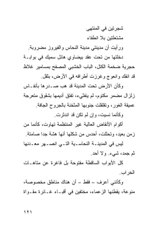 ‫ﺸﺠﺭﺘﻴﻥ ﻓﻲ ﺍﻟﻤﻨﺘﻬﻰ‬
                                ‫ﻤﺸﺘﻌﻠﺘﻴﻥ ﺒﻼ ﺍﻨﻁﻔﺎﺀ‬
  ‫ﻭﺭﺃﻴﺕ ﺃﻥ ﻤﺩﻴﻨﺘﻲ ﻤﺩﻴﻨﺔ ﺍﻟﻨﺤﺎﺱ ﻭﺍﻟﻔﻴﺭﻭﺯ ﻤﻀﺭﻭﺒﺔ.‬
‫ﺩﺨﻠﺘﻬﺎ ﻤﻥ ﺘﺤﺕ ﻋﻘﺩ ﺒﻴﻀﺎﻭﻱ ﻫﺎﺌل ﺴﻤﻴﻙ ﻓﻲ ﺒﻭﺍﺒـﺔ‬
‫ﺤﺠﺭﻴﺔ ﻀﺨﻤﺔ ﺍﻟﻜﺘل، ﺍﻟﺒﺎﺏ ﺍﻟﺨﺸﺒﻲ ﺍﻟﻤﺼﻔﺢ ﺒﻤﺴﺎﻤﻴﺭ ﻏﻼﻅ‬
        ‫ﻗﺩ ﺍﻨﻔﻙ ﻭﺍﻨﻌﻭﺝ ﻭﻏﺭﺯﺕ ﺃﻁﺭﺍﻓﻪ ﻓﻲ ﺍﻷﺭﺽ، ﺒﺜﻘل.‬
‫ﻭﻜﺄﻥ ﺍﻷﺭﺽ ﺘﺤﺕ ﺍﻟﻤﺩﻴﻨﺔ ﻗﺩ ﻫﺏ ﺼـﺩﺭﻫﺎ ﺒﺄﻨﻔـﺎﺱ‬
‫ﺯﻟﺯﺍل ﻤﻀﻤﺭ ﻤﻜﺘﻭﻡ، ﻟﻡ ﻴﻨﻔﺜﻲﺀ، ﺘﻔﺘﻕ ﺃﺩﻴﻤﻬﺎ ﺒﺸﻘﻭﻕ ﻤﺘﻌﺭﺠﺔ‬
      ‫ﻋﻤﻴﻘﺔ ﺍﻟﻐﻭﺭ، ﻭﺘﻘﻠﻘﻠﺕ ﺠﻨﻭﺒﻬﺎ ﺍﻟﻤﺜﺨﻨﺔ ﺒﺎﻟﺠﺭﻭﺡ ﺍﻟﺠﺎﻓﺔ.‬
               ‫ﻭﻜﺄﻨﻤﺎ ﻨﺴﻴﺕ، ﻭﺇﻥ ﻟﻡ ﺘﻜﻥ ﻗﺩ ﺍﻨﺩﺜﺭﺕ.‬
‫ﺃﻜﻭﺍﻡ ﺍﻷﻨﻘﺎﺽ ﺍﻟﻌﺎﻟﻴﺔ ﻏﻴﺭ ﺍﻟﻤﻨﺘﻅﻤﺔ ﺘﻬﺎﻭﺕ، ﻜﺄﻨﻤﺎ ﻤﻥ‬
‫ﺯﻤﻥ ﺒﻌﻴﺩ، ﻭﺘﺤﻠﻠﺕ، ﺃﺤﺩﺱ ﻤﻥ ﺸﻜﻠﻬﺎ ﺃﻨﻬﺎ ﻫﺸﺔ ﺠﺩﺍ ﺼﺎﻤﺘﺔ.‬
       ‫ﹰ‬
‫ﻟﻴﺱ ﻓﻲ ﺍﻟﻤﺩﻴﻨـﺔ ﺍﻟﻨﺤﺎﺴـﻴﺔ ﺍﻟﺘـﻲ ﺍﻨﺼـﻬﺭ ﻤﻌـﺩﻨﻬﺎ‬
                                  ‫ﺜﻡ ﺠﻤﺩ، ﺸﻲﺀ. ﻭﻻ ﺃﺤﺩ.‬
‫ﻜل ﺍﻷﺒﻭﺍﺏ ﺍﻟﺴﺎﻗﻁﺔ ﻤﻔﺘﻭﺤﺔ ﺒل ﻓﺎﻏﺭﺓ ﻋﻥ ﻤﺘﺎﻫـﺎﺕ‬
                                                 ‫ﺍﻟﺨﺭﺍﺏ.‬
‫ﻭﻜﺄﻨﻨﻲ ﺃﻋﺭﻑ – ﻓﻘﻁ – ﺃﻥ ﻫﻨﺎﻙ ﻤﻨﺎﻁﻕ ﻤﺨﺼﻭﺼﺔ،‬
‫ﻤﻨﻭﻋﺔ، ﻴﻘﻁﻨﻬﺎ ﺍﻟﺯﻋﻤﺎﺀ، ﻤﺨﺘﻔﻴﻥ ﻓﻲ ﺃﻗﺒـﺎﺀ ﻏـﺎﺌﺭﺓ ﻤﻘـﻭﺍﺓ‬


‫١٢١‬
 