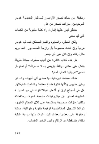 ‫ﻭﻤﻜﻴﻔﺔ. ﻤﻥ ﻫﻨﺎﻙ ﺘﺼﺩﺭ ﺍﻷﻭﺍﻤـﺭ ﻟﺴـﻜﺎﻥ ﺍﻟﻤﺩﻴﻨـﺔ ﻏﻴـﺭ‬
                       ‫ﺍﻟﻤﻭﺠﻭﺩﻴﻥ. ﻤﺎﺯﺍﻟﺕ ﺘﺼﺩﺭ ﻤﻥ ﻋل.‬
                        ‫ٍ‬
‫ﻤﻨﺎﻁﻕ ﻟﻴﺱ ﻋﻠﻴﻬﺎ ﺇﺸﺎﺭﺓ، ﻭﻻ ﻜﻠﻤﺔ ﻤﻜﺘﻭﺒﺔ ﻤﻥ ﺍﻟﻜﻠﻤﺎﺕ‬
                                           ‫ﺍﻟﺘﻲ ﻟﻬﺎ ﻤﻌﻨﻰ.‬
‫ﻭﻟﻜﻥ ﺍﻟﺤﻅﺭ، ﻭﺍﻟﻁﺎﺒﻭ، ﻭﺍﻟﻘﻤﻊ ﺍﻟﻤﺴﺘﻜﻥ ﺘﺠـﺜﻡ، ﻏﻴـﺭ‬
‫ﻤﺭﺌﻴﺔ ﻭﺇﻥ ﻜﺎﻨﺕ ﻤﺤﺴﻭﺴﺔ ﺒل ﺭﺍﺯﺤﺔ ﺍﻟﺤﻀـﻭﺭ. ﺍﻟﺘﺤـﺭﻴﻡ‬
                        ‫ﻤﺎﺜل ﻭﻗﺎﺌﻡ ﻭﺇﻥ ﻜﺎﻥ ﻏﻴﺭ ﺫﻱ ﺠﺴﻡ.‬
‫ﻫل ﻫﺫﻩ ﻜﻼﺏ ﻜﺎﺸﺭﺓ ﻋﻥ ﺃﻨﻴﺎﺏ ﺼﻔﺭﺍﺀ ﻤﺴﻨﻨﺔ ﻁﻭﻴﻠﺔ‬
‫ﺒﺸﻜل ﻏﻴﺭ ﻋﺎﺩﻱ، ﻭﺍﻗﻔﺔ ﺒﺘﺭﺒﺹ ﺒـﻼ ﺤـﺭﺍﻙ؟ ﺃﻡ ﺘﻤﺎﺜﻴـل‬
                              ‫ﻨﺤﺎﺱ؟ ﻟﻡ ﻴﻨﻠﻬﺎ ﺍﻟﺘﺤﻠل ﺍﻟﻌﺎﻡ؟‬
‫ﻫﻨﺎﻙ ﻏﻤﻐﻤﺔ ﻜﻬﺭﺒﺎﺌﻴﺔ ﻟﻬﺎ ﺼﺩﻯ ﺁﻟﻲ ﺃﺠﻭﻑ ﻭﻏـﺎﺌﺭ‬
            ‫‪‬‬
‫ﻭﻏﻴﺭ ﻤﻔﻬﻭﻡ. ﻭﻜﺄﻨﻬﺎ ﺘﻼﻭﺓ ﻀﺎﻉ ﻤﻌﻨﺎﻫﺎ ﻭﺍﻨﺩﻏﻤﺕ ﺘﻨﻐﻴﻤﺎﺘﻬﺎ.‬
‫ﻫل ﻫﻲ ﺃﺴﺠﺎﻉ ﻜﻬﺎﻥ ﺃﻭ ﺃﺸﻌﺎﺭ ﻏﻭﺍﺓ؟ ﺘﺘﺭﺩﺩ ﻓﻲ ﺠﻭ ﺍﻟﻤﺩﻴﻨـﺔ‬
‫ﺍﻟﺨﺎﻭﻴﺔ، ﺘﺼﺩﺭ ﻋﻥ ﻤﻴﻜﺭﻭﻓﻭﻨﺎﺕ ﻤﻨﺒﻌﺠﺔ ﺍﻟﺤﻭﺍﻑ ﻭﻤﺘﻐﻀﻨﺔ‬
‫ﻭﻟﻜﻨﻬﺎ ﻤﺎﺯﺍﻟﺕ ﻤﻨﺼﻭﺒﺔ ﻭﻤﻔﺘﻭﺤﺔ ﻋﻠﻰ ﺘﻼل ﺍﻟﺤﻁﺎﻡ ﺍﻟﻤﻨﻬﺎﺭ،‬
‫ﺸﺭﺍﺌﻁ ﺍﻟﺘﺴﺠﻴل ﺍﻟﻤﻐﻨﺎﻁﻴﺴﻴﺔ ﺍﻟﺭﻓﻴﻌﺔ ﻤﻠﺘﻭﻴﺔ ﻭﻤﺘﺭﺍﻜﺒﺔ ﻭﻤﻤﺘﺩﺓ‬
‫ﻭﻤﻠﻔﻭﻓﺔ ﻋﻠﻰ ﺒﻌﻀﻬﺎ ﺒﻌﻀﹰ، ﻜﻴﻠﻭ ﻤﺘﺭﺍﺕ ﻤﻨﻬﺎ ﻤﺭﻤﻴﺔ ﻤﺘﺩﻟﻴﺔ‬
                              ‫ﺎ‬
          ‫ﻨﺎﺘﺌﺔ ﻭﻤﺘﺴﺎﻗﻁﺔ ﻤﻥ ﺍﻟﺭﻜﺎﻡ ﻭﺍﻟﻬﺩﺩ ﺍﻟﻴﺎﺒﺱ ﺍﻟﻤﻨﺴﺎﺏ.‬


‫٢٢١‬
 