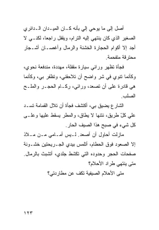 ‫ﺃﺼل ﺇﻟﻰ ﻤﺎ ﻴﻭﺤﻲ ﺇﻟﻲ ﺒﺄﻨﻪ ﻜـﺎﻥ ﺍﻟﻤﻴـﺩﺍﻥ ﺍﻟـﺩﺍﺌﺭﻱ‬
                            ‫‪‬‬
‫ﺍﻟﺼﻐﻴﺭ ﺍﻟﺫﻱ ﻜﺎﻥ ﻴﻨﺘﻬﻲ ﺇﻟﻴﻪ ﺍﻟﺘﺭﺍﻡ، ﻭﻴﻘﻔل ﺭﺍﺠﻌﹰ، ﻟﻜﻨـﻲ ﻻ‬
         ‫ﺎ‬
‫ﺃﺠﺩ ﺇﻻ ﺃﻜﻭﺍﻡ ﺍﻟﺤﺠﺎﺭﺓ ﺍﻟﺨﺸﻨﺔ ﻭﺍﻟﺭﻤﺎل ﻭﺃﻏﺼـﺎﻥ ﺃﺸـﺠﺎﺭ‬
                                        ‫ﻤﺤﺘﺭﻗﺔ ﻤﺘﻔﺤﻤﺔ.‬
‫ﻓﺠﺄﺓ ﺘﻅﻬﺭ ﻭﺭﺍﺌﻲ ﺴﻴﺎﺭﺓ ﻤﻘﻔﻠﺔ، ﻤﻬﺩﺩﺓ، ﻤﻨﺩﻓﻌﺔ ﻨﺤﻭﻱ،‬
‫ﻭﻜﺄﻨﻤﺎ ﺘﻨﻭﻱ ﻓﻲ ﺸﺭ ﻭﺍﻀﺢ ﺃﻥ ﺘﻼﺤﻘﻨﻲ، ﻭﺘﻅﻔﺭ ﺒﻲ، ﻭﻜﺄﻨﻤﺎ‬
‫ﻫﻲ ﻗﺎﺩﺭﺓ ﻋﻠﻰ ﺃﻥ ﺘﺼﻌﺩ، ﻭﺭﺍﺌﻲ، ﺭﻜـﺎﻡ ﺍﻟﺤﺠـﺭ ﻭﺍﻟﻤﻠـﺢ‬
                                               ‫ﺍﻟﺼﻠﺏ.‬
‫ﺍﻟﺸﺎﺭﻉ ﻴﻀﻴﻕ ﺒﻲ، ﺃﻜﺘﺸﻑ ﻓﺠﺄﺓ ﺃﻥ ﺘﻼل ﺍﻟﻘﻤﺎﻤﺔ ﺘﺴـﺩ‬
‫ﻋﻠﻲ ﻜل ﻁﺭﻴﻕ، ﻨﺘﻨﻬﺎ ﻻ ﻴﻁﺎﻕ، ﻭﺍﻟﻤﻁﺭ ﻴﺴﻘﻁ ﻋﻠﻴﻬﺎ ﻭﻋﻠـﻰ‬
                                            ‫‪ّ ‬‬
                    ‫ﻜل ﺸﻲﺀ ﻓﻲ ﺼﺒﺢ ﻫﺫﺍ ﺍﻟﺼﻴﻑ ﺍﻟﺤﺎﺭ.‬
‫ﻤﺎﺯﻟﺕ ﺃﺤﺎﻭل ﺃﻥ ﺃﺼﻌﺩ. ﻟـﻴﺱ ﺃﻤـﺎﻤﻲ ﻤـﻥ ﻤـﻼﺫ‬
‫ﺇﻻ ﺍﻟﺼﻌﻭﺩ ﻓﻭﻕ ﺍﻟﺤﻁﺎﻡ، ﺃﺘﻠﻤﺱ ﺒﻴﺩﻱ ﺍﻟﺠـﺭﻴﺤﺘﻴﻥ ﺨﺸـﻭﻨﺔ‬
‫ﺼﻔﺤﺎﺕ ﺍﻟﺤﺠﺭ ﻭﺤﺩﻭﺩﻩ ﺍﻟﺘﻲ ﺘﻜﺸﻁ ﺠﻠﺩﻱ، ﺃﺘﺸﺒﺙ ﺒﺎﻟﺭﻤﺎل.‬
                               ‫ﻤﺘﻰ ﻴﻨﺘﻬﻲ ﻁﺭﺍﺩ ﺍﻷﺤﻼﻡ؟‬
           ‫ﻤﺘﻰ ﺍﻷﺤﻼﻡ ﺍﻟﺼﻴﻔﻴﺔ ﺘﻜﻑ ﻋﻥ ﻤﻁﺎﺭﺩﺘﻲ؟‬




‫٣٢١‬
 