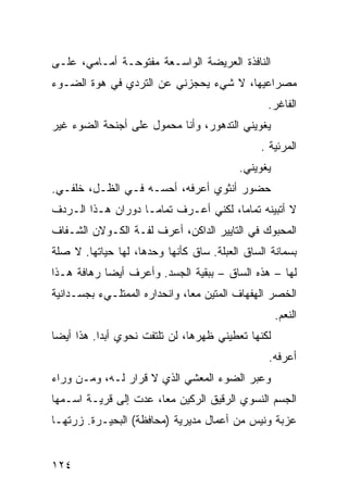 ‫ﺍﻟﻨﺎﻓﺫﺓ ﺍﻟﻌﺭﻴﻀﺔ ﺍﻟﻭﺍﺴـﻌﺔ ﻤﻔﺘﻭﺤـﺔ ﺃﻤـﺎﻤﻲ، ﻋﻠـﻰ‬
‫ﻤﺼﺭﺍﻋﻴﻬﺎ، ﻻ ﺸﻲﺀ ﻴﺤﺠﺯﻨﻲ ﻋﻥ ﺍﻟﺘﺭﺩﻱ ﻓﻲ ﻫﻭﺓ ﺍﻟﻀـﻭﺀ‬
                                                ‫ﺍﻟﻔﺎﻏﺭ.‬
‫ﻴﻐﻭﻴﻨﻲ ﺍﻟﺘﺩﻫﻭﺭ، ﻭﺃﻨﺎ ﻤﺤﻤﻭل ﻋﻠﻰ ﺃﺠﻨﺤﺔ ﺍﻟﻀﻭﺀ ﻏﻴﺭ‬
                                               ‫ﺍﻟﻤﺭﺌﻴﺔ .‬
                                          ‫ﻴﻐﻭﻴﻨﻲ.‬
‫ﺤﻀﻭﺭ ﺃﻨﺜﻭﻱ ﺃﻋﺭﻓﻪ، ﺃﺤﺴـﻪ ﻓـﻲ ﺍﻟﻅـل، ﺨﻠﻔـﻲ.‬
‫ﻻ ﺃﺘﺒﻴﻨﻪ ﺘﻤﺎﻤﹰ، ﻟﻜﻨﻲ ﺃﻋـﺭﻑ ﺘﻤﺎﻤـﺎ ﺩﻭﺭﺍﻥ ﻫـﺫﺍ ﺍﻟـﺭﺩﻑ‬
                  ‫ﹰ‬                  ‫ﺎ‬
‫ﺍﻟﻤﺤﺒﻭﻙ ﻓﻲ ﺍﻟﺘﺎﻴﻴﺭ ﺍﻟﺩﺍﻜﻥ، ﺃﻋﺭﻑ ﻟﻔـﺔ ﺍﻟﻜـﻭﻻﻥ ﺍﻟﺸـﻔﺎﻑ‬
‫ﺒﺴﻤﺎﻨﺔ ﺍﻟﺴﺎﻕ ﺍﻟﻌﺒﻠﺔ. ﺴﺎﻕ ﻜﺄﻨﻬﺎ ﻭﺤﺩﻫﺎ، ﻟﻬﺎ ﺤﻴﺎﺘﻬﺎ. ﻻ ﺼﻠﺔ‬
‫ﻟﻬﺎ – ﻫﺫﻩ ﺍﻟﺴﺎﻕ – ﺒﺒﻘﻴﺔ ﺍﻟﺠﺴﺩ. ﻭﺃﻋﺭﻑ ﺃﻴﻀﺎ ﺭﻫﺎﻓﺔ ﻫـﺫﺍ‬
           ‫ﹰ‬
‫ﺍﻟﺨﺼﺭ ﺍﻟﻬﻔﻬﺎﻑ ﺍﻟﻤﺘﻴﻥ ﻤﻌﹰ، ﻭﺍﻨﺤﺩﺍﺭﻩ ﺍﻟﻤﻤﺘﻠـﻲﺀ ﺒﺠﺴـﺩﺍﻨﻴﺔ‬
                              ‫ﺎ‬
                                                    ‫ﺍﻟﻨﻌﻡ.‬
‫ﻟﻜﻨﻬﺎ ﺘﻌﻁﻴﻨﻲ ﻅﻬﺭﻫﺎ، ﻟﻥ ﺘﻠﺘﻔﺕ ﻨﺤﻭﻱ ﺃﺒﺩﺍ. ﻫﺫﺍ ﺃﻴﻀﺎ‬
‫ﹰ‬         ‫ﹰ‬
                                                ‫ﺃﻋﺭﻓﻪ.‬
‫ﻭﻋﺒﺭ ﺍﻟﻀﻭﺀ ﺍﻟﻤﻌﺸﻲ ﺍﻟﺫﻱ ﻻ ﻗﺭﺍﺭ ﻟـﻪ، ﻭﻤـﻥ ﻭﺭﺍﺀ‬
‫ﺍﻟﺠﺴﻡ ﺍﻟﻨﺴﻭﻱ ﺍﻟﺭﻗﻴﻕ ﺍﻟﺭﻜﻴﻥ ﻤﻌﹰ، ﻋﺩﺕ ﺇﻟﻰ ﻗﺭﻴـﺔ ﺍﺴـﻤﻬﺎ‬
                      ‫ﺎ‬
‫ﻋﺯﺒﺔ ﻭﻨﻴﺱ ﻤﻥ ﺃﻋﻤﺎل ﻤﺩﻴﺭﻴﺔ )ﻤﺤﺎﻓﻅﺔ( ﺍﻟﺒﺤﻴـﺭﺓ. ﺯﺭﺘﻬـﺎ‬


‫٤٢١‬
 