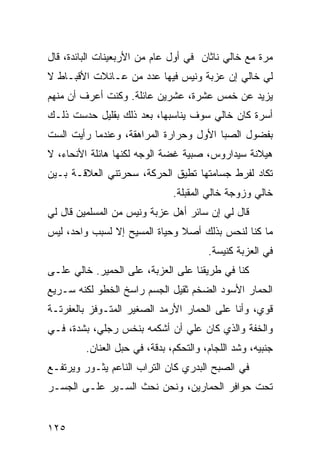 ‫ﻤﺭﺓ ﻤﻊ ﺨﺎﻟﻲ ﻨﺎﺜﺎﻥ ﻓﻲ ﺃﻭل ﻋﺎﻡ ﻤﻥ ﺍﻷﺭﺒﻌﻴﻨﺎﺕ ﺍﻟﺒﺎﺌﺩﺓ، ﻗﺎل‬
‫ﻟﻲ ﺨﺎﻟﻲ ﺇﻥ ﻋﺯﺒﺔ ﻭﻨﻴﺱ ﻓﻴﻬﺎ ﻋﺩﺩ ﻤﻥ ﻋـﺎﺌﻼﺕ ﺍﻷﻗﺒـﺎﻁ ﻻ‬
‫ﻴﺯﻴﺩ ﻋﻥ ﺨﻤﺱ ﻋﺸﺭﺓ، ﻋﺸﺭﻴﻥ ﻋﺎﺌﻠﺔ. ﻭﻜﻨﺕ ﺃﻋﺭﻑ ﺃﻥ ﻤﻨﻬﻡ‬
‫ﺃﺴﺭﺓ ﻜﺎﻥ ﺨﺎﻟﻲ ﺴﻭﻑ ﻴﻨﺎﺴﺒﻬﺎ، ﺒﻌﺩ ﺫﻟﻙ ﺒﻘﻠﻴل ﺤﺩﺴﺕ ﺫﻟـﻙ‬
‫ﺒﻔﻀﻭل ﺍﻟﺼﺒﺎ ﺍﻷﻭل ﻭﺤﺭﺍﺭﺓ ﺍﻟﻤﺭﺍﻫﻘﺔ، ﻭﻋﻨﺩﻤﺎ ﺭﺃﻴﺕ ﺍﻟﺴﺕ‬
‫ﻫﻴﻼﻨﺔ ﺴﻴﺩﺍﺭﻭﺱ، ﺼﺒﻴﺔ ﻏﻀﺔ ﺍﻟﻭﺠﻪ ﻟﻜﻨﻬﺎ ﻫﺎﺌﻠﺔ ﺍﻷﻨﺤﺎﺀ، ﻻ‬
‫ﺘﻜﺎﺩ ﻟﻔﺭﻁ ﺠﺴﺎﻤﺘﻬﺎ ﺘﻁﻴﻕ ﺍﻟﺤﺭﻜﺔ، ﺴﺤﺭﺘﻨﻲ ﺍﻟﻌﻼﻗـﺔ ﺒـﻴﻥ‬
                               ‫ﺨﺎﻟﻲ ﻭﺯﻭﺠﺔ ﺨﺎﻟﻲ ﺍﻟﻤﻘﺒﻠﺔ.‬
‫ﻗﺎل ﻟﻲ ﺇﻥ ﺴﺎﺌﺭ ﺃﻫل ﻋﺯﺒﺔ ﻭﻨﻴﺱ ﻤﻥ ﺍﻟﻤﺴﻠﻤﻴﻥ ﻗﺎل ﻟﻲ‬
‫ﻤﺎ ﻜﻨﺎ ﻟﻨﺤﺱ ﺒﺫﻟﻙ ﺃﺼﻼ ﻭﺤﻴﺎﺓ ﺍﻟﻤﺴﻴﺢ ﺇﻻ ﻟﺴﺒﺏ ﻭﺍﺤﺩ، ﻟﻴﺱ‬
                               ‫ﹰ‬
                                        ‫ﻓﻲ ﺍﻟﻌﺯﺒﺔ ﻜﻨﻴﺴﺔ.‬
‫ﻜﻨﺎ ﻓﻲ ﻁﺭﻴﻘﻨﺎ ﻋﻠﻰ ﺍﻟﻌﺯﺒﺔ، ﻋﻠﻰ ﺍﻟﺤﻤﻴﺭ. ﺨﺎﻟﻲ ﻋﻠـﻰ‬
‫ﺍﻟﺤﻤﺎﺭ ﺍﻷﺴﻭﺩ ﺍﻟﻀﺨﻡ ﺜﻘﻴل ﺍﻟﺠﺴﻡ ﺭﺍﺴﺦ ﺍﻟﺨﻁﻭ ﻟﻜﻨﻪ ﺴـﺭﻴﻊ‬
‫ﻗﻭﻱ، ﻭﺃﻨﺎ ﻋﻠﻰ ﺍﻟﺤﻤﺎﺭ ﺍﻷﺭﻤﺩ ﺍﻟﺼﻐﻴﺭ ﺍﻟﻤﺘـﻭﻓﺯ ﺒﺎﻟﻌﻔﺭﺘـﺔ‬
‫ﻭﺍﻟﺨﻔﺔ ﻭﺍﻟﺫﻱ ﻜﺎﻥ ﻋﻠﻲ ﺃﻥ ﺃﺸﻜﻤﻪ ﺒﻨﺨﺱ ﺭﺠﻠﻲ، ﺒﺸﺩﺓ، ﻓـﻲ‬
         ‫ﺠﻨﺒﻴﻪ، ﻭﺸﺩ ﺍﻟﻠﺠﺎﻡ، ﻭﺍﻟﺘﺤﻜﻡ، ﺒﺩﻗﺔ، ﻓﻲ ﺤﺒل ﺍﻟﻌﻨﺎﻥ.‬
‫ﻓﻲ ﺍﻟﺼﺒﺢ ﺍﻟﺒﺩﺭﻱ ﻜﺎﻥ ﺍﻟﺘﺭﺍﺏ ﺍﻟﻨﺎﻋﻡ ﻴﺜـﻭﺭ ﻭﻴﺭﺘﻔـﻊ‬
‫ﺘﺤﺕ ﺤﻭﺍﻓﺭ ﺍﻟﺤﻤﺎﺭﻴﻥ، ﻭﻨﺤﻥ ﻨﺤﺙ ﺍﻟﺴـﻴﺭ ﻋﻠـﻰ ﺍﻟﺠﺴـﺭ‬


‫٥٢١‬
 