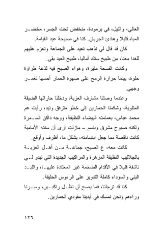 ‫ﺍﻟﻌﺎﻟﻲ، ﻭﺍﻟﻨﻴل، ﻓﻲ ﺒﺭﻤﻭﺩﺓ، ﻤﻨﺨﻔﺽ ﺘﺤﺕ ﺍﻟﺠﺴﺭ، ﻤﺨﻀـﺭ‬
      ‫ﺍﻟﻤﻴﺎﻩ ﻗﻠﻴﻼ ﻭﻫﺎﺩﺉ ﺍﻟﺠﺭﻴﺎﻥ. ﻜﻨﺎ ﻓﻲ ﺼﺒﻴﺤﺔ ﻋﻴﺩ ﺍﻟﻘﻴﺎﻤﺔ.‬
                                               ‫ﹰ‬
‫ﻜﺎﻥ ﻗﺩ ﻗﺎل ﻟﻲ ﻨﺫﻫﺏ ﻨﻌﻴﺩ ﻋﻠﻰ ﺍﻟﺠﻤﺎﻋﺔ ﻭﻨﻌﺯﻡ ﻋﻠﻴﻬﻡ‬
           ‫ﻟﻠﻐﺩﺍ ﻤﻌﻨﺎ، ﻤﻥ ﻁﺒﻴﺦ ﺴﺘﻙ ﺃﻤﺎﻟﻴﺎ، ﻁﺒﻴﺦ ﺍﻟﻌﻴﺩ ﺒﻘﻰ.‬
‫ﻭﻜﺎﻨﺕ ﺍﻟﻔﺴﺤﺔ ﻤﺜﻴﺭﺓ، ﻭﻫﻭﺍﺀ ﺍﻟﺼﺒﺢ ﻓﻴﻪ ﻟﺫﻋﺔ ﻁﺭﺍﻭﺓ‬
‫ﺤﻠﻭﺓ، ﺒﻴﻨﻤﺎ ﺤﺭﺍﺭﺓ ﺍﻟﺭﻤﺢ ﻋﻠﻰ ﺼﻬﻭﺓ ﺍﻟﺤﻤﺎﺭ ﺃﺤﺴﻬﺎ ﺘﻐﻤـﺭ‬
                                                   ‫ﻭﺠﻬﻲ.‬
‫ﻭﻋﻨﺩﻤﺎ ﻭﺼﻠﻨﺎ ﻤﺸﺎﺭﻑ ﺍﻟﻌﺯﺒﺔ، ﻭﺩﺨﻠﻨﺎ ﺤﺎﺭﺍﺘﻬﺎ ﺍﻟﻀﻴﻘﺔ‬
‫ﺍﻟﻤﺘﻠﻭﻴﺔ، ﻭﺸﻜﻤﻨﺎ ﺍﻟﺤﻤﺎﺭﻴﻥ ﺇﻟﻰ ﺨﻁﻭ ﻤﺘﺭﻓﻕ ﻭﺌﻴﺩ، ﺭﺃﻴﺕ ﻋﻡ‬
‫ﻤﺤﻤﺩ ﻋﺒﺎﺱ، ﺒﻌﻤﺎﻤﺘﻪ ﺍﻟﺒﻴﻀﺎﺀ ﺍﻟﻨﻅﻴﻔﺔ، ﻭﻭﺠﻪ ﺩﺍﻜﻥ ﺍﻟﺴـﻤﺭﺓ‬
‫ﻭﻟﻜﻨﻪ ﺼﺒﻭﺡ ﻤﺸﺭﻕ ﻭﺒﺎﺴﻡ – ﻤﺎﺯﻟﺕ ﺃﺭﻯ ﺃﻥ ﺴﻨﺘﻪ ﺍﻷﻤﺎﻤﻴﺔ‬
   ‫ﻜﺎﻨﺕ ﻨﺎﻗﺼﺔ ﻤﻤﺎ ﺠﻌل ﺍﺒﺘﺴﺎﻤﺘﻪ، ﺒﺸﻜل ﻤﺎ، ﺃﻅﺭﻑ ﻭﺃﻭﻗﻊ.‬
‫ﻜﺎﻨﺕ ﻤﻌﻪ، ﻉ ﺍﻟﺼﺒﺢ، ﺠﻤﺎﻋـﺔ ﻤـﻥ ﺃﻫـل ﺍﻟﻌﺯﺒـﺔ‬
‫ﺒﺎﻟﺠﻼﻟﻴﺏ ﺍﻟﻨﻅﻴﻔﺔ ﺍﻟﻤﺯﻫﺭﺓ ﻭﺍﻟﻤﺭﺍﻜﻴﺏ ﺍﻟﺠﺩﻴﺩﺓ ﺍﻟﺘﻲ ﺘﺒﺩﻭ ﻟـﻲ‬
‫ﻨﺎﺸﻔﺔ ﻗﻠﻴﻼ ﻓﻲ ﺍﻷﻗﺩﺍﻡ ﺍﻟﻀﺨﻤﺔ ﻏﻴﺭ ﺍﻟﻤﻌﺘﺎﺩﺓ ﻋﻠﻴﻬـﺎ، ﻭﺍﻟﻠﺒـﺩ‬
                                              ‫ﹰ‬
          ‫ﺍﻟﺒﻨﻲ ﻭﺍﻟﺴﻭﺩﺍﺀ ﻜﺎﻤﻠﺔ ﺍﻟﺘﺩﻭﻴﺭ ﻋﻠﻰ ﺍﻟﺭﺀﻭﺱ ﺍﻟﺤﻠﻴﻘﺔ.‬
‫ﻜﻨﺎ ﻗﺩ ﺘﺭﺠﻠﻨﺎ، ﻓﻤﺎ ﻴﺼﺢ ﺃﻥ ﻨﻅـل ﺭﺍﻜﺒـﻴﻥ، ﻭﺴـﺭﻨﺎ‬
            ‫ﻭﺭﺍﺀﻫﻡ ﻭﻨﺤﻥ ﻨﻤﺴﻙ ﻓﻲ ﺃﻴﺩﻴﻨﺎ ﻤﻘﻭﺩﻱ ﺍﻟﺤﻤﺎﺭﻴﻥ.‬


‫٦٢١‬
 