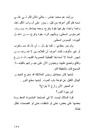 ‫ﻭﺭﺃﻴﺕ ﻋﻡ ﻤﺤﻤﺩ ﻋﺒﺎﺱ – ﺨﺎﻟﻲ ﻨﺎﺜﺎﻥ ﻗﺎل ﻟـﻲ ﻋﻠـﻲ‬
‫ﺍﺴﻤﻪ ﻓﻠﻡ ﺃﻜﻥ ﺃﻋﺭﻓﻪ ﻤﻥ ﻗﺒل – ﻴﺩﻭﺭ ﻋﻠﻰ ﺃﺒـﻭﺍﺏ ﺍﻷﻗﺒـﺎﻁ،‬
‫ﻭﺍﺤﺩﺍ ﻭﺍﺤﺩﹰ، ﻴﻘﺭﻋﻬﺎ ﺒﻘﻭﺓ ﻭﻓﺭﺡ، ﻭﻤﻌﻪ ﺠﻤﺎﻋﺘـﻪ، ﻭﻴـﺭﺩﺩ:‬
                                         ‫ﺍ‬     ‫ﹰ‬
‫ﺍﺨﺭﺴﺘﻭﺱ ﺍﻨﺴﻁﻰ، ﻭﻴﺄﺘﻴﻬﻡ ﺍﻟﺭﺩ، ﺒﻘﻭﺓ ﻭﻓﺭﺡ، ﻤـﻥ ﺩﺍﺨـل‬
                                 ‫ﺍﻟﺒﻴﻭﺕ: ﺍﻟﻴﺴﻭﺱ ﺍﻨﺴﻁﻰ.‬
‫ﻭﻟﻡ ﻴﺩﺭ ﺒﺨﻠﺩﻱ – ﻜﻤﺎ ﻴﻘـﺎل – ﺃﻥ ﺫﻟـﻙ ﻤﺴـﺘﻐﺭﺏ‬
‫ﺃﻭ ﻏﻴﺭ ﻤﺄﻟﻭﻑ، ﻜﻨﺕ ﺃﻋﺭﻑ ﺃﻥ ﺍﻟﻔﻼﺤـﻴﻥ ﻻ ﺘﻌـﺭﻑ ﻤـﻥ‬
‫ﺸﻬﻭﺭ ﺍﻟﺴﻨﺔ ﺇﻻ ﺃﺴﻤﺎﺀﻫﺎ ﺍﻟﻘﺒﻁﻴﺔ ﺍﻟﻤﺼﺭﻴﺔ ﺍﻟﻘﺩﻴﻤـﺔ، ﺘـﺯﺭﻉ‬
‫ﻭﺘﻘﻠﻊ ﻭﺘﺠﻤﻊ ﻋﻠﻴﻬﺎ، ﻭﻴﻌﻴﺩﻭﻥ ﺍﻵﻥ ﻋﻠﻰ ﺠﻴـﺭﺍﻨﻬﻡ ﺒﺎﻟﻘﻴﺎﻤـﺔ:‬
                                  ‫ﺍﻟﻤﺴﻴﺢ ﻗﺎﻡ، ﺒﺎﻟﺤﻘﻴﻘﺔ ﻗﺎﻡ.‬
‫ﺃﻴﺎﻤﻬﺎ ﻜﺎﻥ ﻤﻴﺨﺎﺌﻴل ﺭﺌﻴﺱ ﺍﻟﻤﻼﺌﻜﺔ ﻗﺩ ﺩﺤﺭﺝ ﺍﻟﺤﺠـﺭ‬
      ‫ﺍﻟﻬﺎﺌل ﺍﻟﺜﻘﻴل ﻋﻥ ﻓﻭﻫﺔ ﺒﺎﺏ ﺍﻟﻤﻭﺕ. ﺃﻴﺎﻤﻬﺎ ﺴﻁﻊ ﺍﻟﻨﻭﺭ .‬
                      ‫ﻟﻡ ﺍﻟﺤﺠﺭ ﺍﻵﻥ ﺭﺍﺯﺡ ﻻ ﻴﻨﺯﺍﺡ؟‬
                                    ‫ﺃﻴﻥ ﺒﻬﺭﺓ ﺍﻟﻨﻭﺭ؟‬
‫ﻗﻭﺓ ﺍﻟﻤﻼﻙ ﻟﻴﺴﺕ ﺇﻻ ﻓﻲ ﺃﺼﺎﺒﻌﻨﺎ ﺍﻟﻤﺸﺩﻭﺩﺓ ﺍﻟﻤﻌﻘـﻭﺩﺓ‬
‫ﺒﻌﻀﻬﺎ ﻋﻠﻰ ﺒﻌﺽ، ﺤﺘﻰ ﻟﻭ ﺘﺸﻘﻘﺕ، ﺤﺘﻰ ﻟﻭ ﺍﻨﻘﺼﻤﺕ، ﺘﻅل‬
                                                      ‫ﻓﻌﺎﻟﺔ.‬




‫٧٢١‬
 